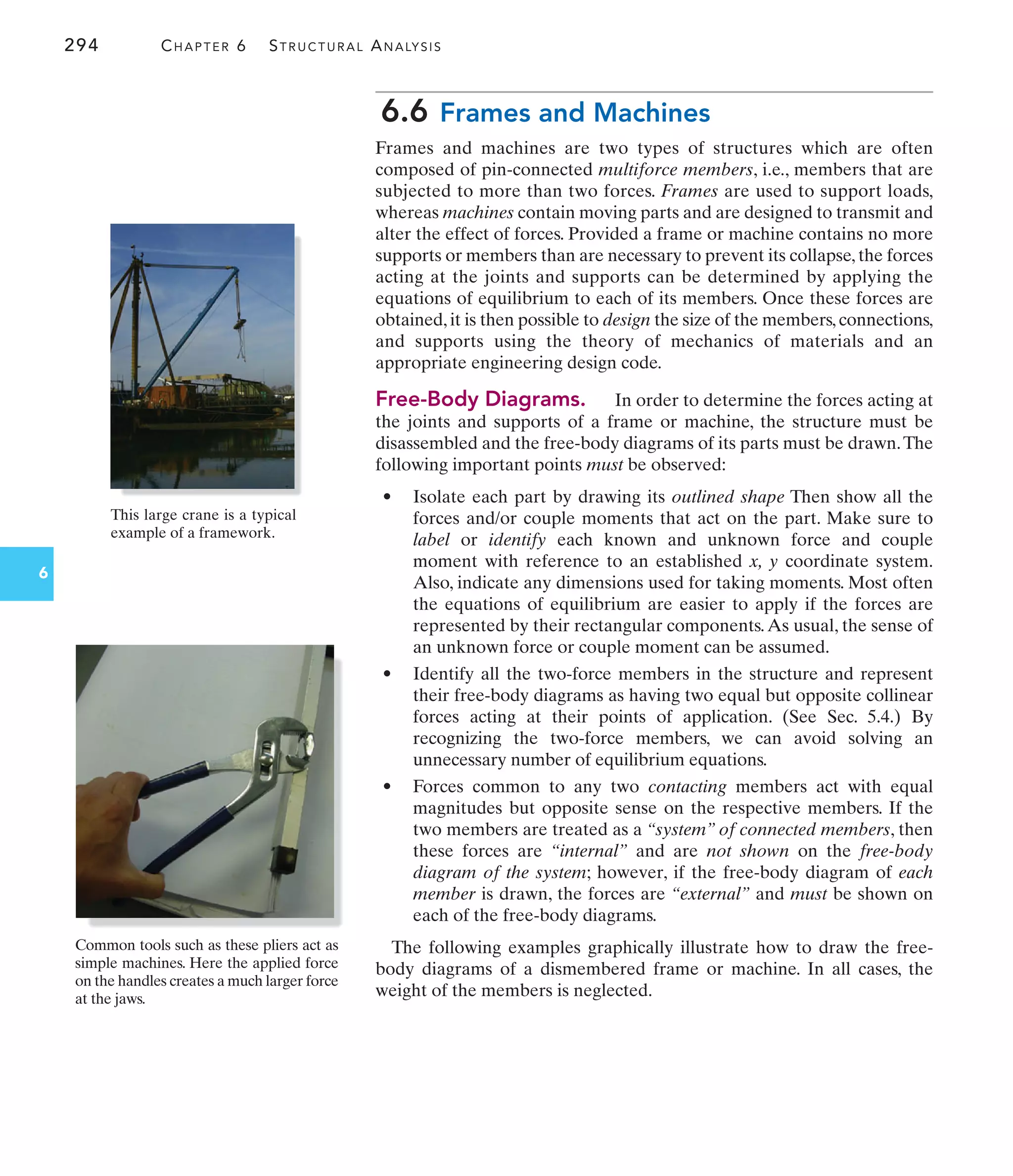 294 CHAPTER 6 STRUCTURAL ANALYSIS
6
6.6 Frames and Machines
Frames and machines are two types of structures which are often
composed of pin-connected multiforce members, i.e., members that are
subjected to more than two forces. Frames are used to support loads,
whereas machines contain moving parts and are designed to transmit and
alter the effect of forces. Provided a frame or machine contains no more
supports or members than are necessary to prevent its collapse, the forces
acting at the joints and supports can be determined by applying the
equations of equilibrium to each of its members. Once these forces are
obtained, it is then possible to design the size of the members, connections,
and supports using the theory of mechanics of materials and an
appropriate engineering design code.
Free-Body Diagrams. In order to determine the forces acting at
the joints and supports of a frame or machine, the structure must be
disassembled and the free-body diagrams of its parts must be drawn.The
following important points must be observed:
• Isolate each part by drawing its outlined shape Then show all the
forces and/or couple moments that act on the part. Make sure to
label or identify each known and unknown force and couple
moment with reference to an established x, y coordinate system.
Also, indicate any dimensions used for taking moments. Most often
the equations of equilibrium are easier to apply if the forces are
represented by their rectangular components.As usual, the sense of
an unknown force or couple moment can be assumed.
• Identify all the two-force members in the structure and represent
their free-body diagrams as having two equal but opposite collinear
forces acting at their points of application. (See Sec. 5.4.) By
recognizing the two-force members, we can avoid solving an
unnecessary number of equilibrium equations.
• Forces common to any two contacting members act with equal
magnitudes but opposite sense on the respective members. If the
two members are treated as a “system” of connected members, then
these forces are “internal” and are not shown on the free-body
diagram of the system; however, if the free-body diagram of each
member is drawn, the forces are “external” and must be shown on
each of the free-body diagrams.
The following examples graphically illustrate how to draw the free-
body diagrams of a dismembered frame or machine. In all cases, the
weight of the members is neglected.
Common tools such as these pliers act as
simple machines. Here the applied force
on the handles creates a much larger force
at the jaws.
This large crane is a typical
example of a framework.
 