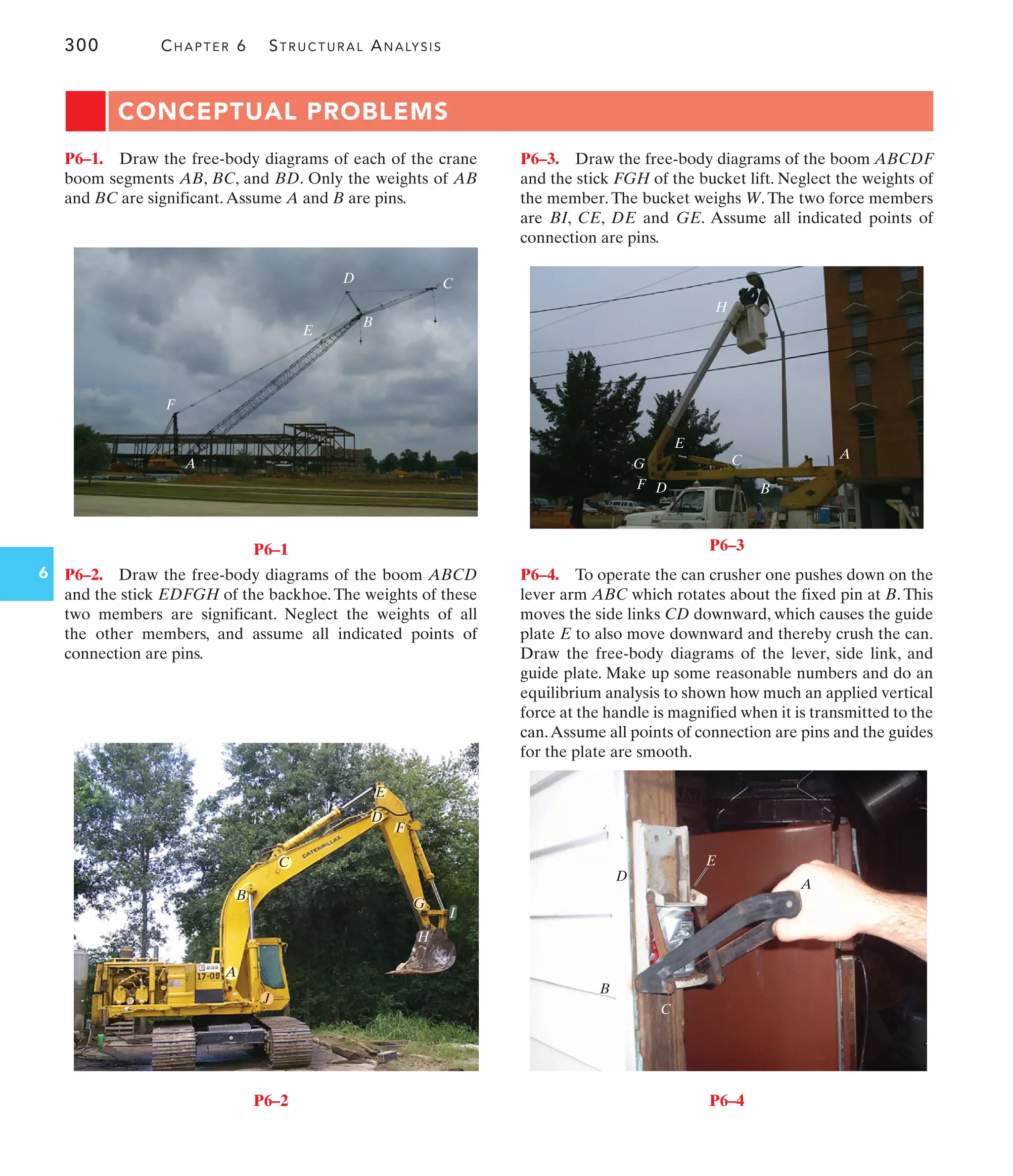 A
B
C
E
D
F
G
H
P6–3
300 CHAPTER 6 STRUCTURAL ANALYSIS
6
A
B
C
E
D
F
P6–1
F
G
J
E
C
D
B
A
I
H
P6–2
CONCEPTUAL PROBLEMS
A
C
B
D
E
P6–4
P6–3. Draw the free-body diagrams of the boom ABCDF
and the stick FGH of the bucket lift. Neglect the weights of
the member. The bucket weighs W. The two force members
are BI, CE, DE and GE. Assume all indicated points of
connection are pins.
P6–2. Draw the free-body diagrams of the boom ABCD
and the stick EDFGH of the backhoe. The weights of these
two members are significant. Neglect the weights of all
the other members, and assume all indicated points of
connection are pins.
P6–1. Draw the free-body diagrams of each of the crane
boom segments AB, BC, and BD. Only the weights of AB
and BC are significant.Assume A and B are pins.
P6–4. To operate the can crusher one pushes down on the
lever arm ABC which rotates about the fixed pin at B. This
moves the side links CD downward, which causes the guide
plate E to also move downward and thereby crush the can.
Draw the free-body diagrams of the lever, side link, and
guide plate. Make up some reasonable numbers and do an
equilibrium analysis to shown how much an applied vertical
force at the handle is magnified when it is transmitted to the
can.Assume all points of connection are pins and the guides
for the plate are smooth.
 