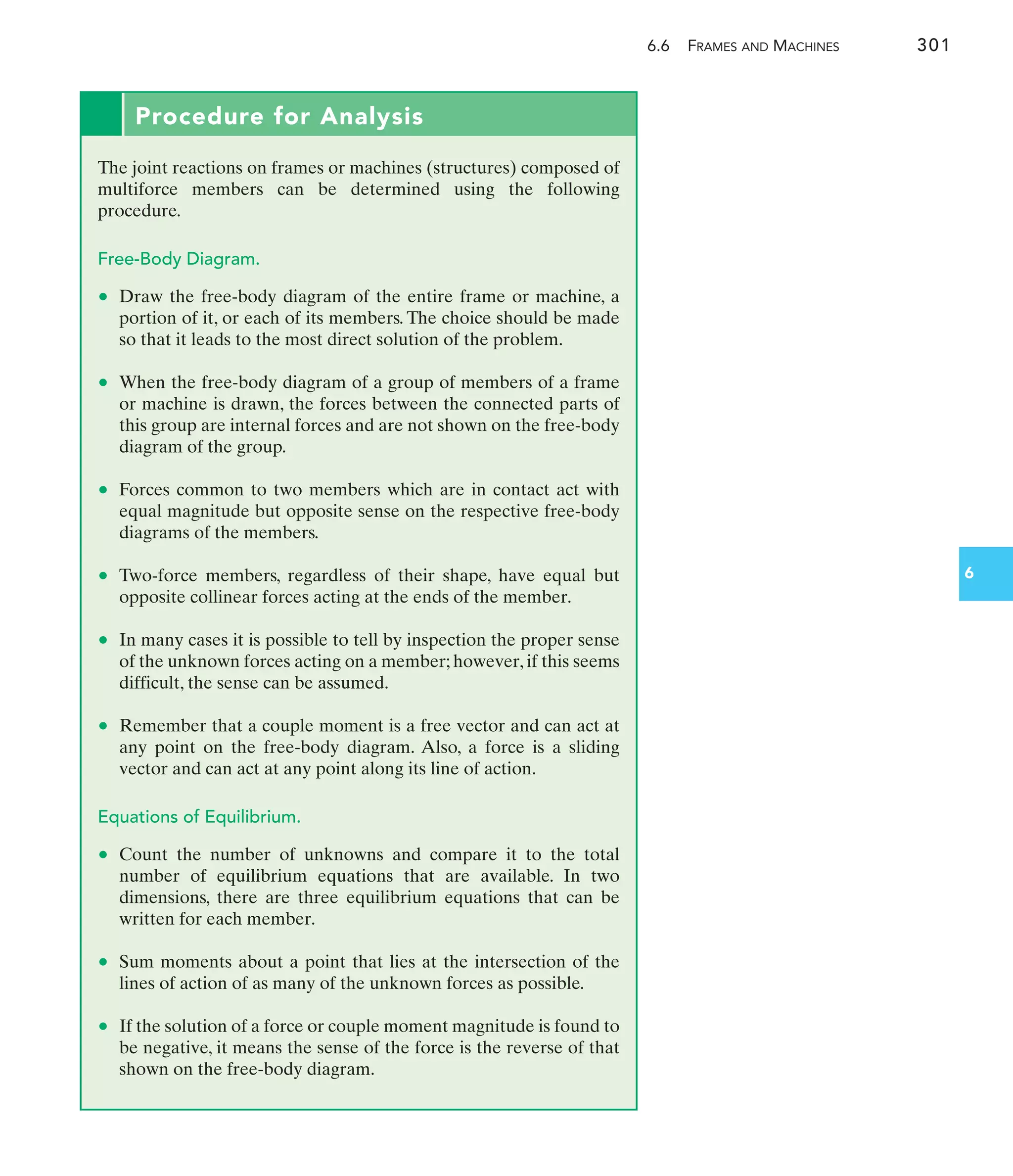 6.6 FRAMES AND MACHINES 301
6
Procedure for Analysis
The joint reactions on frames or machines (structures) composed of
multiforce members can be determined using the following
procedure.
Free-Body Diagram.
• Draw the free-body diagram of the entire frame or machine, a
portion of it, or each of its members. The choice should be made
so that it leads to the most direct solution of the problem.
• When the free-body diagram of a group of members of a frame
or machine is drawn, the forces between the connected parts of
this group are internal forces and are not shown on the free-body
diagram of the group.
• Forces common to two members which are in contact act with
equal magnitude but opposite sense on the respective free-body
diagrams of the members.
• Two-force members, regardless of their shape, have equal but
opposite collinear forces acting at the ends of the member.
• In many cases it is possible to tell by inspection the proper sense
of the unknown forces acting on a member; however, if this seems
difficult, the sense can be assumed.
• Remember that a couple moment is a free vector and can act at
any point on the free-body diagram. Also, a force is a sliding
vector and can act at any point along its line of action.
Equations of Equilibrium.
• Count the number of unknowns and compare it to the total
number of equilibrium equations that are available. In two
dimensions, there are three equilibrium equations that can be
written for each member.
• Sum moments about a point that lies at the intersection of the
lines of action of as many of the unknown forces as possible.
• If the solution of a force or couple moment magnitude is found to
be negative, it means the sense of the force is the reverse of that
shown on the free-body diagram.
 