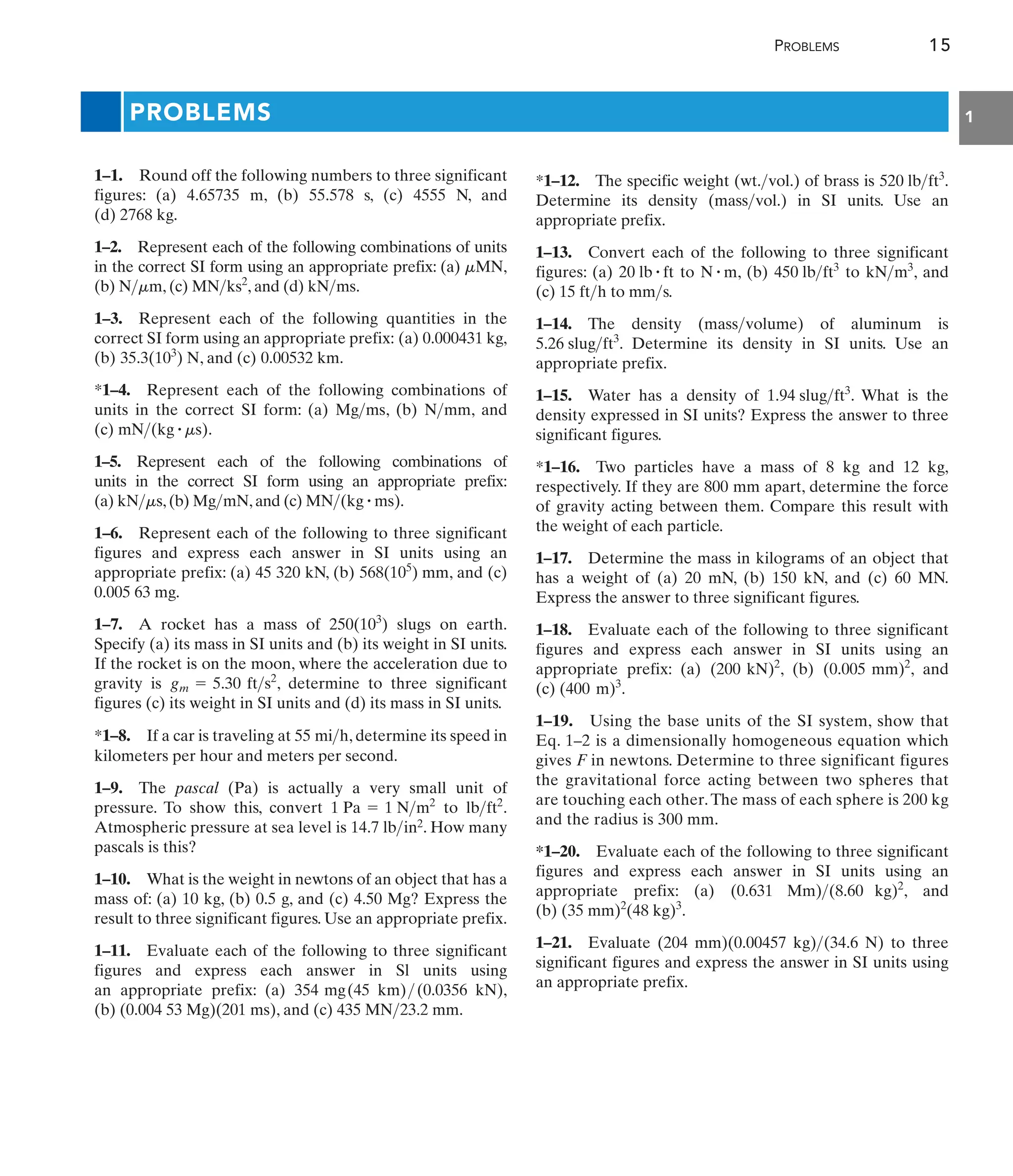 PROBLEMS 15
1
PROBLEMS
1–1. Round off the following numbers to three significant
figures: (a) 4.65735 m, (b) 55.578 s, (c) 4555 N, and
(d) 2768 kg.
1–2. Represent each of the following combinations of units
in the correct SI form using an appropriate prefix: (a) ,
(b) , (c) , and (d) .
1–3. Represent each of the following quantities in the
correct SI form using an appropriate prefix: (a) 0.000431 kg,
(b) , and (c) 0.00532 km.
*1–4. Represent each of the following combinations of
units in the correct SI form: (a) , (b) , and
(c) .
1–5. Represent each of the following combinations of
units in the correct SI form using an appropriate prefix:
(a) ,(b) ,and (c) .
1–6. Represent each of the following to three significant
figures and express each answer in SI units using an
appropriate prefix: (a) 45 320 kN, (b) , and (c)
0.005 63 mg.
1–7. A rocket has a mass of slugs on earth.
Specify (a) its mass in SI units and (b) its weight in SI units.
If the rocket is on the moon, where the acceleration due to
gravity is , determine to three significant
figures (c) its weight in SI units and (d) its mass in SI units.
*1–8. If a car is traveling at , determine its speed in
kilometers per hour and meters per second.
1–9. The pascal (Pa) is actually a very small unit of
pressure. To show this, convert to .
Atmospheric pressure at sea level is in2. How many
pascals is this?
1–10. What is the weight in newtons of an object that has a
mass of: (a) 10 kg, (b) 0.5 g, and (c) 4.50 Mg? Express the
result to three significant figures. Use an appropriate prefix.
1–11. Evaluate each of the following to three significant
figures and express each answer in Sl units using
an appropriate prefix: (a) 354 mg(45 km) (0.0356 kN),
(b) (0.004 53 Mg)(201 ms), and (c) 435 MN 23.2 mm.


14.7 lb
lbft2
1 Pa = 1 Nm2
55 mih
gm = 5.30 fts2
250(103
)
568(105
) mm
MN(kg # ms)
MgmN
kNms
mN(kg # ms)
Nmm
Mgms
35.3(103
) N
kNms
MNks2
Nmm
mMN
*1–12. The specific weight (wt. vol.) of brass is .
Determine its density (mass vol.) in SI units. Use an
appropriate prefix.
1–13. Convert each of the following to three significant
figures: (a) to , (b) to , and
(c) 15 ft h to mm s.
1–14. The density (mass volume) of aluminum is
. Determine its density in SI units. Use an
appropriate prefix.
1–15. Water has a density of . What is the
density expressed in SI units? Express the answer to three
significant figures.
*1–16. Two particles have a mass of 8 kg and 12 kg,
respectively. If they are 800 mm apart, determine the force
of gravity acting between them. Compare this result with
the weight of each particle.
1–17. Determine the mass in kilograms of an object that
has a weight of (a) 20 mN, (b) 150 kN, and (c) 60 MN.
Express the answer to three significant figures.
1–18. Evaluate each of the following to three significant
figures and express each answer in SI units using an
appropriate prefix: (a) , (b) , and
(c) .
1–19. Using the base units of the SI system, show that
Eq. 1–2 is a dimensionally homogeneous equation which
gives F in newtons. Determine to three significant figures
the gravitational force acting between two spheres that
are touching each other.The mass of each sphere is 200 kg
and the radius is 300 mm.
*1–20. Evaluate each of the following to three significant
figures and express each answer in SI units using an
appropriate prefix: (a) , and
(b) .
1–21. Evaluate (204 mm)(0.00457 kg) (34.6 N) to three
significant figures and express the answer in SI units using
an appropriate prefix.

(35 mm)2
(48 kg)3
(0.631 Mm)(8.60 kg)2
(400 m)3
(0.005 mm)2
(200 kN)2
1.94 slugft3
5.26 slugft3



kNm3
450 lbft3
N # m
20 lb # ft

520 lbft3

 