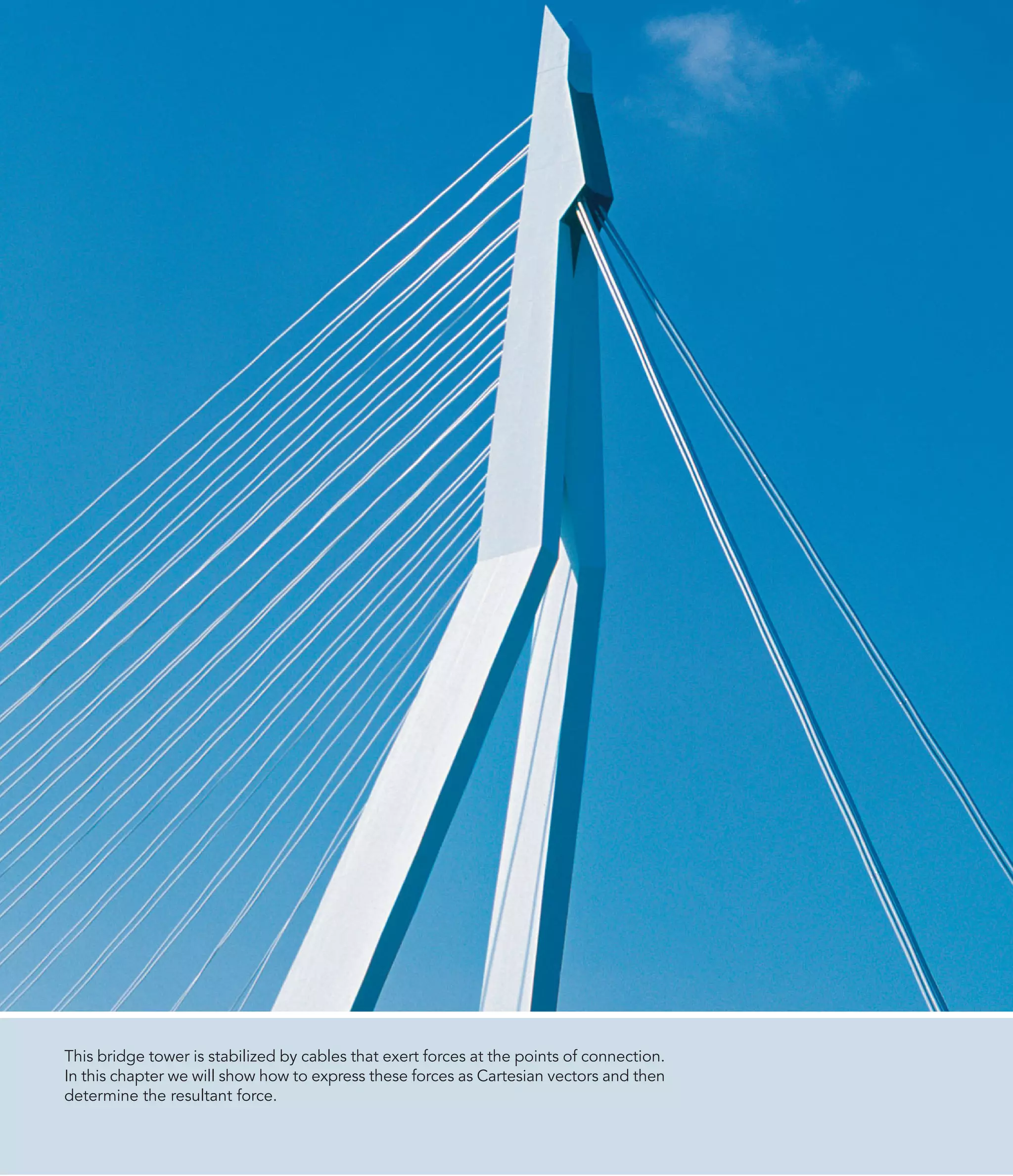 This bridge tower is stabilized by cables that exert forces at the points of connection.
In this chapter we will show how to express these forces as Cartesian vectors and then
determine the resultant force.
 