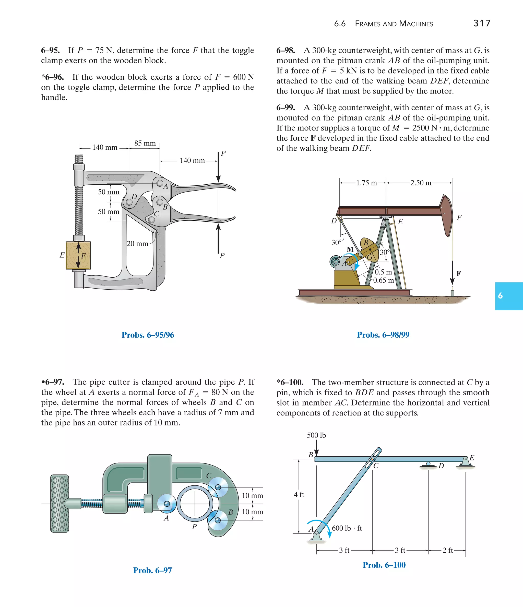 6.6 FRAMES AND MACHINES 317
6
6–98. A 300-kg counterweight, with center of mass at G, is
mounted on the pitman crank AB of the oil-pumping unit.
If a force of is to be developed in the fixed cable
attached to the end of the walking beam DEF, determine
the torque M that must be supplied by the motor.
6–99. A 300-kg counterweight, with center of mass at G, is
mounted on the pitman crank AB of the oil-pumping unit.
If the motor supplies a torque of , determine
the force F developed in the fixed cable attached to the end
of the walking beam DEF.
M = 2500 N # m
F = 5 kN
•6–97. The pipe cutter is clamped around the pipe P. If
the wheel at A exerts a normal force of on the
pipe, determine the normal forces of wheels B and C on
the pipe. The three wheels each have a radius of 7 mm and
the pipe has an outer radius of 10 mm.
FA = 80 N
6–95. If , determine the force F that the toggle
clamp exerts on the wooden block.
*6–96. If the wooden block exerts a force of
on the toggle clamp, determine the force P applied to the
handle.
F = 600 N
P = 75 N
*6–100. The two-member structure is connected at C by a
pin, which is fixed to BDE and passes through the smooth
slot in member AC. Determine the horizontal and vertical
components of reaction at the supports.
85 mm
140 mm
50 mm
50 mm
20 mm
140 mm
P
P
F
A
B
C
D
E
Probs. 6–95/96
10 mm
10 mm
P
C
B
A
Prob. 6–97
A
B
M
D E
F
F
0.5 m
30
30
1.75 m 2.50 m
G
0.65 m
Probs. 6–98/99
3 ft 3 ft 2 ft
4 ft
A
B
C D
E
600 lb  ft
500 lb
Prob. 6–100
 