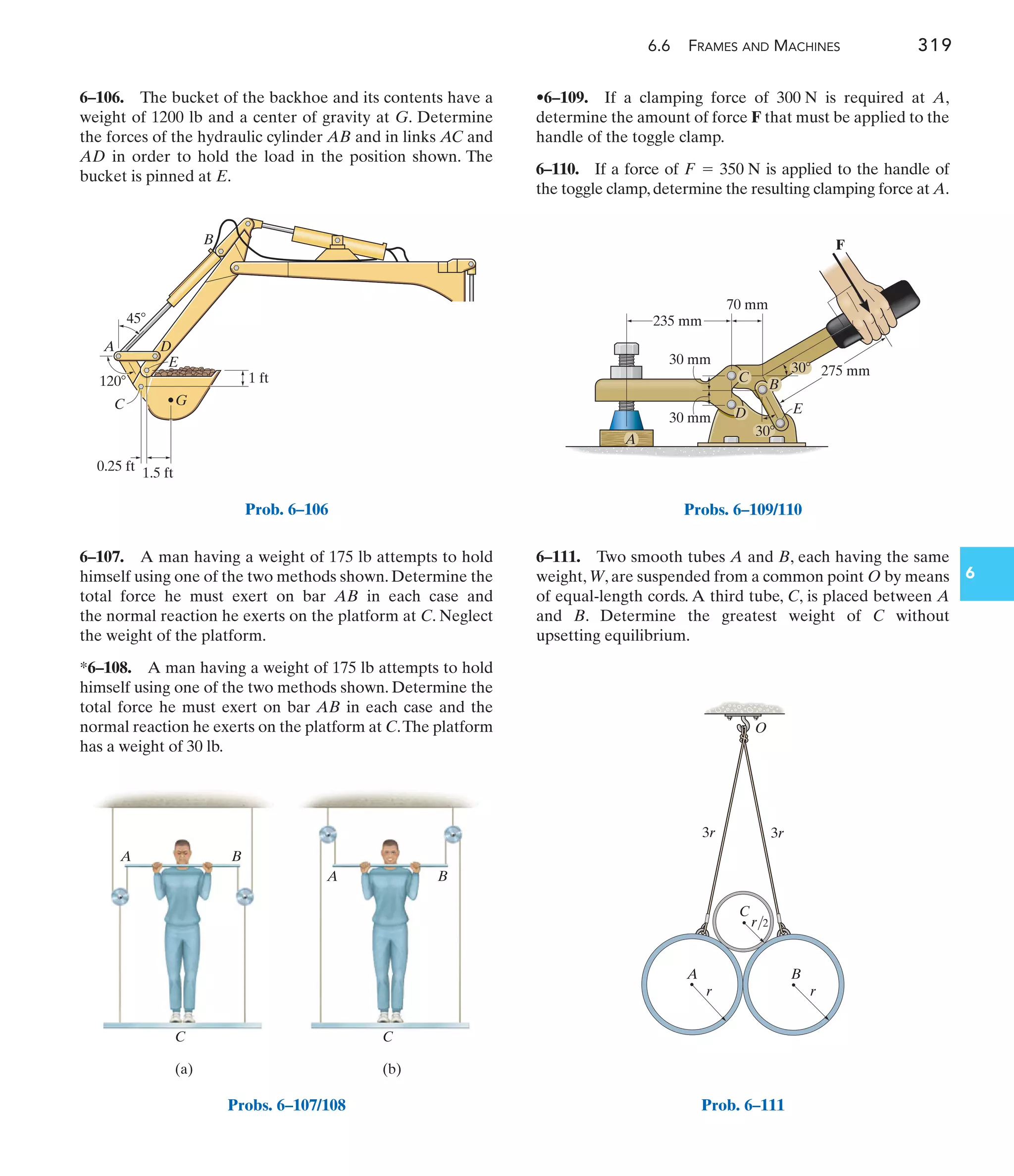 6.6 FRAMES AND MACHINES 319
6
•6–109. If a clamping force of is required at A,
determine the amount of force F that must be applied to the
handle of the toggle clamp.
6–110. If a force of is applied to the handle of
the toggle clamp, determine the resulting clamping force at A.
F = 350 N
300 N
6–107. A man having a weight of 175 lb attempts to hold
himself using one of the two methods shown. Determine the
total force he must exert on bar AB in each case and
the normal reaction he exerts on the platform at C. Neglect
the weight of the platform.
*6–108. A man having a weight of 175 lb attempts to hold
himself using one of the two methods shown. Determine the
total force he must exert on bar AB in each case and the
normal reaction he exerts on the platform at C.The platform
has a weight of 30 lb.
6–106. The bucket of the backhoe and its contents have a
weight of 1200 lb and a center of gravity at G. Determine
the forces of the hydraulic cylinder AB and in links AC and
AD in order to hold the load in the position shown. The
bucket is pinned at E.
6–111. Two smooth tubes A and B, each having the same
weight, W, are suspended from a common point O by means
of equal-length cords. A third tube, C, is placed between A
and B. Determine the greatest weight of C without
upsetting equilibrium.
120
45
1.5 ft
1 ft
B
G
E
A D
C
0.25 ft
Prob. 6–106
C C
A B
A B
(a) (b)
Probs. 6–107/108
275 mm
30
30
235 mm
30 mm
30 mm
70 mm
F
C
E
B
D
A
Probs. 6–109/110
r/2
r
B
C
3r 3r
O
r
A
Prob. 6–111
 