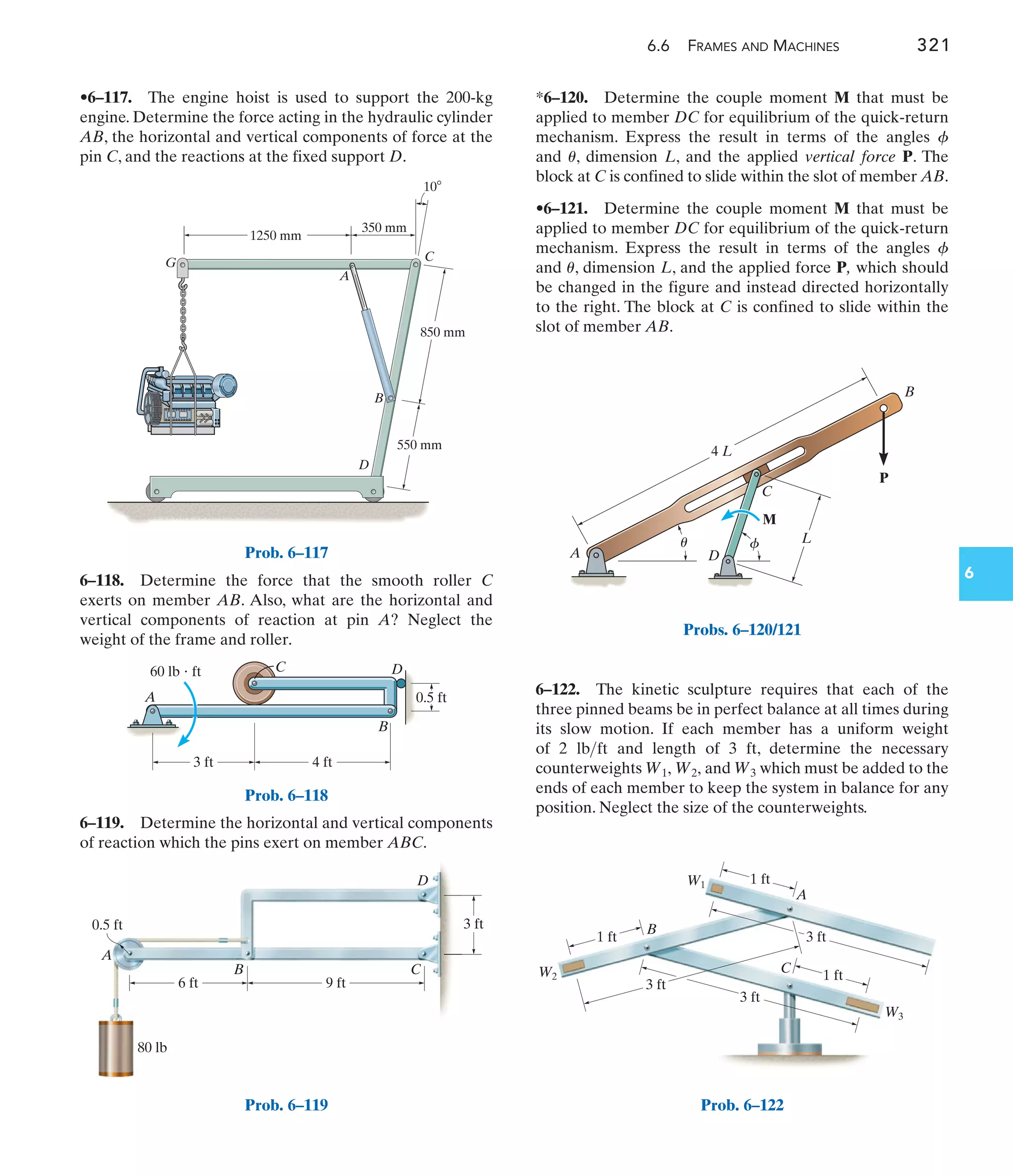 6.6 FRAMES AND MACHINES 321
6
*6–120. Determine the couple moment M that must be
applied to member DC for equilibrium of the quick-return
mechanism. Express the result in terms of the angles
and , dimension L, and the applied vertical force P. The
block at C is confined to slide within the slot of member AB.
•6–121. Determine the couple moment M that must be
applied to member DC for equilibrium of the quick-return
mechanism. Express the result in terms of the angles
and , dimension L, and the applied force P, which should
be changed in the figure and instead directed horizontally
to the right. The block at C is confined to slide within the
slot of member AB.
u
f
u
f
6–118. Determine the force that the smooth roller C
exerts on member AB. Also, what are the horizontal and
vertical components of reaction at pin A? Neglect the
weight of the frame and roller.
6–119. Determine the horizontal and vertical components
of reaction which the pins exert on member ABC.
•6–117. The engine hoist is used to support the 200-kg
engine. Determine the force acting in the hydraulic cylinder
AB, the horizontal and vertical components of force at the
pin C, and the reactions at the fixed support D.
6–122. The kinetic sculpture requires that each of the
three pinned beams be in perfect balance at all times during
its slow motion. If each member has a uniform weight
of 2 and length of 3 ft, determine the necessary
counterweights and which must be added to the
ends of each member to keep the system in balance for any
position. Neglect the size of the counterweights.
W3
W1, W2,
lbft
C
D
A
G
1250 mm
350 mm
850 mm
550 mm
10
B
Prob. 6–117
C
0.5 ft
3 ft
A
60 lb  ft
4 ft
B
D
Prob. 6–118
3 ft
Prob. 6–119
C
M
D
A
B
4 L
L
P
u f
Probs. 6–120/121
W
Prob. 6–122
 
