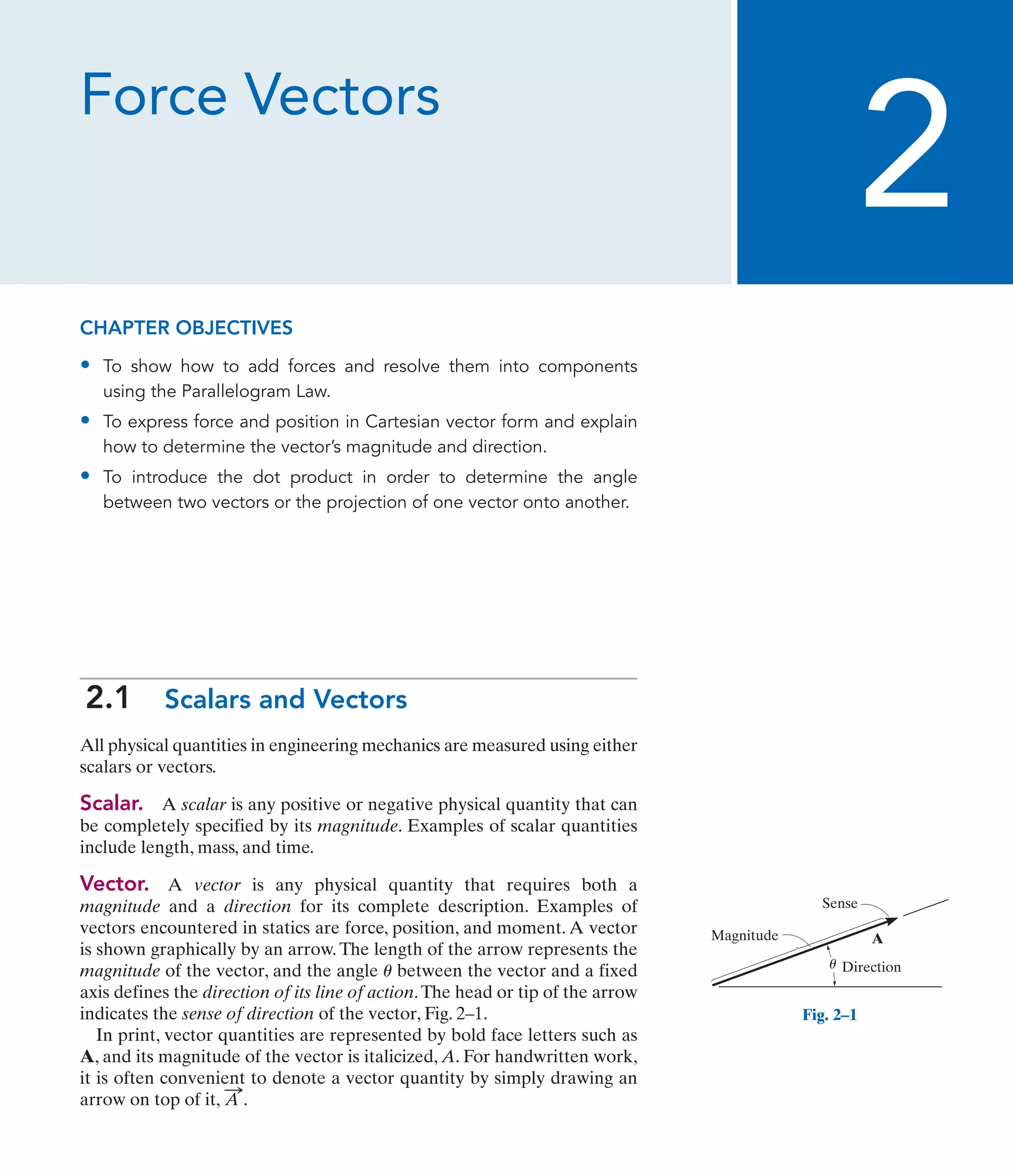Force Vectors
2
Sense
Magnitude
Direction
A
u
Fig. 2–1
CHAPTER OBJECTIVES
• To show how to add forces and resolve them into components
using the Parallelogram Law.
• To express force and position in Cartesian vector form and explain
how to determine the vector’s magnitude and direction.
• To introduce the dot product in order to determine the angle
between two vectors or the projection of one vector onto another.
2.1 Scalars and Vectors
All physical quantities in engineering mechanics are measured using either
scalars or vectors.
Scalar. A scalar is any positive or negative physical quantity that can
be completely specified by its magnitude. Examples of scalar quantities
include length, mass, and time.
Vector. A vector is any physical quantity that requires both a
magnitude and a direction for its complete description. Examples of
vectors encountered in statics are force, position, and moment. A vector
is shown graphically by an arrow.The length of the arrow represents the
magnitude of the vector, and the angle between the vector and a fixed
axis defines the direction of its line of action.The head or tip of the arrow
indicates the sense of direction of the vector, Fig. 2–1.
In print, vector quantities are represented by bold face letters such as
A, and its magnitude of the vector is italicized, A. For handwritten work,
it is often convenient to denote a vector quantity by simply drawing an
arrow on top of it, A
:
.
u
 