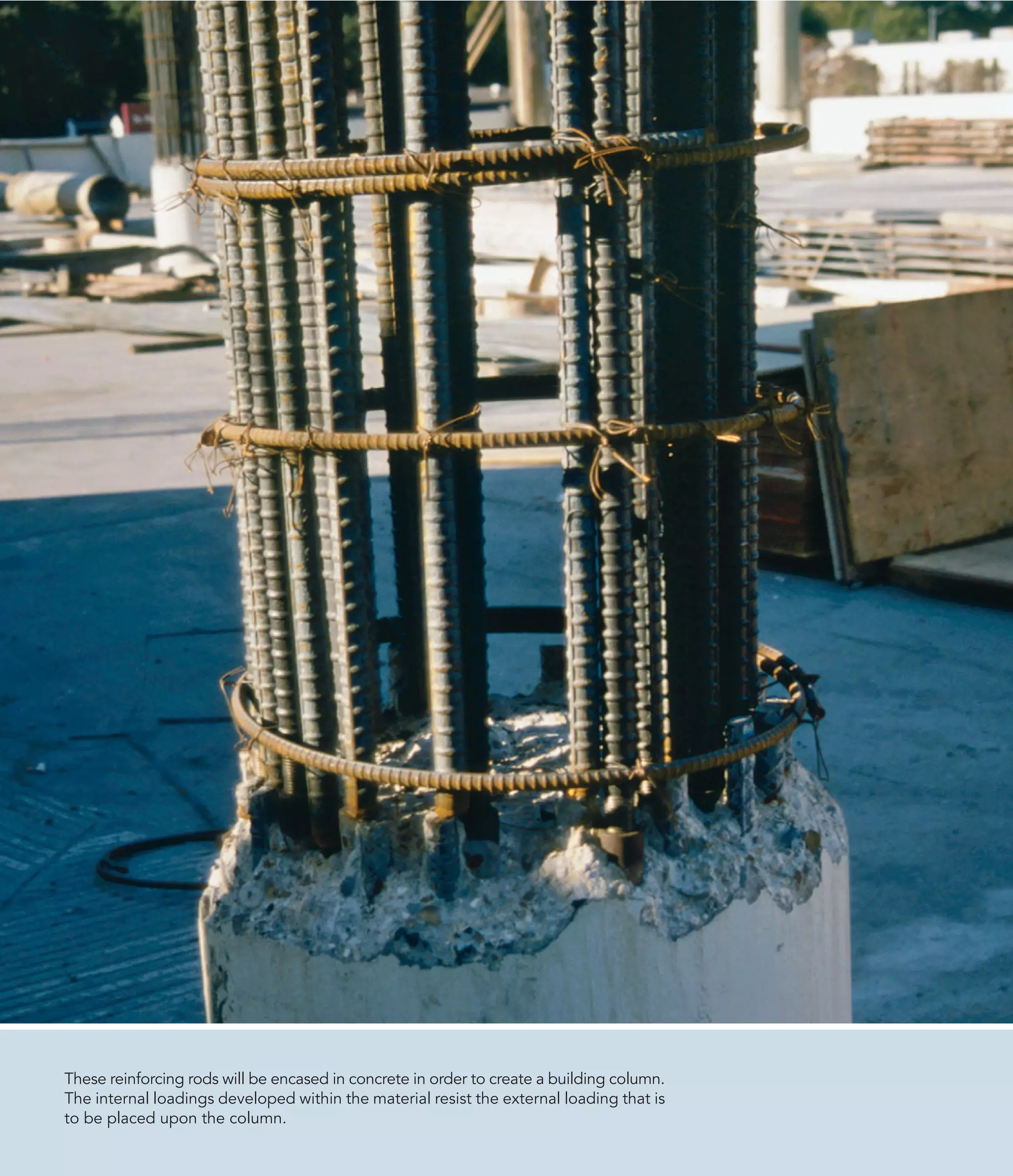 These reinforcing rods will be encased in concrete in order to create a building column.
The internal loadings developed within the material resist the external loading that is
to be placed upon the column.
 