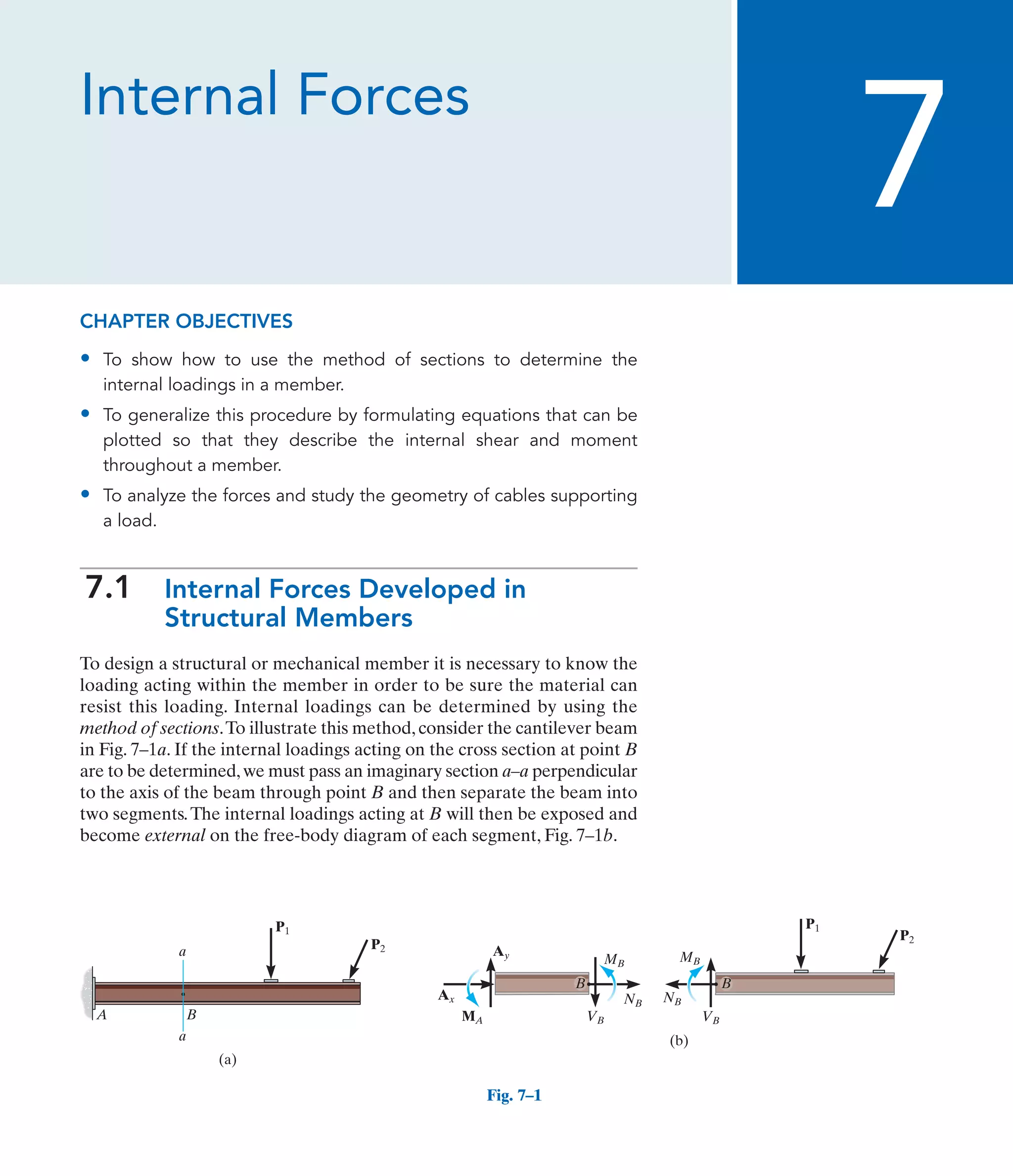 Internal Forces
7
A B
(a)
P1
P2
a
a
Fig. 7–1
(b)
VB VB
MB MB
MA
NB NB
Ax
Ay
B B
P1
P2
CHAPTER OBJECTIVES
• To show how to use the method of sections to determine the
internal loadings in a member.
• To generalize this procedure by formulating equations that can be
plotted so that they describe the internal shear and moment
throughout a member.
• To analyze the forces and study the geometry of cables supporting
a load.
7.1 Internal Forces Developed in
Structural Members
To design a structural or mechanical member it is necessary to know the
loading acting within the member in order to be sure the material can
resist this loading. Internal loadings can be determined by using the
method of sections.To illustrate this method, consider the cantilever beam
in Fig. 7–1a. If the internal loadings acting on the cross section at point B
are to be determined,we must pass an imaginary section a–a perpendicular
to the axis of the beam through point B and then separate the beam into
two segments.The internal loadings acting at B will then be exposed and
become external on the free-body diagram of each segment, Fig. 7–1b.
 