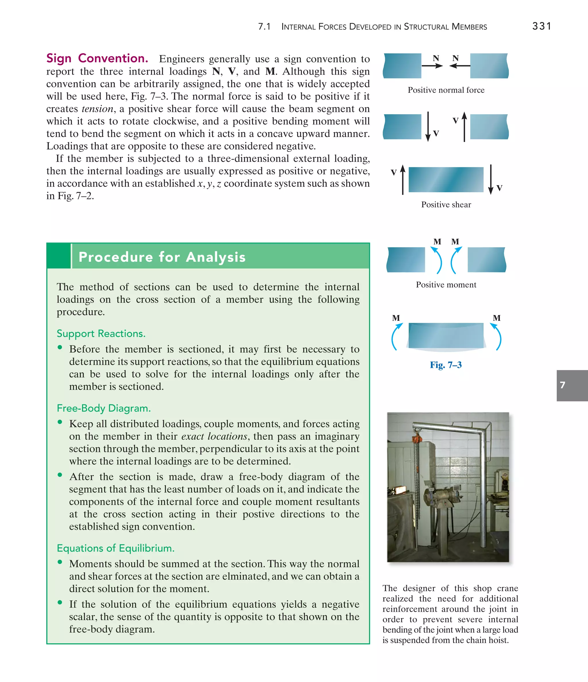 7.1 INTERNAL FORCES DEVELOPED IN STRUCTURAL MEMBERS 331
7
Procedure for Analysis
The method of sections can be used to determine the internal
loadings on the cross section of a member using the following
procedure.
Support Reactions.
• Before the member is sectioned, it may first be necessary to
determine its support reactions, so that the equilibrium equations
can be used to solve for the internal loadings only after the
member is sectioned.
Free-Body Diagram.
• Keep all distributed loadings, couple moments, and forces acting
on the member in their exact locations, then pass an imaginary
section through the member, perpendicular to its axis at the point
where the internal loadings are to be determined.
• After the section is made, draw a free-body diagram of the
segment that has the least number of loads on it, and indicate the
components of the internal force and couple moment resultants
at the cross section acting in their postive directions to the
established sign convention.
Equations of Equilibrium.
• Moments should be summed at the section. This way the normal
and shear forces at the section are elminated, and we can obtain a
direct solution for the moment.
• If the solution of the equilibrium equations yields a negative
scalar, the sense of the quantity is opposite to that shown on the
free-body diagram.
The designer of this shop crane
realized the need for additional
reinforcement around the joint in
order to prevent severe internal
bending of the joint when a large load
is suspended from the chain hoist.
Positive shear
Positive normal force
Positive moment
M M
V
V
N N
V
V
M M
Fig. 7–3
Sign Convention. Engineers generally use a sign convention to
report the three internal loadings N, V, and M. Although this sign
convention can be arbitrarily assigned, the one that is widely accepted
will be used here, Fig. 7–3. The normal force is said to be positive if it
creates tension, a positive shear force will cause the beam segment on
which it acts to rotate clockwise, and a positive bending moment will
tend to bend the segment on which it acts in a concave upward manner.
Loadings that are opposite to these are considered negative.
If the member is subjected to a three-dimensional external loading,
then the internal loadings are usually expressed as positive or negative,
in accordance with an established x, y, z coordinate system such as shown
in Fig. 7–2.
 