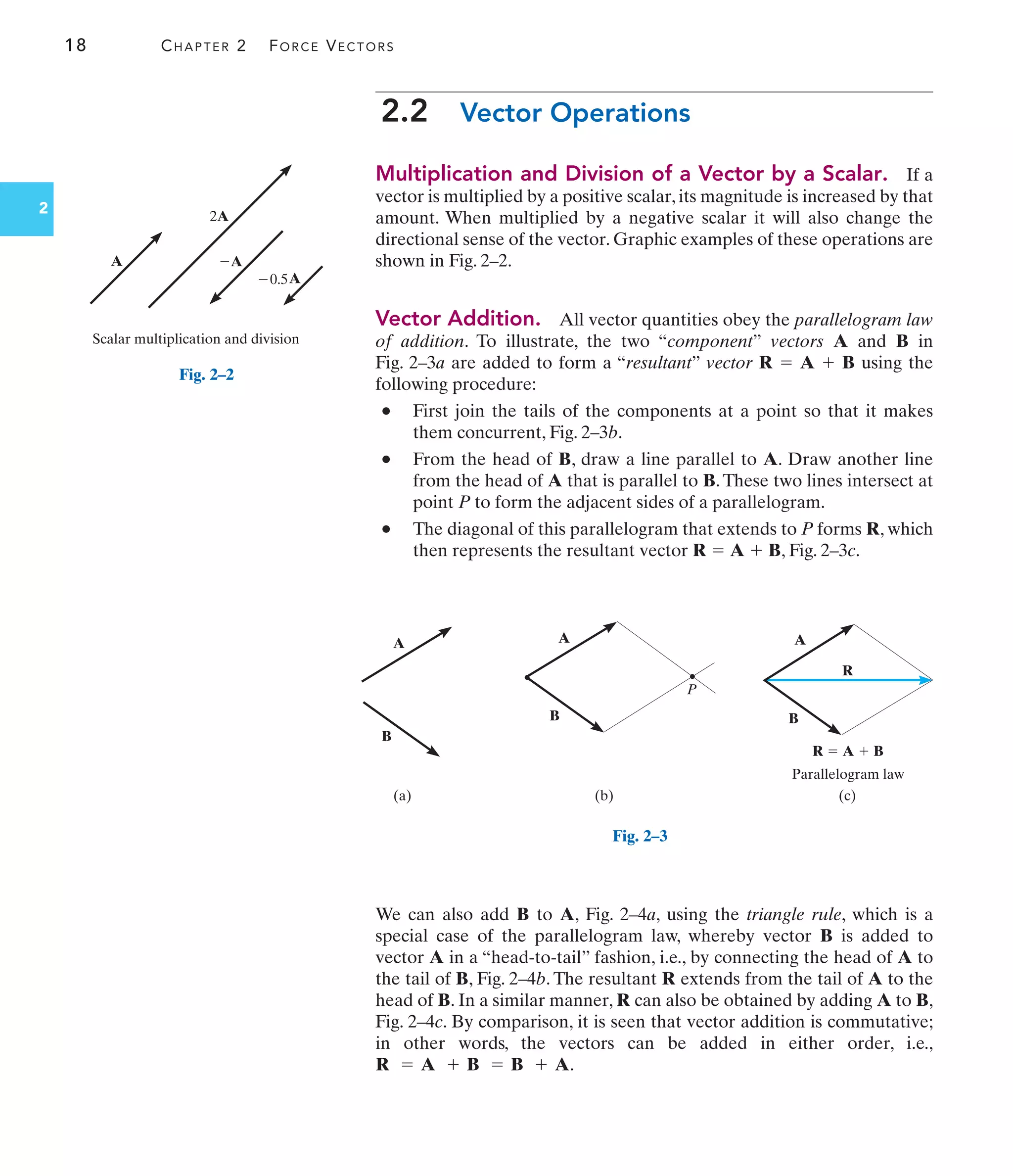 18 CHAPTER 2 FORCE VECTORS
A
A
2A
0.5
Scalar multiplication and division
A

Fig. 2–2
A A
B
B
R
(a) (c)
(b)
R  A  B
A
B
Parallelogram law
P
Fig. 2–3
2
2.2 Vector Operations
Multiplication and Division of a Vector by a Scalar. If a
vector is multiplied by a positive scalar, its magnitude is increased by that
amount. When multiplied by a negative scalar it will also change the
directional sense of the vector. Graphic examples of these operations are
shown in Fig. 2–2.
Vector Addition. All vector quantities obey the parallelogram law
of addition. To illustrate, the two “component” vectors A and B in
Fig. 2–3a are added to form a “resultant” vector R A B using the
following procedure:
• First join the tails of the components at a point so that it makes
them concurrent, Fig. 2–3b.
• From the head of B, draw a line parallel to A. Draw another line
from the head of A that is parallel to B.These two lines intersect at
point P to form the adjacent sides of a parallelogram.
• The diagonal of this parallelogram that extends to P forms R, which
then represents the resultant vector R A B, Fig. 2–3c.
+
=
+
=
We can also add B to A, Fig. 2–4a, using the triangle rule, which is a
special case of the parallelogram law, whereby vector B is added to
vector A in a “head-to-tail” fashion, i.e., by connecting the head of A to
the tail of B, Fig. 2–4b. The resultant R extends from the tail of A to the
head of B. In a similar manner, R can also be obtained by adding A to B,
Fig. 2–4c. By comparison, it is seen that vector addition is commutative;
in other words, the vectors can be added in either order, i.e.,
.
R = A + B = B + A
 