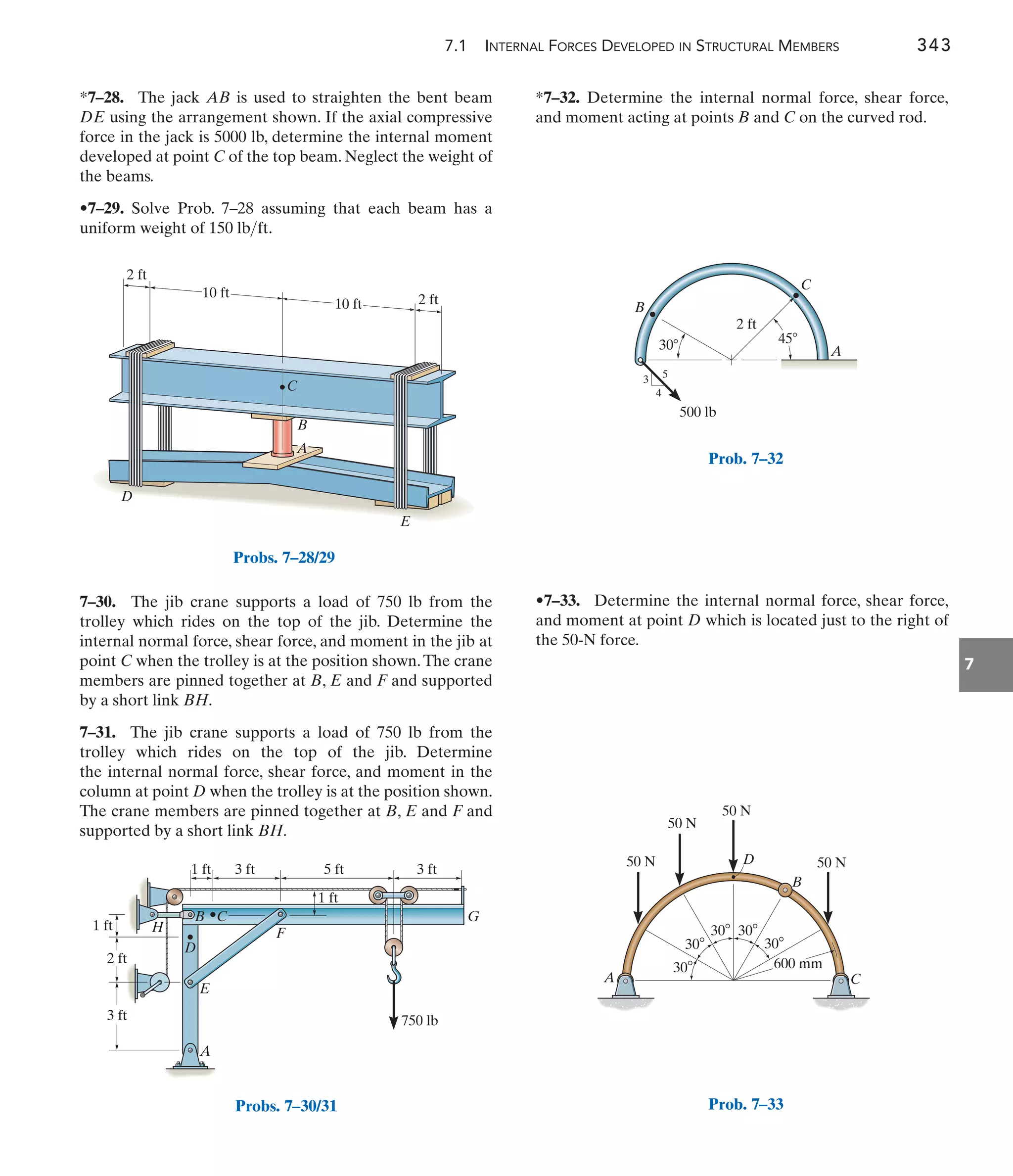 7.1 INTERNAL FORCES DEVELOPED IN STRUCTURAL MEMBERS 343
7
*7–32. Determine the internal normal force, shear force,
and moment acting at points B and C on the curved rod.
7–30. The jib crane supports a load of 750 lb from the
trolley which rides on the top of the jib. Determine the
internal normal force, shear force, and moment in the jib at
point C when the trolley is at the position shown.The crane
members are pinned together at B, E and F and supported
by a short link BH.
7–31. The jib crane supports a load of 750 lb from the
trolley which rides on the top of the jib. Determine
the internal normal force, shear force, and moment in the
column at point D when the trolley is at the position shown.
The crane members are pinned together at B, E and F and
supported by a short link BH.
*7–28. The jack AB is used to straighten the bent beam
DE using the arrangement shown. If the axial compressive
force in the jack is 5000 lb, determine the internal moment
developed at point C of the top beam. Neglect the weight of
the beams.
•7–29. Solve Prob. 7–28 assuming that each beam has a
uniform weight of .
150 lbft
•7–33. Determine the internal normal force, shear force,
and moment at point D which is located just to the right of
the 50-N force.
1 ft
1 ft 3 ft 5 ft
1 ft
3 ft
750 lb
2 ft
3 ft
G
F
C
B
H
D
E
A
Probs. 7–30/31
10 ft
10 ft 2 ft
2 ft
A
B
C
D
E
Probs. 7–28/29
45
30
2 ft
B
C
A
3
4
5
500 lb
Prob. 7–32
50 N
50 N
50 N
50 N
600 mm
D
C
B
A
30
30
30 30
30
Prob. 7–33
 
