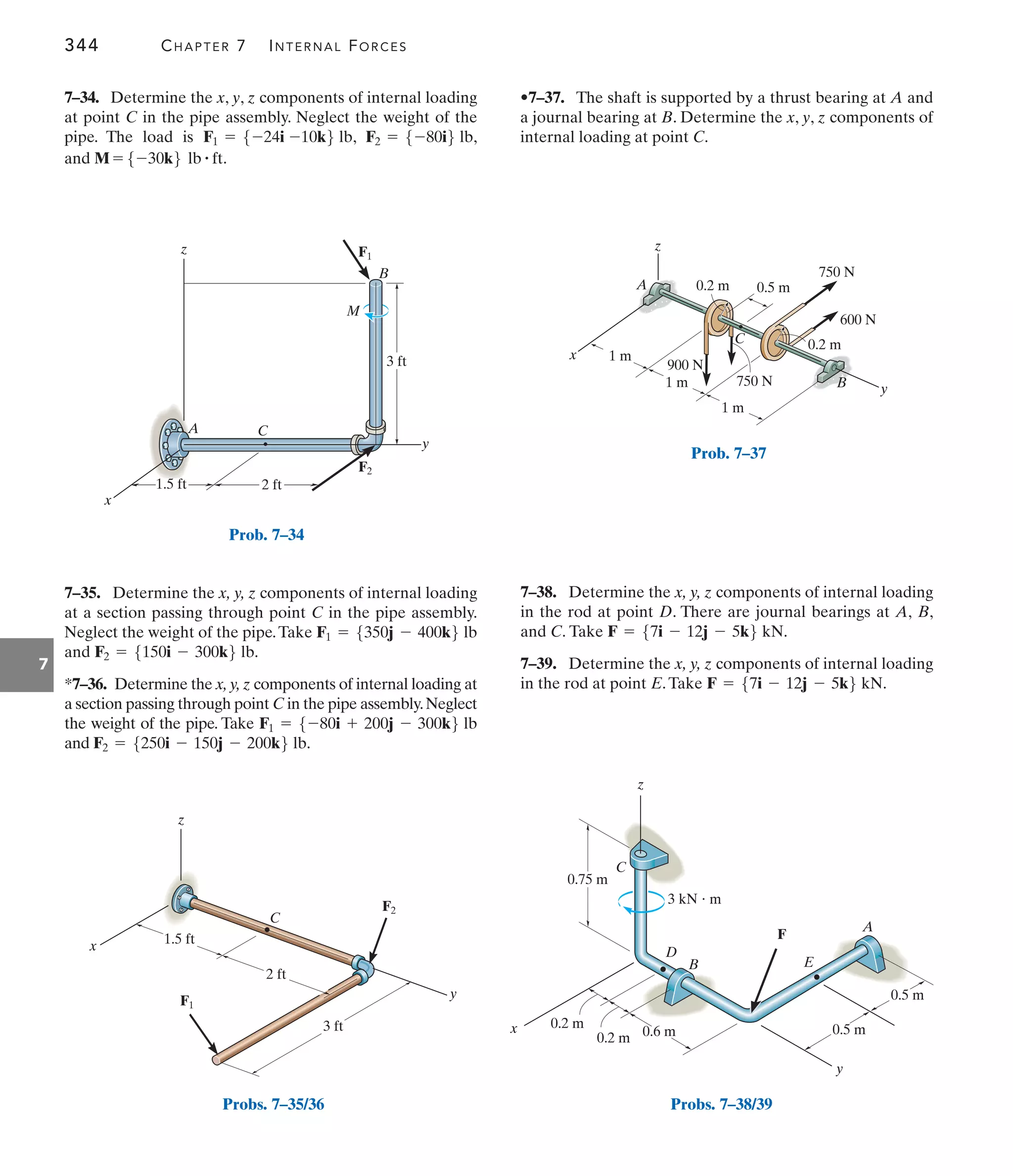 344 CHAPTER 7 INTERNAL FORCES
7
•7–37. The shaft is supported by a thrust bearing at A and
a journal bearing at B. Determine the x, y, z components of
internal loading at point C.
7–35. Determine the x, y, z components of internal loading
at a section passing through point C in the pipe assembly.
Neglect the weight of the pipe.Take
and
*7–36. Determine the x,y,z components of internal loading at
a section passing through point C in the pipe assembly.Neglect
the weight of the pipe. Take
and F2 = 5250i - 150j - 200k6 lb.
F1 = 5-80i + 200j - 300k6 lb
F2 = 5150i - 300k6 lb.
F1 = 5350j - 400k6 lb
7–38. Determine the x, y, z components of internal loading
in the rod at point D. There are journal bearings at A, B,
and C. Take
7–39. Determine the x, y, z components of internal loading
in the rod at point E.Take F = 57i - 12j - 5k6 kN.
F = 57i - 12j - 5k6 kN.
F1
F2
2 ft
x
z
y
3 ft
C
B
A
M
1.5 ft
Prob. 7–34
x
z
y
C
1.5 ft
2 ft
F1
F2
3 ft
Probs. 7–35/36
1 m
1 m
0.5 m
0.2 m
0.2 m
1 m
750 N
750 N
600 N
z
C
y
x
900 N
A
B
Prob. 7–37
0.75 m
0.2 m
0.2 m 0.5 m
0.5 m
A
3 kN  m
C
z
x
B
D
E
F
y
0.6 m
Probs. 7–38/39
7–34. Determine the x, y, z components of internal loading
at point C in the pipe assembly. Neglect the weight of the
pipe. The load is , ,
and .
M = 5-30k6 lb # ft
F2 = 5-80i6 lb
F1 = 5-24i -10k6 lb
 