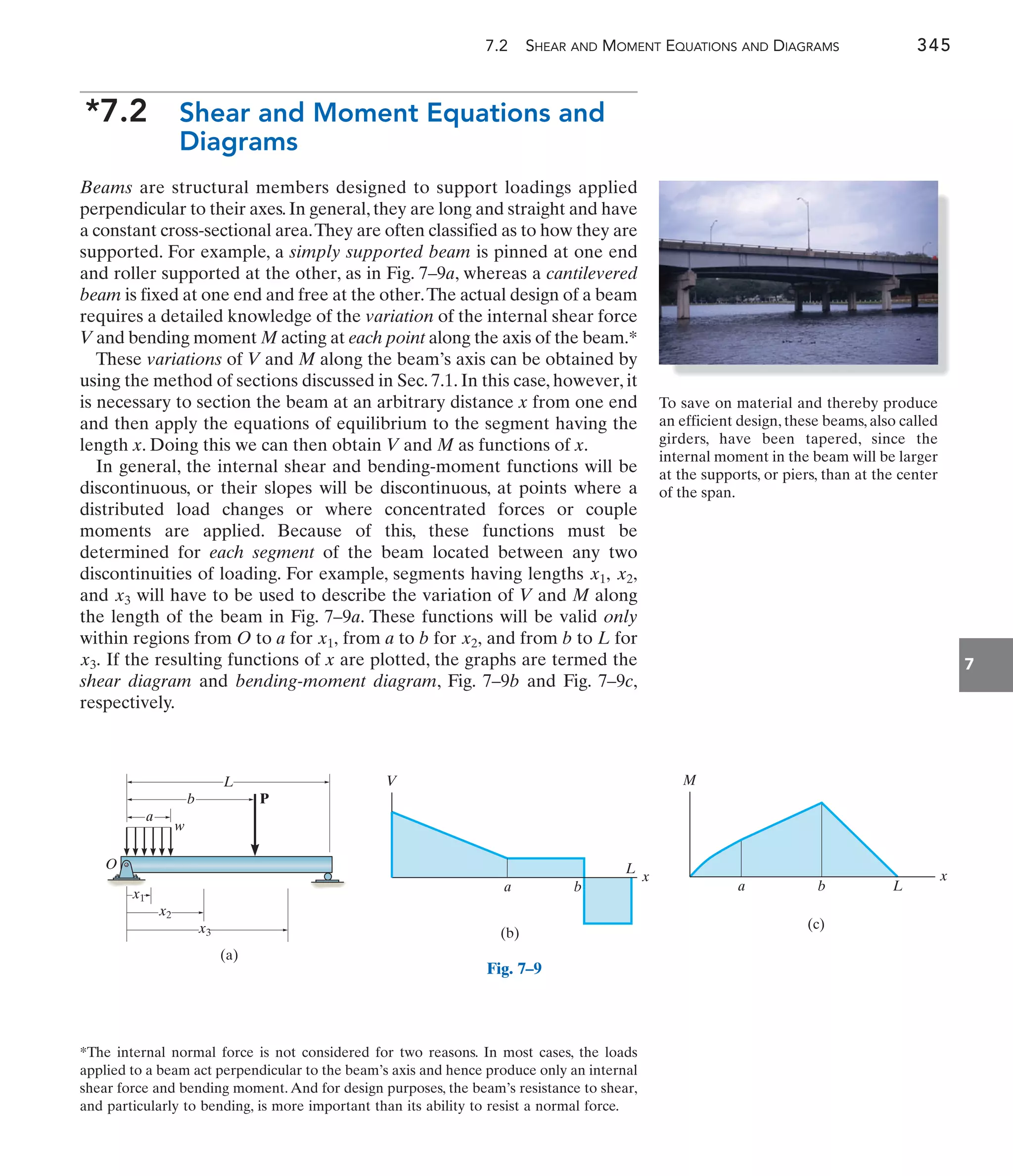 7.2 SHEAR AND MOMENT EQUATIONS AND DIAGRAMS 345
7
*7.2 Shear and Moment Equations and
Diagrams
Beams are structural members designed to support loadings applied
perpendicular to their axes. In general, they are long and straight and have
a constant cross-sectional area.They are often classified as to how they are
supported. For example, a simply supported beam is pinned at one end
and roller supported at the other, as in Fig. 7–9a, whereas a cantilevered
beam is fixed at one end and free at the other.The actual design of a beam
requires a detailed knowledge of the variation of the internal shear force
V and bending moment M acting at each point along the axis of the beam.*
These variations of V and M along the beam’s axis can be obtained by
using the method of sections discussed in Sec. 7.1. In this case, however, it
is necessary to section the beam at an arbitrary distance x from one end
and then apply the equations of equilibrium to the segment having the
length x. Doing this we can then obtain V and M as functions of x.
In general, the internal shear and bending-moment functions will be
discontinuous, or their slopes will be discontinuous, at points where a
distributed load changes or where concentrated forces or couple
moments are applied. Because of this, these functions must be
determined for each segment of the beam located between any two
discontinuities of loading. For example, segments having lengths
and will have to be used to describe the variation of V and M along
the length of the beam in Fig. 7–9a. These functions will be valid only
within regions from O to a for from a to b for and from b to L for
If the resulting functions of x are plotted, the graphs are termed the
shear diagram and bending-moment diagram, Fig. 7–9b and Fig. 7–9c,
respectively.
x3.
x2,
x1,
x3
x2,
x1,
*The internal normal force is not considered for two reasons. In most cases, the loads
applied to a beam act perpendicular to the beam’s axis and hence produce only an internal
shear force and bending moment. And for design purposes, the beam’s resistance to shear,
and particularly to bending, is more important than its ability to resist a normal force.
To save on material and thereby produce
an efficient design, these beams, also called
girders, have been tapered, since the
internal moment in the beam will be larger
at the supports, or piers, than at the center
of the span.
O
L
P
b
a
x3
x2
x1
w
(a)
Fig. 7–9
V
x
(b)
a b
L
M
x
(c)
b
a L
 