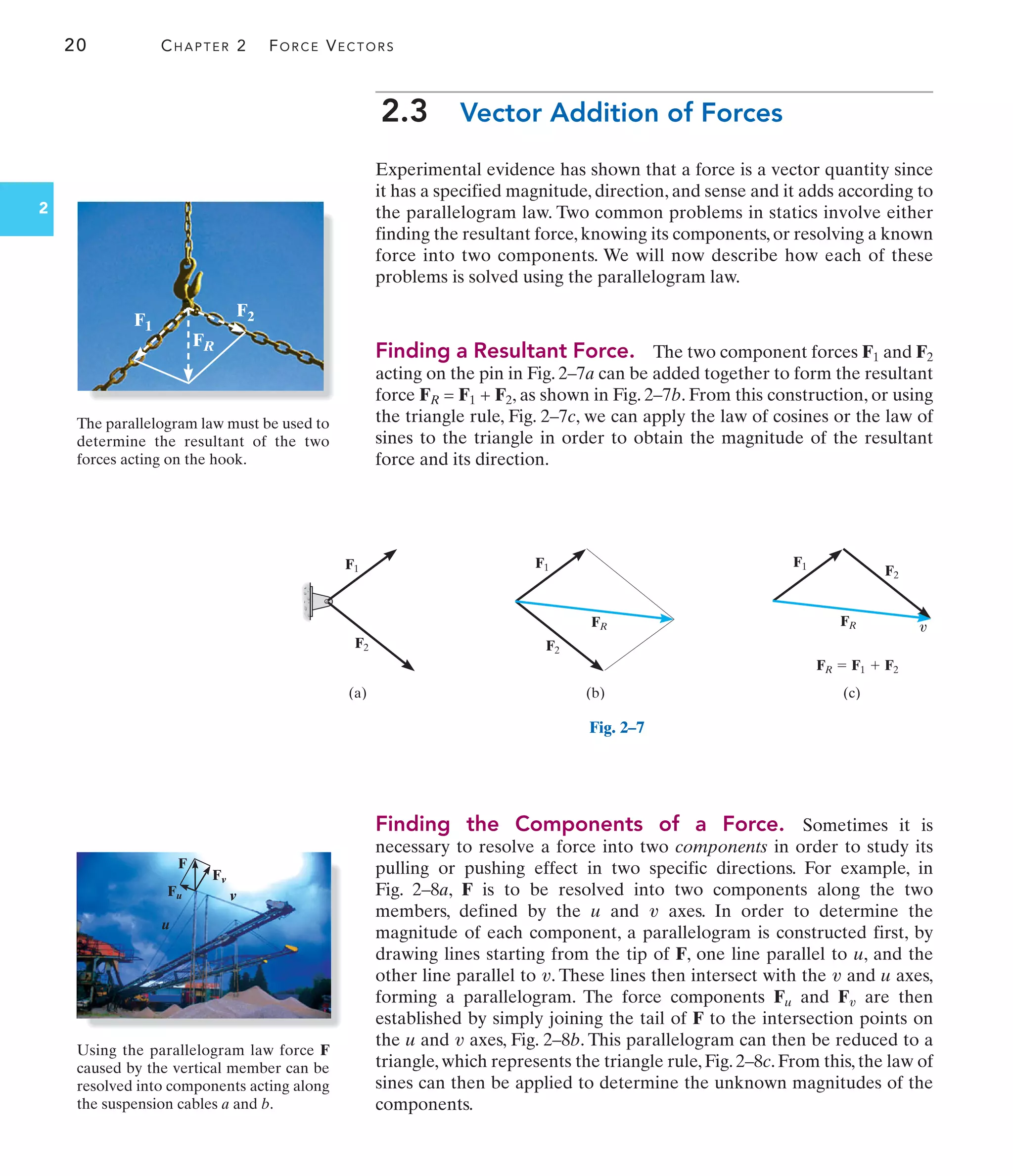 20 CHAPTER 2 FORCE VECTORS
2
FR  F1  F2
FR
FR
F1 F1 F1
F2 F2
F2
(c)
(b)
(a)
v
Fig. 2–7
2.3 Vector Addition of Forces
Experimental evidence has shown that a force is a vector quantity since
it has a specified magnitude, direction, and sense and it adds according to
the parallelogram law. Two common problems in statics involve either
finding the resultant force, knowing its components, or resolving a known
force into two components. We will now describe how each of these
problems is solved using the parallelogram law.
Finding a Resultant Force. The two component forces F1 and F2
acting on the pin in Fig. 2–7a can be added together to form the resultant
force FR = F1 + F2, as shown in Fig. 2–7b. From this construction, or using
the triangle rule, Fig. 2–7c, we can apply the law of cosines or the law of
sines to the triangle in order to obtain the magnitude of the resultant
force and its direction.
Finding the Components of a Force. Sometimes it is
necessary to resolve a force into two components in order to study its
pulling or pushing effect in two specific directions. For example, in
Fig. 2–8a, F is to be resolved into two components along the two
members, defined by the u and axes. In order to determine the
magnitude of each component, a parallelogram is constructed first, by
drawing lines starting from the tip of F, one line parallel to u, and the
other line parallel to . These lines then intersect with the and u axes,
forming a parallelogram. The force components Fu and F are then
established by simply joining the tail of F to the intersection points on
the u and axes, Fig. 2–8b. This parallelogram can then be reduced to a
triangle, which represents the triangle rule, Fig. 2–8c. From this, the law of
sines can then be applied to determine the unknown magnitudes of the
components.
v
v
v
v
v
Fu
u
v
Fv
F
FR
F2
F1
Using the parallelogram law force F
caused by the vertical member can be
resolved into components acting along
the suspension cables a and b.
The parallelogram law must be used to
determine the resultant of the two
forces acting on the hook.
 