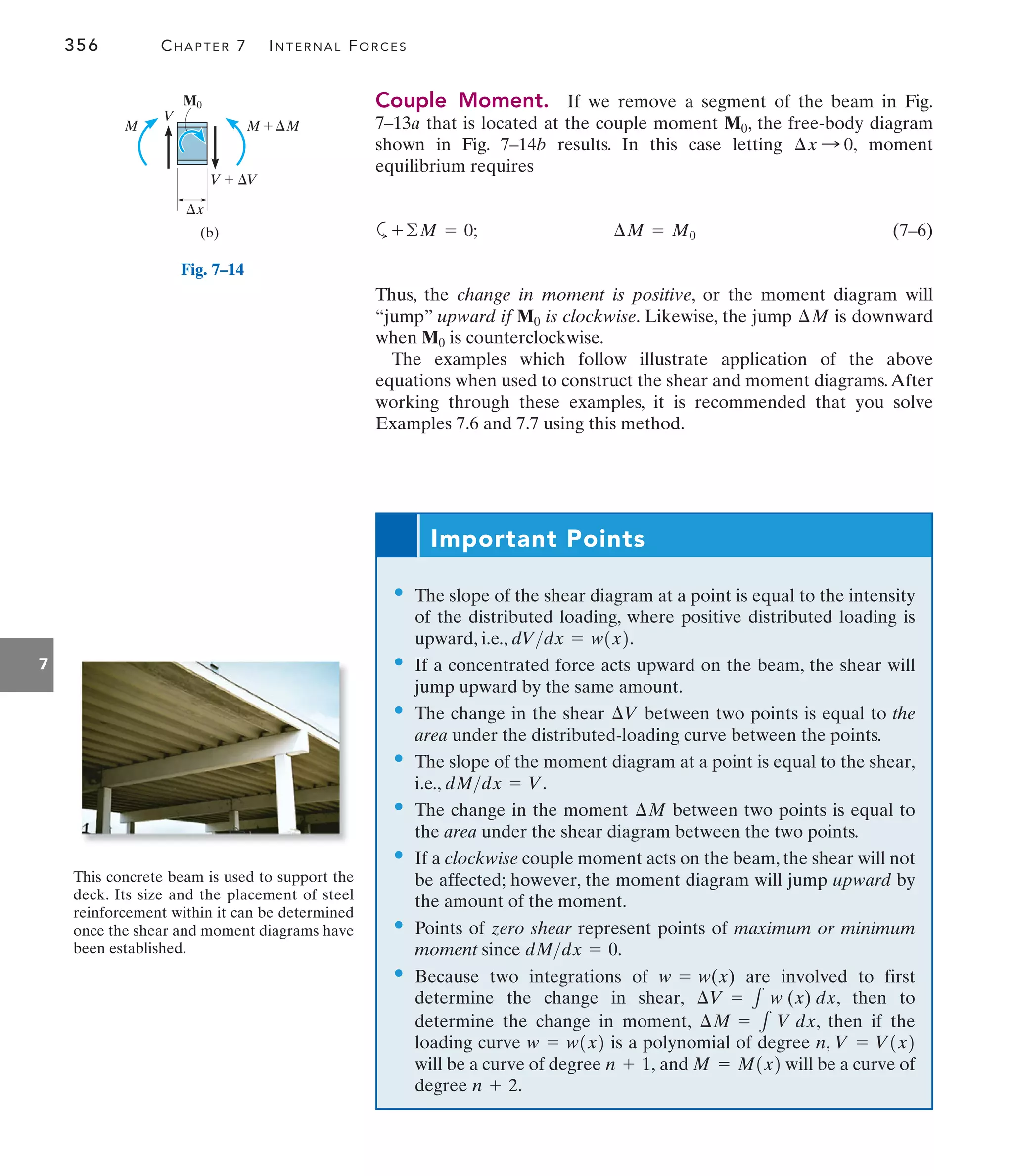 356 CHAPTER 7 INTERNAL FORCES
7
Couple Moment. If we remove a segment of the beam in Fig.
7–13a that is located at the couple moment , the free-body diagram
shown in Fig. 7–14b results. In this case letting moment
equilibrium requires
a (7–6)
Thus, the change in moment is positive, or the moment diagram will
“jump” upward if is clockwise. Likewise, the jump is downward
when is counterclockwise.
The examples which follow illustrate application of the above
equations when used to construct the shear and moment diagrams.After
working through these examples, it is recommended that you solve
Examples 7.6 and 7.7 using this method.
M0
¢M
M0
¢M = M0
+©M = 0;
¢x : 0,
M0
M
V
M
V
x


	 M

	 V
(b)
M0
This concrete beam is used to support the
deck. Its size and the placement of steel
reinforcement within it can be determined
once the shear and moment diagrams have
been established.
Important Points
• The slope of the shear diagram at a point is equal to the intensity
of the distributed loading, where positive distributed loading is
upward, i.e., .
• If a concentrated force acts upward on the beam, the shear will
jump upward by the same amount.
• The change in the shear between two points is equal to the
area under the distributed-loading curve between the points.
• The slope of the moment diagram at a point is equal to the shear,
i.e., .
• The change in the moment between two points is equal to
the area under the shear diagram between the two points.
• If a clockwise couple moment acts on the beam, the shear will not
be affected; however, the moment diagram will jump upward by
the amount of the moment.
• Points of zero shear represent points of maximum or minimum
moment since
• Because two integrations of are involved to first
determine the change in shear, , then to
determine the change in moment, , then if the
loading curve is a polynomial of degree n,
will be a curve of degree and will be a curve of
degree n + 2.
M = M1x2
n + 1,
V = V1x2
w = w1x2
¢M = 1 V dx
¢V = 1 w (x) dx
w = w(x)
dMdx = 0.
¢M
dMdx = V
¢V
dVdx = w1x2
Fig. 7–14
 