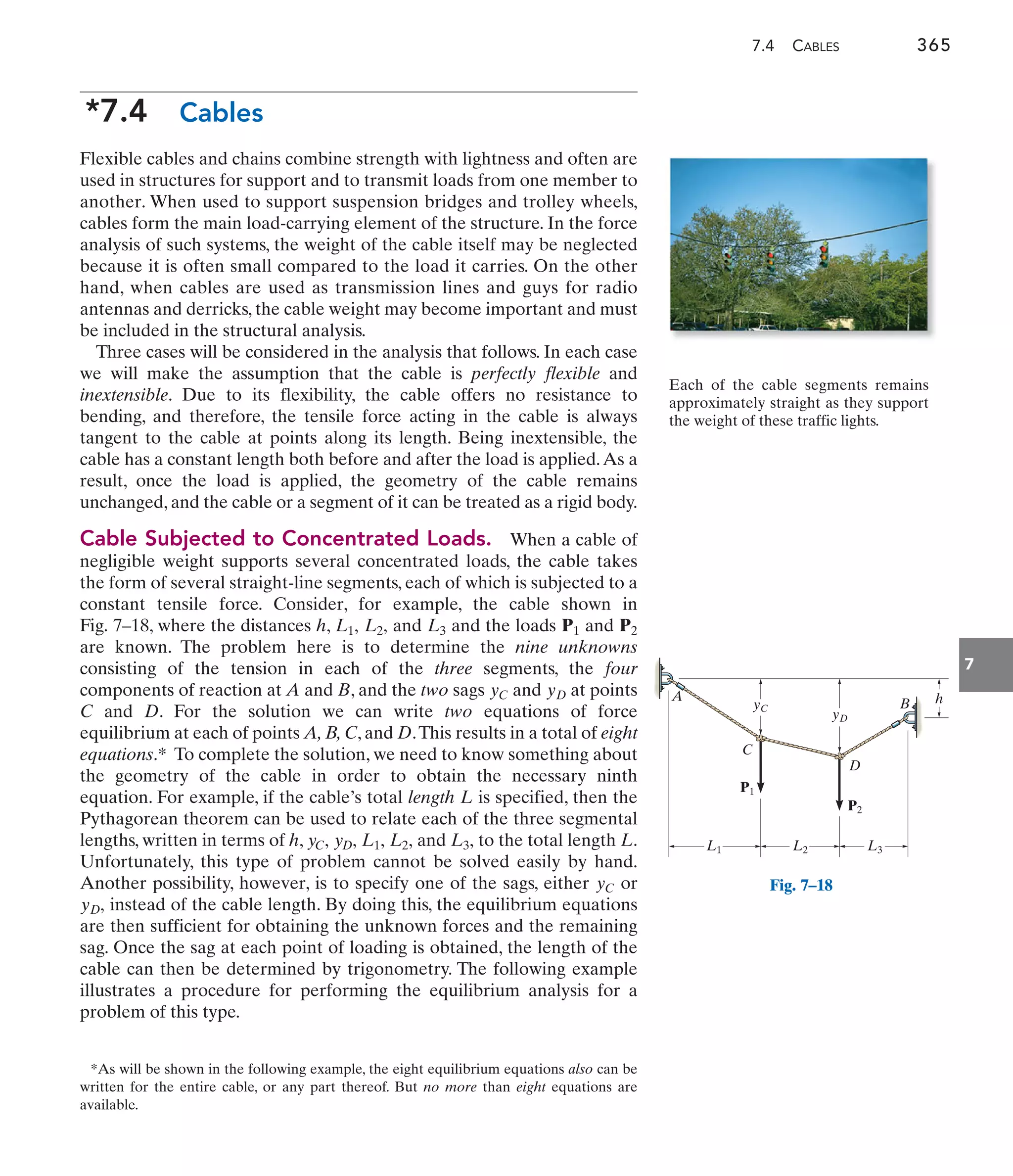 7.4 CABLES 365
7
*As will be shown in the following example, the eight equilibrium equations also can be
written for the entire cable, or any part thereof. But no more than eight equations are
available.
yC
h
P1
B
P2
A
L1 L2 L3
yD
D
C
Fig. 7–18
Each of the cable segments remains
approximately straight as they support
the weight of these traffic lights.
*7.4 Cables
Flexible cables and chains combine strength with lightness and often are
used in structures for support and to transmit loads from one member to
another. When used to support suspension bridges and trolley wheels,
cables form the main load-carrying element of the structure. In the force
analysis of such systems, the weight of the cable itself may be neglected
because it is often small compared to the load it carries. On the other
hand, when cables are used as transmission lines and guys for radio
antennas and derricks, the cable weight may become important and must
be included in the structural analysis.
Three cases will be considered in the analysis that follows. In each case
we will make the assumption that the cable is perfectly flexible and
inextensible. Due to its flexibility, the cable offers no resistance to
bending, and therefore, the tensile force acting in the cable is always
tangent to the cable at points along its length. Being inextensible, the
cable has a constant length both before and after the load is applied.As a
result, once the load is applied, the geometry of the cable remains
unchanged, and the cable or a segment of it can be treated as a rigid body.
Cable Subjected to Concentrated Loads. When a cable of
negligible weight supports several concentrated loads, the cable takes
the form of several straight-line segments, each of which is subjected to a
constant tensile force. Consider, for example, the cable shown in
Fig. 7–18, where the distances h, and and the loads and
are known. The problem here is to determine the nine unknowns
consisting of the tension in each of the three segments, the four
components of reaction at A and B, and the two sags and at points
C and D. For the solution we can write two equations of force
equilibrium at each of points A, B, C, and D.This results in a total of eight
equations.* To complete the solution, we need to know something about
the geometry of the cable in order to obtain the necessary ninth
equation. For example, if the cable’s total length L is specified, then the
Pythagorean theorem can be used to relate each of the three segmental
lengths, written in terms of h, and to the total length L.
Unfortunately, this type of problem cannot be solved easily by hand.
Another possibility, however, is to specify one of the sags, either or
instead of the cable length. By doing this, the equilibrium equations
are then sufficient for obtaining the unknown forces and the remaining
sag. Once the sag at each point of loading is obtained, the length of the
cable can then be determined by trigonometry. The following example
illustrates a procedure for performing the equilibrium analysis for a
problem of this type.
yD,
yC
L3,
L2,
L1,
yD,
yC,
yD
yC
P2
P1
L3
L2,
L1,
 