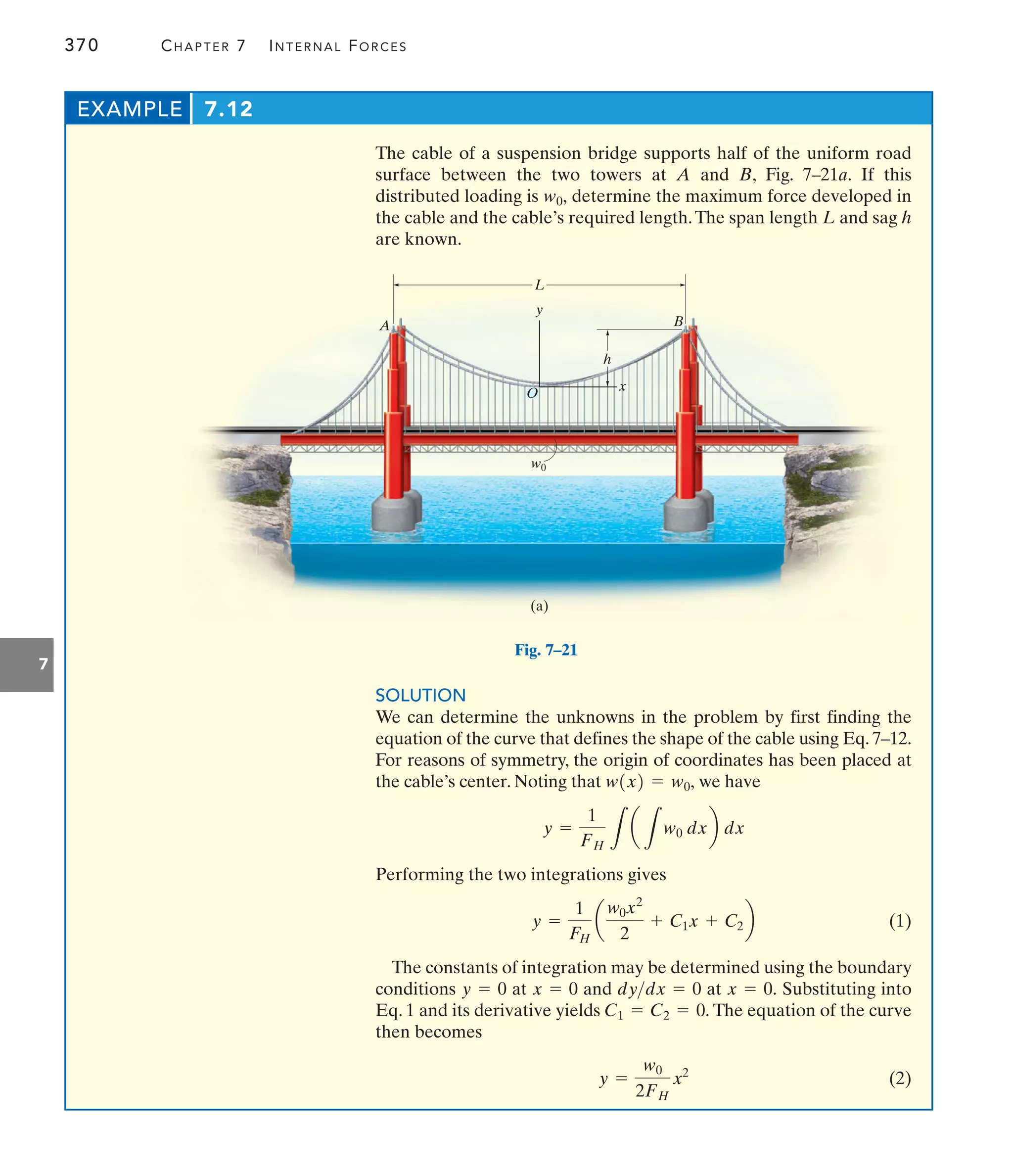 370 CHAPTER 7 INTERNAL FORCES
7
The cable of a suspension bridge supports half of the uniform road
surface between the two towers at A and B, Fig. 7–21a. If this
distributed loading is determine the maximum force developed in
the cable and the cable’s required length.The span length L and sag h
are known.
w0,
EXAMPLE 7.12
L
y
x
O
h
B
A
w0
(a)
Fig. 7–21
SOLUTION
We can determine the unknowns in the problem by first finding the
equation of the curve that defines the shape of the cable using Eq. 7–12.
For reasons of symmetry, the origin of coordinates has been placed at
the cable’s center. Noting that we have
Performing the two integrations gives
(1)
The constants of integration may be determined using the boundary
conditions at and at Substituting into
Eq. 1 and its derivative yields The equation of the curve
then becomes
(2)
y =
w0
2FH
x2
C1 = C2 = 0.
x = 0.
dydx = 0
x = 0
y = 0
y =
1
FH
a
w0x2
2
+ C1x + C2b
y =
1
FH L
a
L
w0 dxb dx
w1x2 = w0,
 