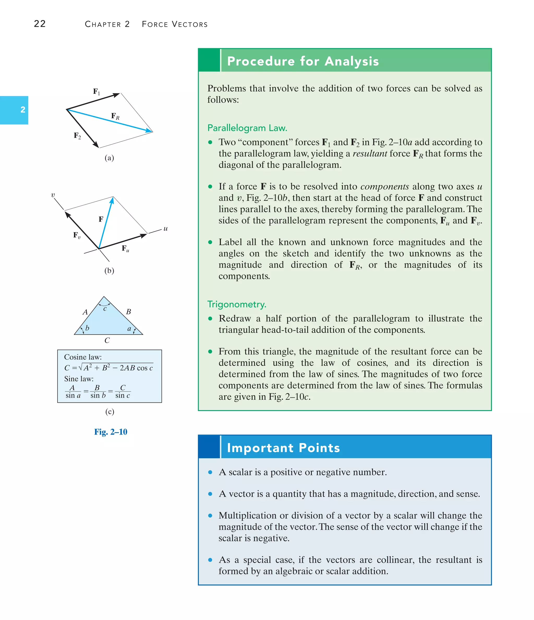 22 CHAPTER 2 FORCE VECTORS
2
A
C
B
b
(c)
c
a
Sine law:
sin a sin b sin c
A B
  C
Cosine law:
C  A2
 B2
 2AB cos c
FR
F1
F2
F
Fu
u
(b)
(a)
v
Fv
Fig. 2–10
Procedure for Analysis
Problems that involve the addition of two forces can be solved as
follows:
Parallelogram Law.
• Two “component” forces F1 and F2 in Fig. 2–10a add according to
the parallelogram law, yielding a resultant force FR that forms the
diagonal of the parallelogram.
• If a force F is to be resolved into components along two axes u
and , Fig. 2–10b, then start at the head of force F and construct
lines parallel to the axes, thereby forming the parallelogram. The
sides of the parallelogram represent the components, F and F .
• Label all the known and unknown force magnitudes and the
angles on the sketch and identify the two unknowns as the
magnitude and direction of FR, or the magnitudes of its
components.
Trigonometry.
• Redraw a half portion of the parallelogram to illustrate the
triangular head-to-tail addition of the components.
• From this triangle, the magnitude of the resultant force can be
determined using the law of cosines, and its direction is
determined from the law of sines. The magnitudes of two force
components are determined from the law of sines. The formulas
are given in Fig. 2–10c.
v
u
v
Important Points
• A scalar is a positive or negative number.
• A vector is a quantity that has a magnitude, direction, and sense.
• Multiplication or division of a vector by a scalar will change the
magnitude of the vector.The sense of the vector will change if the
scalar is negative.
• As a special case, if the vectors are collinear, the resultant is
formed by an algebraic or scalar addition.
 