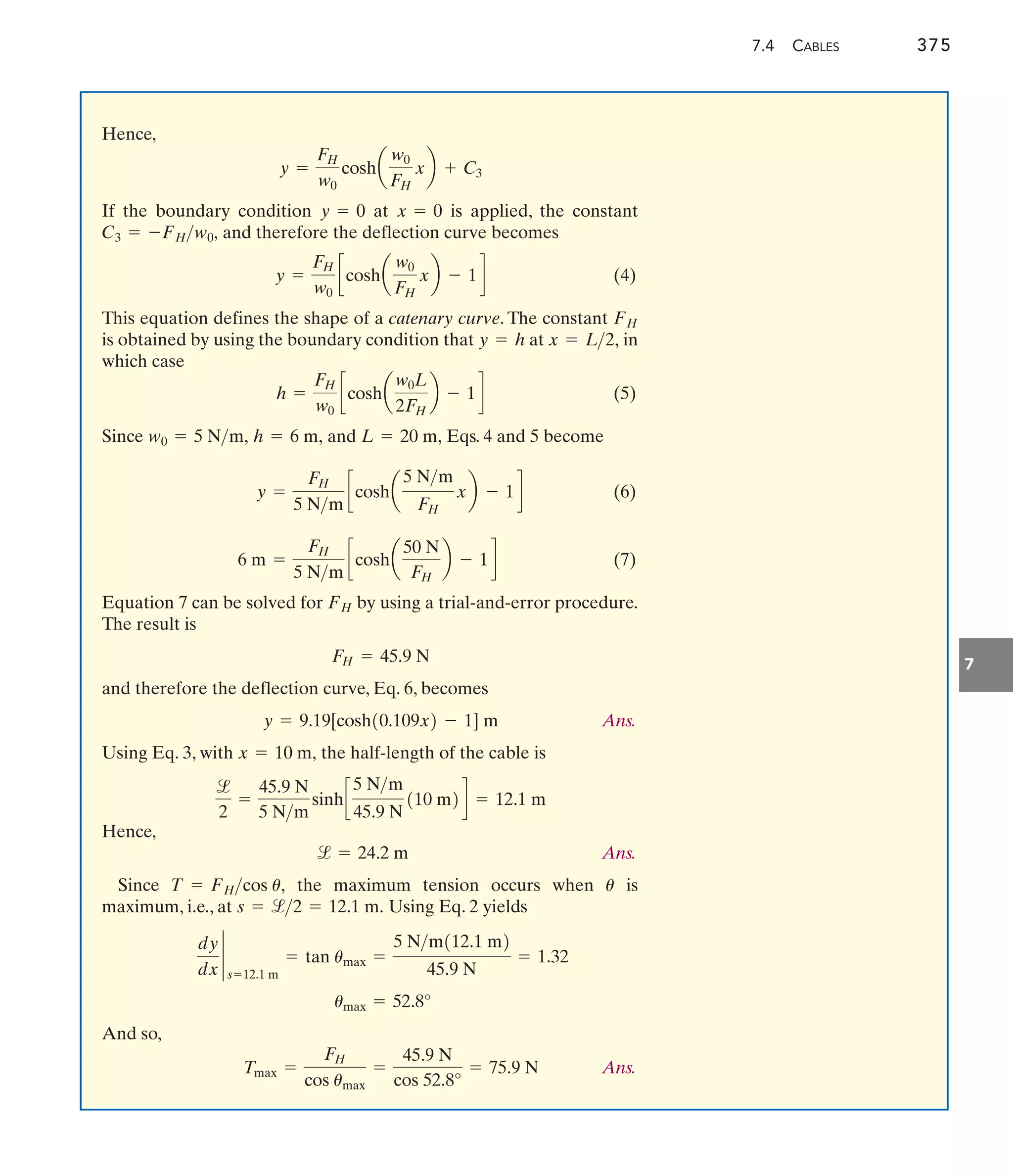 7.4 CABLES 375
7
Hence,
If the boundary condition at is applied, the constant
and therefore the deflection curve becomes
(4)
This equation defines the shape of a catenary curve. The constant
is obtained by using the boundary condition that at in
which case
(5)
Since and Eqs. 4 and 5 become
(6)
(7)
Equation 7 can be solved for by using a trial-and-error procedure.
The result is
and therefore the deflection curve, Eq. 6, becomes
Ans.
Using Eq. 3, with the half-length of the cable is
Hence,
Ans.
Since the maximum tension occurs when is
maximum, i.e., at Using Eq. 2 yields
And so,
Ans.
Tmax =
FH
cos umax
=
45.9 N
cos 52.8°
= 75.9 N
umax = 52.8°
dy
dx
`
s=12.1 m
= tan umax =
5 Nm112.1 m2
45.9 N
= 1.32
s = l2 = 12.1 m.
u
T = FHcos u,
l = 24.2 m
l
2
=
45.9 N
5 Nm
sinhc
5 Nm
45.9 N
110 m2d = 12.1 m
x = 10 m,
y = 9.19[cosh10.109x2 - 1] m
FH = 45.9 N
FH
6 m =
FH
5 Nm
ccosha
50 N
FH
b - 1d
y =
FH
5 Nm
ccosha
5 Nm
FH
xb - 1d
L = 20 m,
h = 6 m,
w0 = 5 Nm,
h =
FH
w0
ccosha
w0L
2FH
b - 1d
x = L2,
y = h
FH
y =
FH
w0
ccosha
w0
FH
xb - 1d
C3 = -FHw0,
x = 0
y = 0
y =
FH
w0
cosha
w0
FH
xb + C3
 