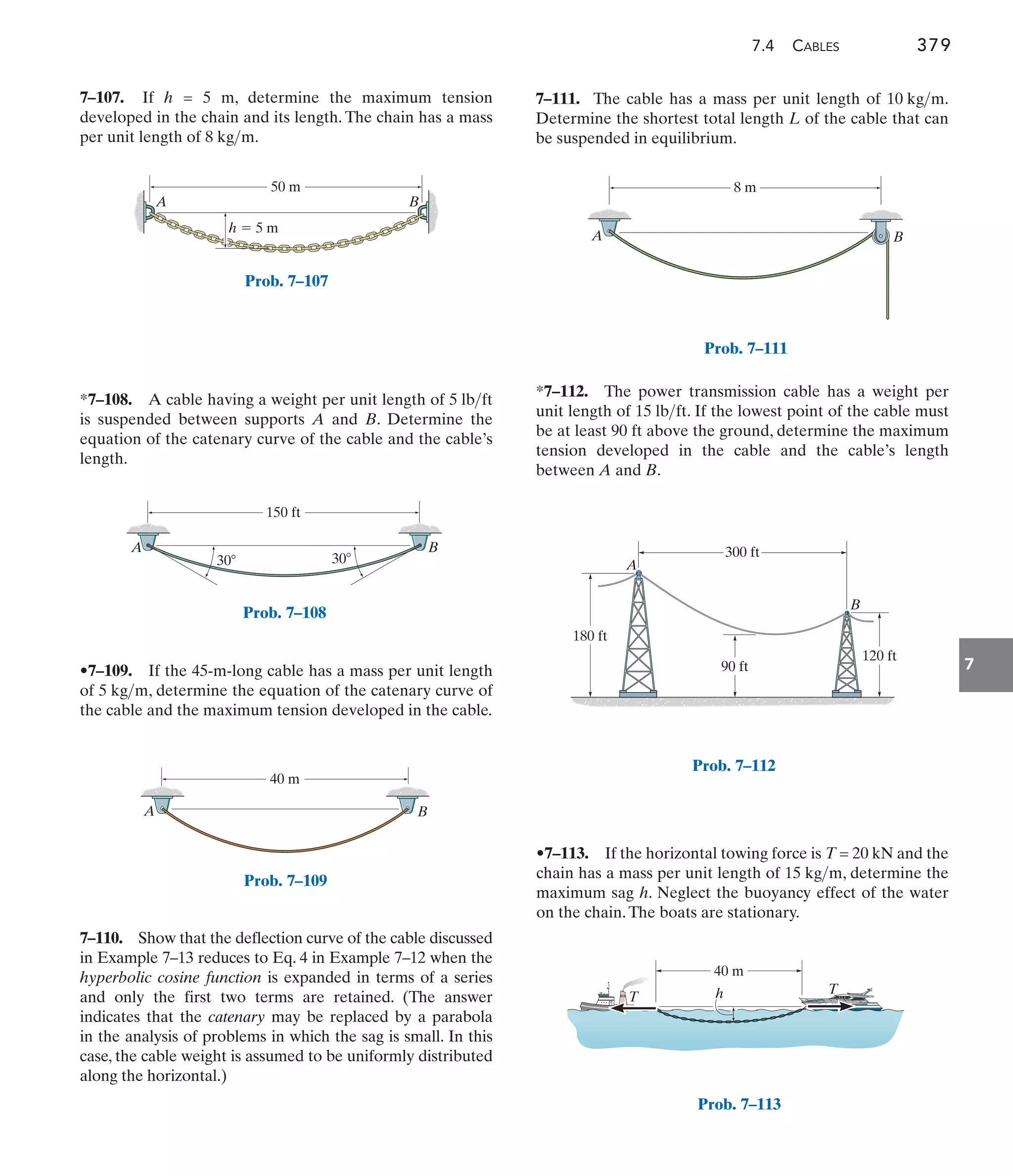 7.4 CABLES 379
7
7–111. The cable has a mass per unit length of .
Determine the shortest total length L of the cable that can
be suspended in equilibrium.
10 kgm
*7–112. The power transmission cable has a weight per
unit length of . If the lowest point of the cable must
be at least 90 ft above the ground, determine the maximum
tension developed in the cable and the cable’s length
between A and B.
15 lbft
A B
50 m
h  5 m
Prob. 7–107
A B
150 ft
30 30
Prob. 7–108
A B
40 m
Prob. 7–109
A B
8 m
Prob. 7–111
7–110. Show that the deflection curve of the cable discussed
in Example 7–13 reduces to Eq. 4 in Example 7–12 when the
hyperbolic cosine function is expanded in terms of a series
and only the first two terms are retained. (The answer
indicates that the catenary may be replaced by a parabola
in the analysis of problems in which the sag is small. In this
case, the cable weight is assumed to be uniformly distributed
along the horizontal.)
•7–113. If the horizontal towing force is T = 20 kN and the
chain has a mass per unit length of , determine the
maximum sag h. Neglect the buoyancy effect of the water
on the chain.The boats are stationary.
15 kgm
A
B
180 ft
90 ft
120 ft
300 ft
Prob. 7–112
40 m
h
T
T
Prob. 7–113
7–107. If h = 5 m, determine the maximum tension
developed in the chain and its length. The chain has a mass
per unit length of .
8 kgm
*7–108. A cable having a weight per unit length of
is suspended between supports A and B. Determine the
equation of the catenary curve of the cable and the cable’s
length.
5 lbft
•7–109. If the 45-m-long cable has a mass per unit length
of , determine the equation of the catenary curve of
the cable and the maximum tension developed in the cable.
5 kgm
 