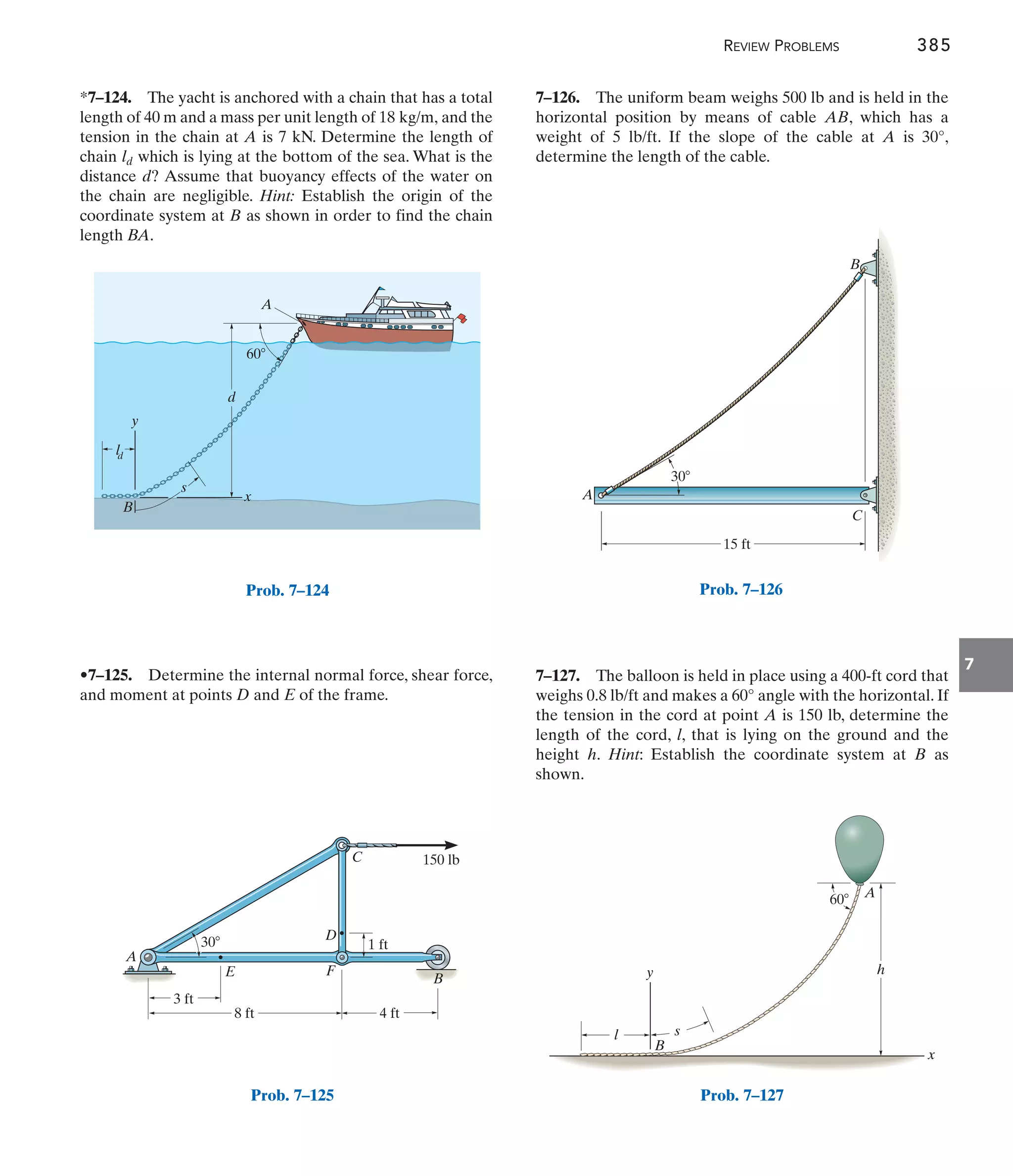 REVIEW PROBLEMS 385
7
d
A
B
s
x
y
60
d
l
Prob. 7–124
*7–124. The yacht is anchored with a chain that has a total
length of 40 m and a mass per unit length of and the
tension in the chain at A is 7 kN. Determine the length of
chain which is lying at the bottom of the sea. What is the
distance d? Assume that buoyancy effects of the water on
the chain are negligible. Hint: Establish the origin of the
coordinate system at B as shown in order to find the chain
length BA.
ld
18 kg/m,
•7–125. Determine the internal normal force, shear force,
and moment at points D and E of the frame.
7–126. The uniform beam weighs 500 lb and is held in the
horizontal position by means of cable AB, which has a
weight of 5 lb/ft. If the slope of the cable at A is 30°,
determine the length of the cable.
7–127. The balloon is held in place using a 400-ft cord that
weighs 0.8 lb/ft and makes a 60° angle with the horizontal. If
the tension in the cord at point A is 150 lb, determine the
length of the cord, l, that is lying on the ground and the
height h. Hint: Establish the coordinate system at B as
shown.
60 A
l
x
y h
s
B
Prob. 7–127
A
B
C
15 ft
30
Prob. 7–126
E
4 ft
1 ft
8 ft
3 ft
D
F
C
A
30
150 lb
B
Prob. 7–125
 