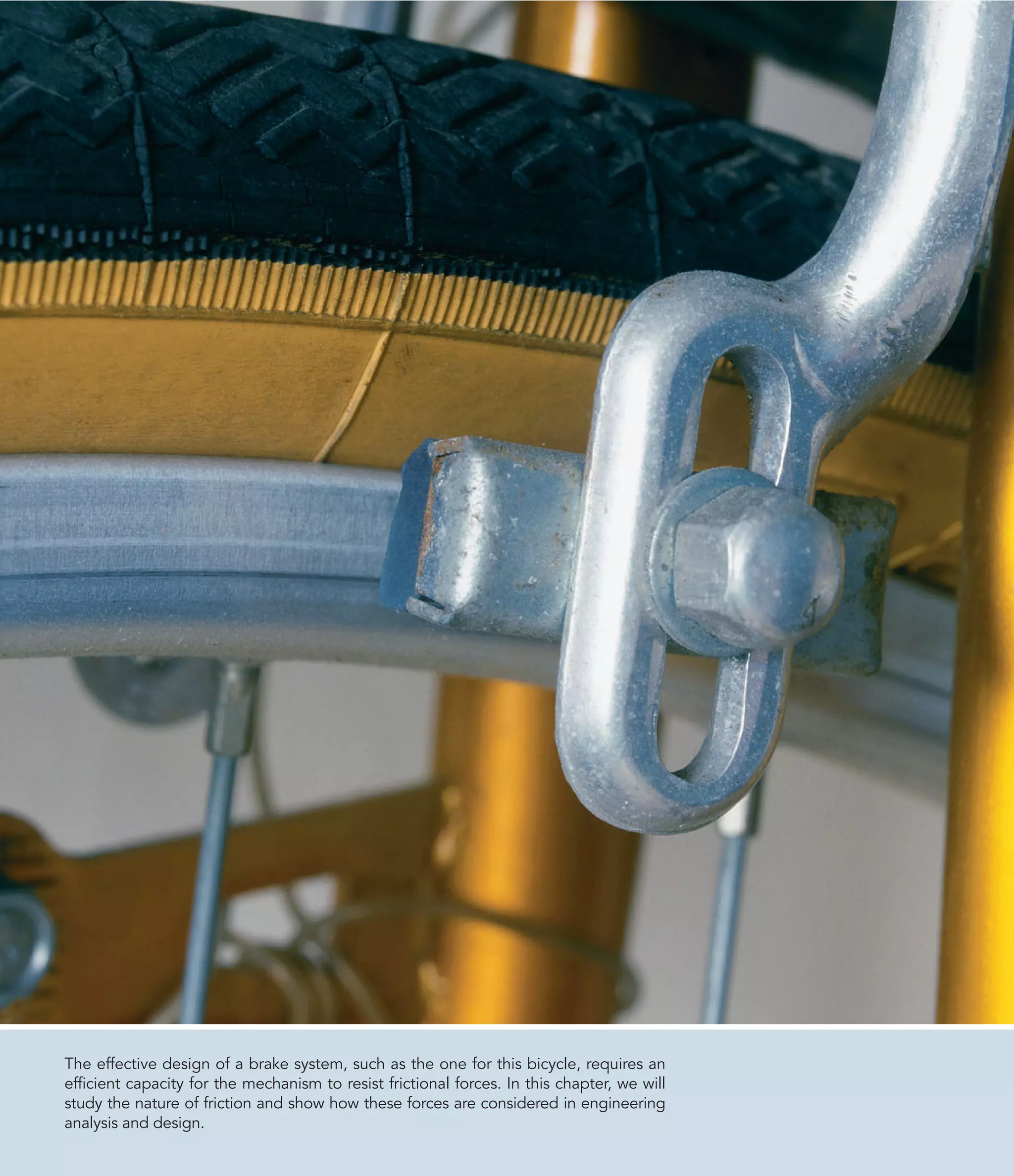 The effective design of a brake system, such as the one for this bicycle, requires an
efficient capacity for the mechanism to resist frictional forces. In this chapter, we will
study the nature of friction and show how these forces are considered in engineering
analysis and design.
 