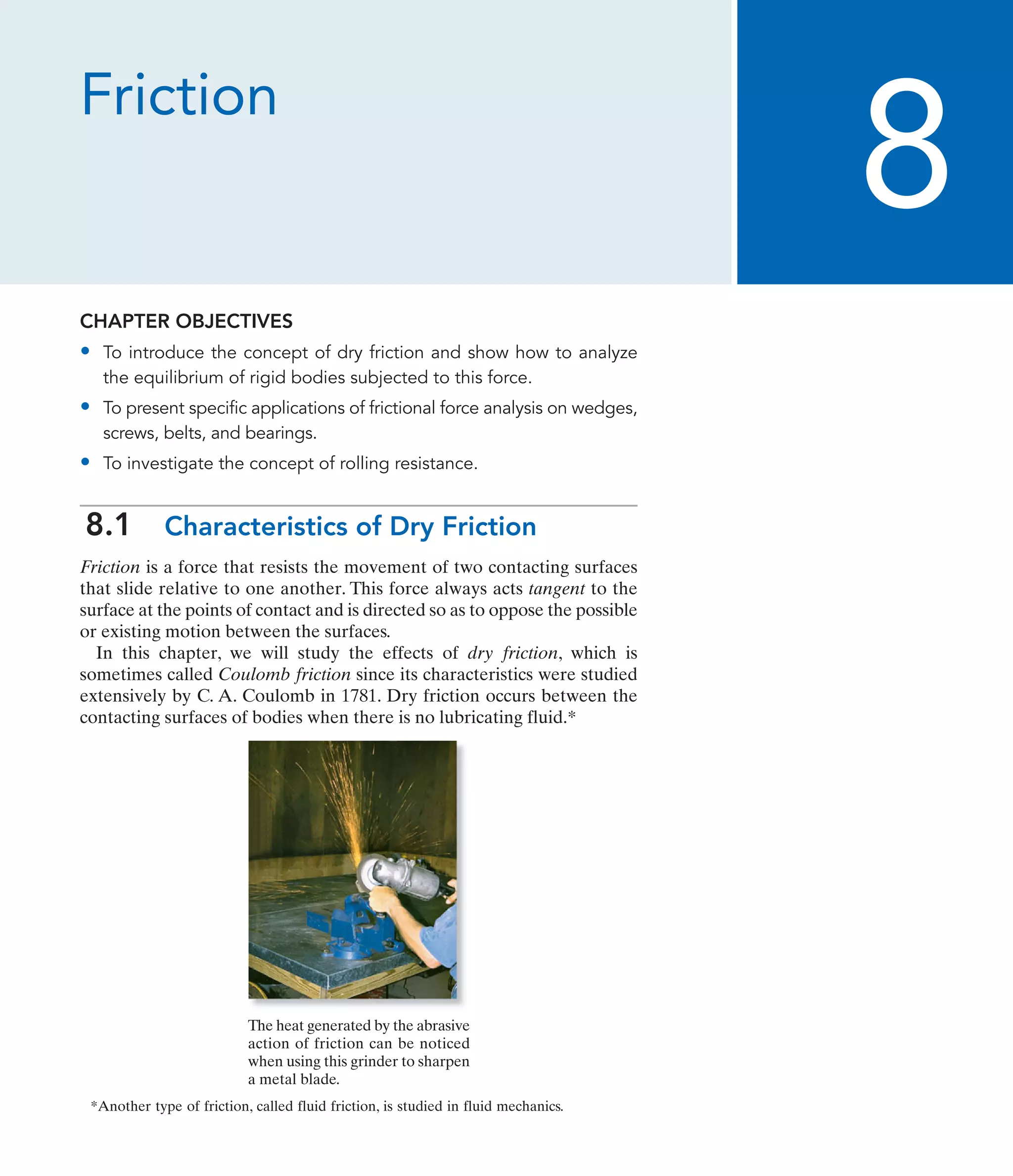 Friction
CHAPTER OBJECTIVES
• To introduce the concept of dry friction and show how to analyze
the equilibrium of rigid bodies subjected to this force.
• To present specific applications of frictional force analysis on wedges,
screws, belts, and bearings.
• To investigate the concept of rolling resistance.
8.1 Characteristics of Dry Friction
Friction is a force that resists the movement of two contacting surfaces
that slide relative to one another. This force always acts tangent to the
surface at the points of contact and is directed so as to oppose the possible
or existing motion between the surfaces.
In this chapter, we will study the effects of dry friction, which is
sometimes called Coulomb friction since its characteristics were studied
extensively by C. A. Coulomb in 1781. Dry friction occurs between the
contacting surfaces of bodies when there is no lubricating fluid.*
8
The heat generated by the abrasive
action of friction can be noticed
when using this grinder to sharpen
a metal blade.
*Another type of friction, called fluid friction, is studied in fluid mechanics.
 