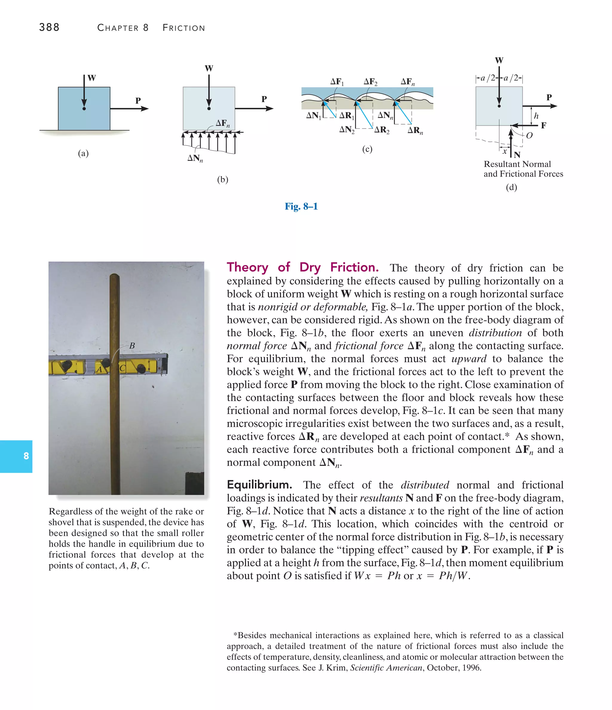 388 CHAPTER 8 FRICTION
8
Theory of Dry Friction. The theory of dry friction can be
explained by considering the effects caused by pulling horizontally on a
block of uniform weight W which is resting on a rough horizontal surface
that is nonrigid or deformable, Fig. 8–1a.The upper portion of the block,
however, can be considered rigid.As shown on the free-body diagram of
the block, Fig. 8–1b, the floor exerts an uneven distribution of both
normal force and frictional force along the contacting surface.
For equilibrium, the normal forces must act upward to balance the
block’s weight W, and the frictional forces act to the left to prevent the
applied force P from moving the block to the right. Close examination of
the contacting surfaces between the floor and block reveals how these
frictional and normal forces develop, Fig. 8–1c. It can be seen that many
microscopic irregularities exist between the two surfaces and, as a result,
reactive forces are developed at each point of contact.* As shown,
each reactive force contributes both a frictional component and a
normal component
Equilibrium. The effect of the distributed normal and frictional
loadings is indicated by their resultants N and F on the free-body diagram,
Fig. 8–1d. Notice that N acts a distance x to the right of the line of action
of W, Fig. 8–1d. This location, which coincides with the centroid or
geometric center of the normal force distribution in Fig. 8–1b, is necessary
in order to balance the “tipping effect” caused by P. For example, if P is
applied at a height h from the surface, Fig. 8–1d, then moment equilibrium
about point O is satisfied if or x = PhW.
Wx = Ph
¢Nn.
¢Fn
¢Rn
¢Fn
¢Nn
*Besides mechanical interactions as explained here, which is referred to as a classical
approach, a detailed treatment of the nature of frictional forces must also include the
effects of temperature, density, cleanliness, and atomic or molecular attraction between the
contacting surfaces. See J. Krim, Scientific American, October, 1996.
P
W
(a)
Fig. 8–1
P
W
(b)
Nn
Fn
(c)
F1
N1
N2
R1
R2
F2 Fn
Rn
Nn
P
W
(d)
a/2 a/2
h
F
O
N
x
Resultant Normal
and Frictional Forces
A
B
C
Regardless of the weight of the rake or
shovel that is suspended, the device has
been designed so that the small roller
holds the handle in equilibrium due to
frictional forces that develop at the
points of contact, A, B, C.
 