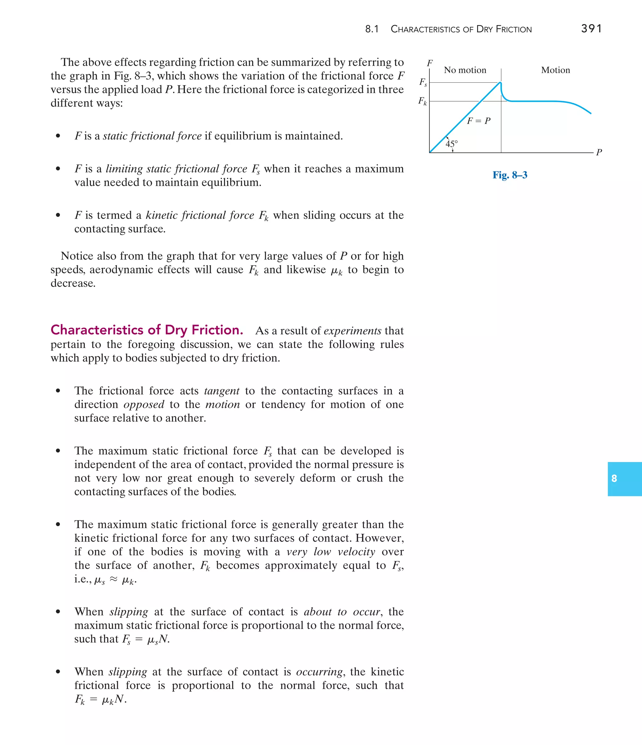 8.1 CHARACTERISTICS OF DRY FRICTION 391
8
The above effects regarding friction can be summarized by referring to
the graph in Fig. 8–3, which shows the variation of the frictional force F
versus the applied load P. Here the frictional force is categorized in three
different ways:
• F is a static frictional force if equilibrium is maintained.
• F is a limiting static frictional force when it reaches a maximum
value needed to maintain equilibrium.
• F is termed a kinetic frictional force when sliding occurs at the
contacting surface.
Notice also from the graph that for very large values of P or for high
speeds, aerodynamic effects will cause and likewise to begin to
decrease.
Characteristics of Dry Friction. As a result of experiments that
pertain to the foregoing discussion, we can state the following rules
which apply to bodies subjected to dry friction.
• The frictional force acts tangent to the contacting surfaces in a
direction opposed to the motion or tendency for motion of one
surface relative to another.
• The maximum static frictional force that can be developed is
independent of the area of contact, provided the normal pressure is
not very low nor great enough to severely deform or crush the
contacting surfaces of the bodies.
• The maximum static frictional force is generally greater than the
kinetic frictional force for any two surfaces of contact. However,
if one of the bodies is moving with a very low velocity over
the surface of another, becomes approximately equal to
i.e.,
• When slipping at the surface of contact is about to occur, the
maximum static frictional force is proportional to the normal force,
such that
• When slipping at the surface of contact is occurring, the kinetic
frictional force is proportional to the normal force, such that
F
k = mkN.
F
s = msN.
ms L mk.
F
s,
F
k
F
s
mk
F
k
F
k
F
s
F
Fs
Fk
P
No motion Motion
F  P
45
Fig. 8–3
 