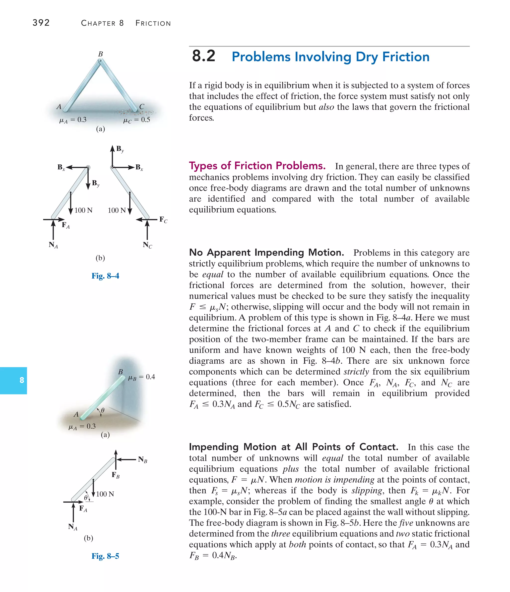 392 CHAPTER 8 FRICTION
8
8.2 Problems Involving Dry Friction
If a rigid body is in equilibrium when it is subjected to a system of forces
that includes the effect of friction, the force system must satisfy not only
the equations of equilibrium but also the laws that govern the frictional
forces.
Types of Friction Problems. In general, there are three types of
mechanics problems involving dry friction. They can easily be classified
once free-body diagrams are drawn and the total number of unknowns
are identified and compared with the total number of available
equilibrium equations.
No Apparent Impending Motion. Problems in this category are
strictly equilibrium problems, which require the number of unknowns to
be equal to the number of available equilibrium equations. Once the
frictional forces are determined from the solution, however, their
numerical values must be checked to be sure they satisfy the inequality
otherwise, slipping will occur and the body will not remain in
equilibrium. A problem of this type is shown in Fig. 8–4a. Here we must
determine the frictional forces at A and C to check if the equilibrium
position of the two-member frame can be maintained. If the bars are
uniform and have known weights of 100 N each, then the free-body
diagrams are as shown in Fig. 8–4b. There are six unknown force
components which can be determined strictly from the six equilibrium
equations (three for each member). Once and are
determined, then the bars will remain in equilibrium provided
and are satisfied.
Impending Motion at All Points of Contact. In this case the
total number of unknowns will equal the total number of available
equilibrium equations plus the total number of available frictional
equations, When motion is impending at the points of contact,
then whereas if the body is slipping, then For
example, consider the problem of finding the smallest angle at which
the 100-N bar in Fig. 8–5a can be placed against the wall without slipping.
The free-body diagram is shown in Fig. 8–5b. Here the five unknowns are
determined from the three equilibrium equations and two static frictional
equations which apply at both points of contact, so that and
.
FB = 0.4NB
F
A = 0.3N
A
u
Fk = mkN.
F
s = msN;
F = mN.
F
C … 0.5NC
F
A … 0.3N
A
NC
F
C,
N
A,
F
A,
F … msN;
(a)
B
mC  0.5
mA  0.3
A C
(b)
Bx
By
By
Bx
100 N 100 N
FA
FC
NA NC
Fig. 8–4
A
B
mB  0.4
mA  0.3
u
(a)
NB
NA
FB
FA
(b)
100 N
u
Fig. 8–5
 
