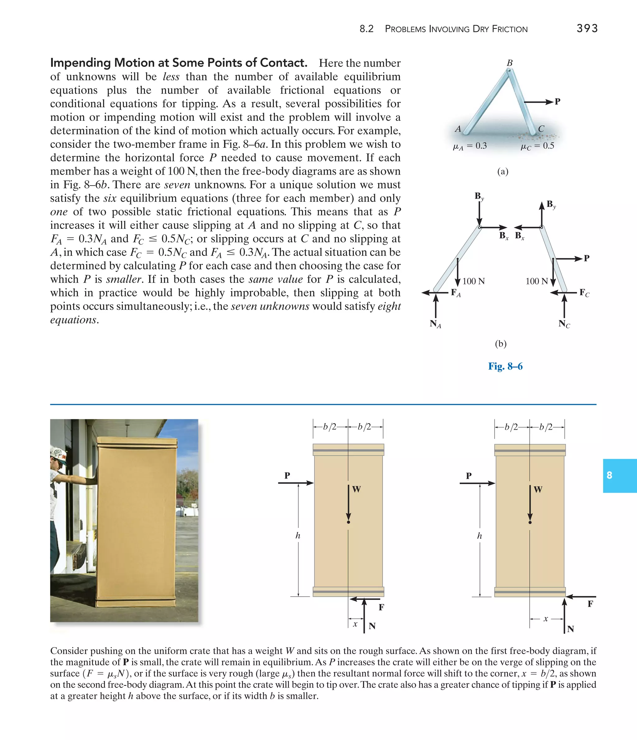 8.2 PROBLEMS INVOLVING DRY FRICTION 393
8
P
(a)
A
B
mC  0.5
mA  0.3
C
By
Bx
100 N
P
(b)
FC
NC
By
Bx
100 N
FA
NA
Fig. 8–6
P
W
N
F
b/2
h
x
b/2
P
W
N
F
b/2
h
x
b/2
Consider pushing on the uniform crate that has a weight W and sits on the rough surface.As shown on the first free-body diagram, if
the magnitude of P is small, the crate will remain in equilibrium.As P increases the crate will either be on the verge of slipping on the
surface or if the surface is very rough (large ) then the resultant normal force will shift to the corner, as shown
on the second free-body diagram.At this point the crate will begin to tip over.The crate also has a greater chance of tipping if P is applied
at a greater height h above the surface, or if its width b is smaller.
x = b2,
ms
1F = msN2,
Impending Motion at Some Points of Contact. Here the number
of unknowns will be less than the number of available equilibrium
equations plus the number of available frictional equations or
conditional equations for tipping. As a result, several possibilities for
motion or impending motion will exist and the problem will involve a
determination of the kind of motion which actually occurs. For example,
consider the two-member frame in Fig. 8–6a. In this problem we wish to
determine the horizontal force P needed to cause movement. If each
member has a weight of 100 N, then the free-body diagrams are as shown
in Fig. 8–6b. There are seven unknowns. For a unique solution we must
satisfy the six equilibrium equations (three for each member) and only
one of two possible static frictional equations. This means that as P
increases it will either cause slipping at A and no slipping at C, so that
and or slipping occurs at C and no slipping at
A, in which case and The actual situation can be
determined by calculating P for each case and then choosing the case for
which P is smaller. If in both cases the same value for P is calculated,
which in practice would be highly improbable, then slipping at both
points occurs simultaneously; i.e., the seven unknowns would satisfy eight
equations.
F
A … 0.3N
A.
FC = 0.5NC
F
C … 0.5NC;
F
A = 0.3N
A
 