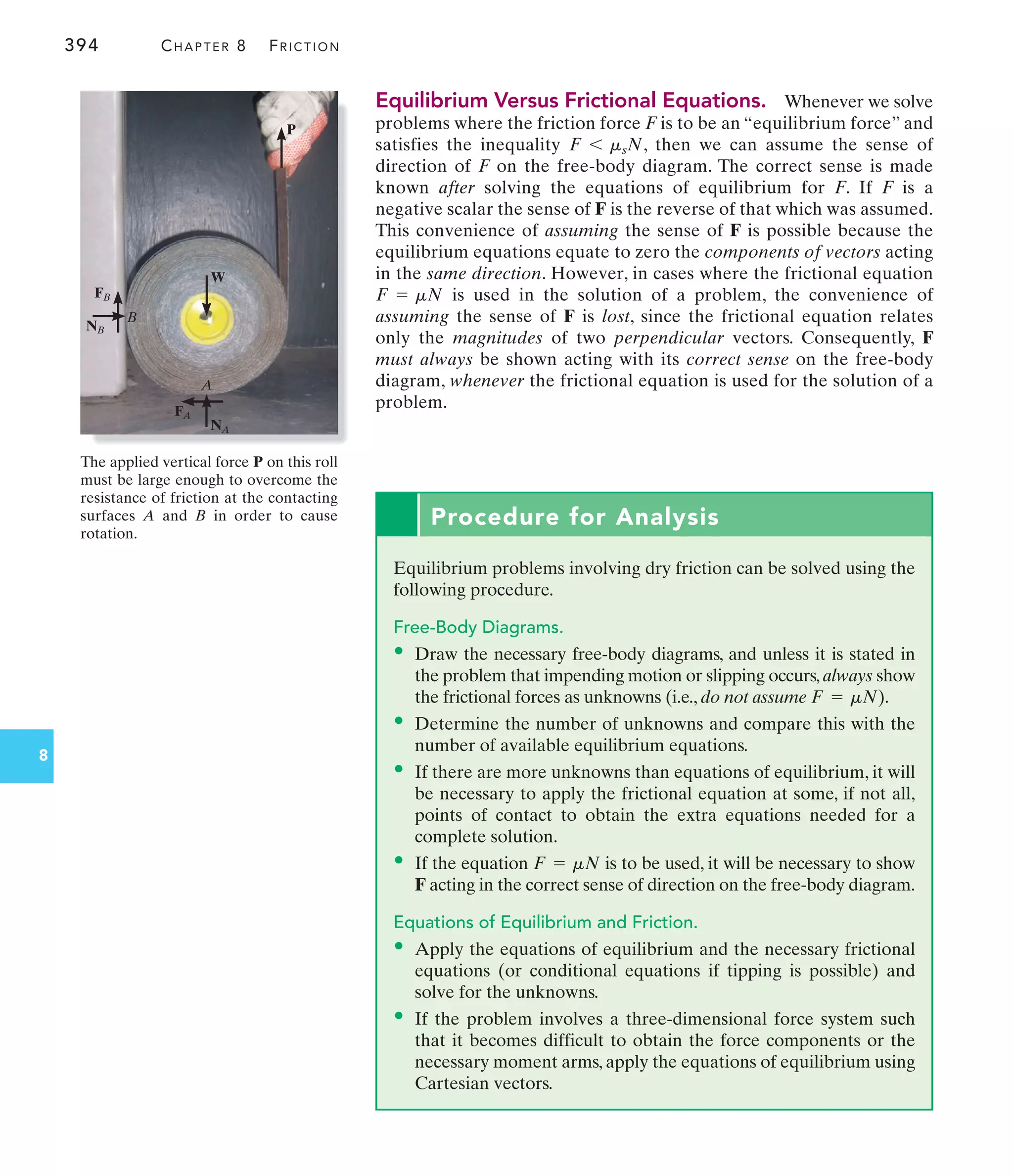 394 CHAPTER 8 FRICTION
8
Equilibrium Versus Frictional Equations. Whenever we solve
problems where the friction force F is to be an “equilibrium force” and
satisfies the inequality , then we can assume the sense of
direction of F on the free-body diagram. The correct sense is made
known after solving the equations of equilibrium for F. If F is a
negative scalar the sense of F is the reverse of that which was assumed.
This convenience of assuming the sense of F is possible because the
equilibrium equations equate to zero the components of vectors acting
in the same direction. However, in cases where the frictional equation
is used in the solution of a problem, the convenience of
assuming the sense of F is lost, since the frictional equation relates
only the magnitudes of two perpendicular vectors. Consequently, F
must always be shown acting with its correct sense on the free-body
diagram, whenever the frictional equation is used for the solution of a
problem.
F = mN
F 6 msN
W
P
FB
FA
NB
NA
B
A
The applied vertical force P on this roll
must be large enough to overcome the
resistance of friction at the contacting
surfaces A and B in order to cause
rotation.
Procedure for Analysis
Equilibrium problems involving dry friction can be solved using the
following procedure.
Free-Body Diagrams.
• Draw the necessary free-body diagrams, and unless it is stated in
the problem that impending motion or slipping occurs, always show
the frictional forces as unknowns (i.e., do not assume ).
• Determine the number of unknowns and compare this with the
number of available equilibrium equations.
• If there are more unknowns than equations of equilibrium, it will
be necessary to apply the frictional equation at some, if not all,
points of contact to obtain the extra equations needed for a
complete solution.
• If the equation is to be used, it will be necessary to show
F acting in the correct sense of direction on the free-body diagram.
Equations of Equilibrium and Friction.
• Apply the equations of equilibrium and the necessary frictional
equations (or conditional equations if tipping is possible) and
solve for the unknowns.
• If the problem involves a three-dimensional force system such
that it becomes difficult to obtain the force components or the
necessary moment arms, apply the equations of equilibrium using
Cartesian vectors.
F = mN
F = mN
 