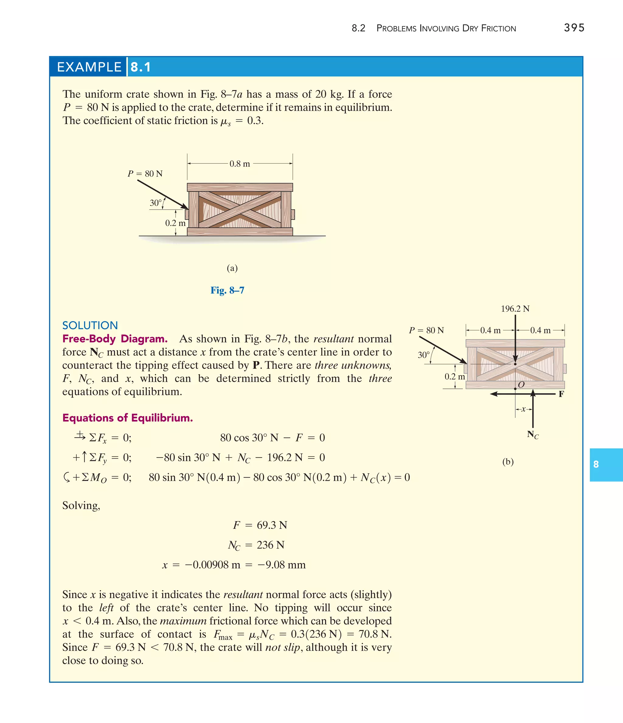 EXAMPLE 8.1
The uniform crate shown in Fig. 8–7a has a mass of 20 kg. If a force
is applied to the crate, determine if it remains in equilibrium.
The coefficient of static friction is ms = 0.3.
P = 80 N
8.2 PROBLEMS INVOLVING DRY FRICTION 395
8
0.8 m
P  80 N
0.2 m
30
(a)
Fig. 8–7
P  80 N
0.2 m
30
(b)
196.2 N
0.4 m 0.4 m
NC
x
F
O
SOLUTION
Free-Body Diagram. As shown in Fig. 8–7b, the resultant normal
force must act a distance x from the crate’s center line in order to
counteract the tipping effect caused by P. There are three unknowns,
F, and x, which can be determined strictly from the three
equations of equilibrium.
Equations of Equilibrium.
-80 sin 30° N + NC - 196.2 N = 0
+ c©F
y = 0;
80 cos 30° N - F = 0
:
+ ©F
x = 0;
NC,
NC
Solving,
Since x is negative it indicates the resultant normal force acts (slightly)
to the left of the crate’s center line. No tipping will occur since
Also, the maximum frictional force which can be developed
at the surface of contact is
Since the crate will not slip, although it is very
close to doing so.
F = 69.3 N 6 70.8 N,
F
max = msNC = 0.31236 N2 = 70.8 N.
x 6 0.4 m.
x = -0.00908 m = -9.08 mm
N
C = 236 N
F = 69.3 N
a 80 sin 30° N10.4 m2 - 80 cos 30° N10.2 m2 + NC1x2 = 0
+©MO = 0;
 