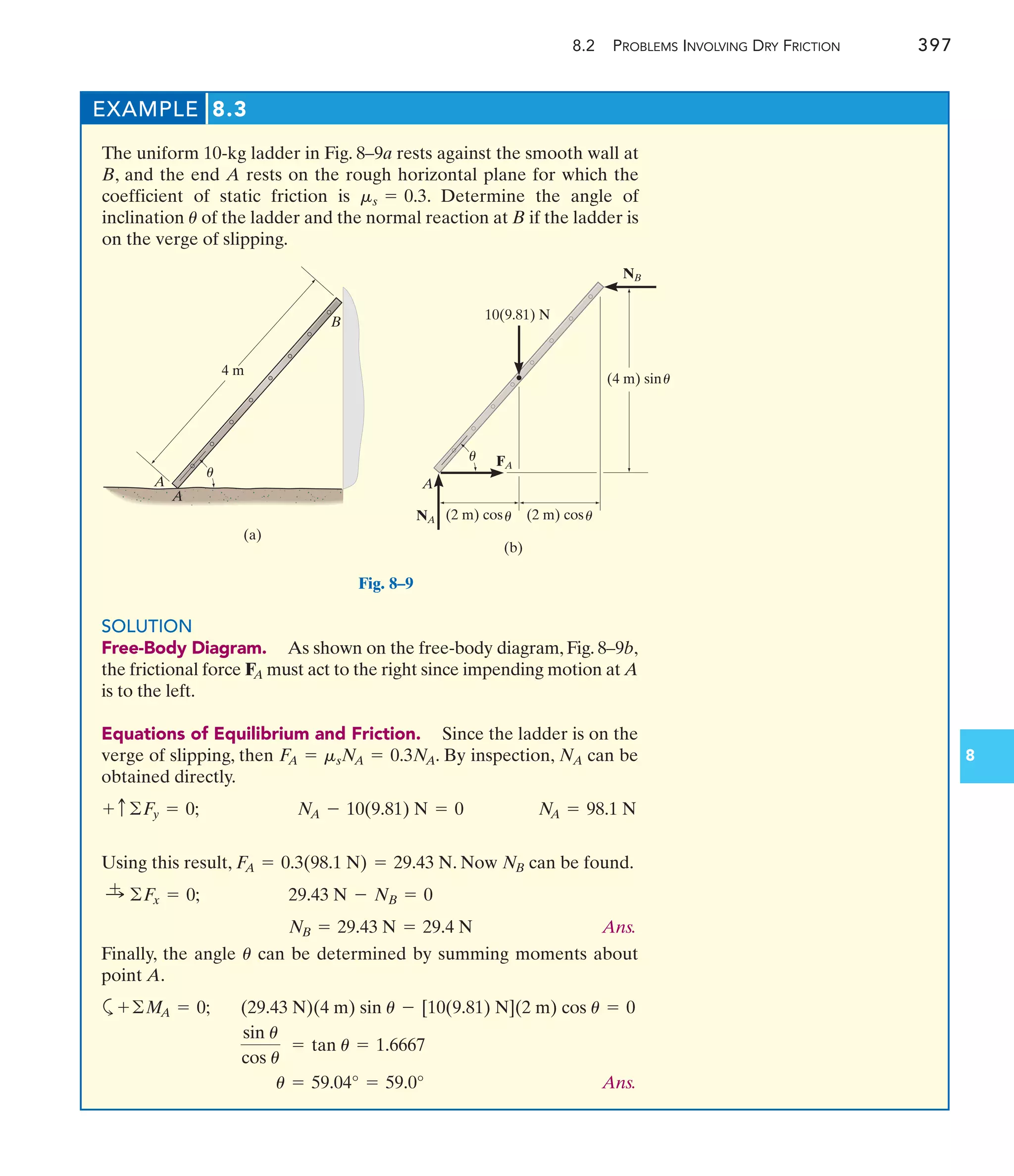 8.2 PROBLEMS INVOLVING DRY FRICTION 397
8
EXAMPLE 8.3
The uniform 10-kg ladder in Fig. 8–9a rests against the smooth wall at
B, and the end A rests on the rough horizontal plane for which the
coefficient of static friction is . Determine the angle of
inclination of the ladder and the normal reaction at B if the ladder is
on the verge of slipping.
u
ms = 0.3
4 m
A
B
A
(a)
u
A
(b)
NB
NA
FA
(4 m) sin
(2 m) cos (2 m) cos
10(9.81) N
u
u
u
u
Fig. 8–9
SOLUTION
Free-Body Diagram. As shown on the free-body diagram, Fig. 8–9b,
the frictional force must act to the right since impending motion at A
is to the left.
Equations of Equilibrium and Friction. Since the ladder is on the
verge of slipping, then . By inspection, can be
obtained directly.
Using this result, . Now can be found.
Ans.
Finally, the angle can be determined by summing moments about
point A.
a
Ans.
u = 59.04° = 59.0°
sin u
cos u
= tan u = 1.6667
(29.43 N)(4 m) sin u - [10(9.81) N](2 m) cos u = 0
+©M
A = 0;
u
NB = 29.43 N = 29.4 N
29.43 N - NB = 0
:
+ ©F
x = 0;
NB
F
A = 0.3(98.1 N) = 29.43 N
N
A = 98.1 N
N
A - 10(9.81) N = 0
+ c©F
y = 0;
NA
F
A = msN
A = 0.3N
A
FA
 