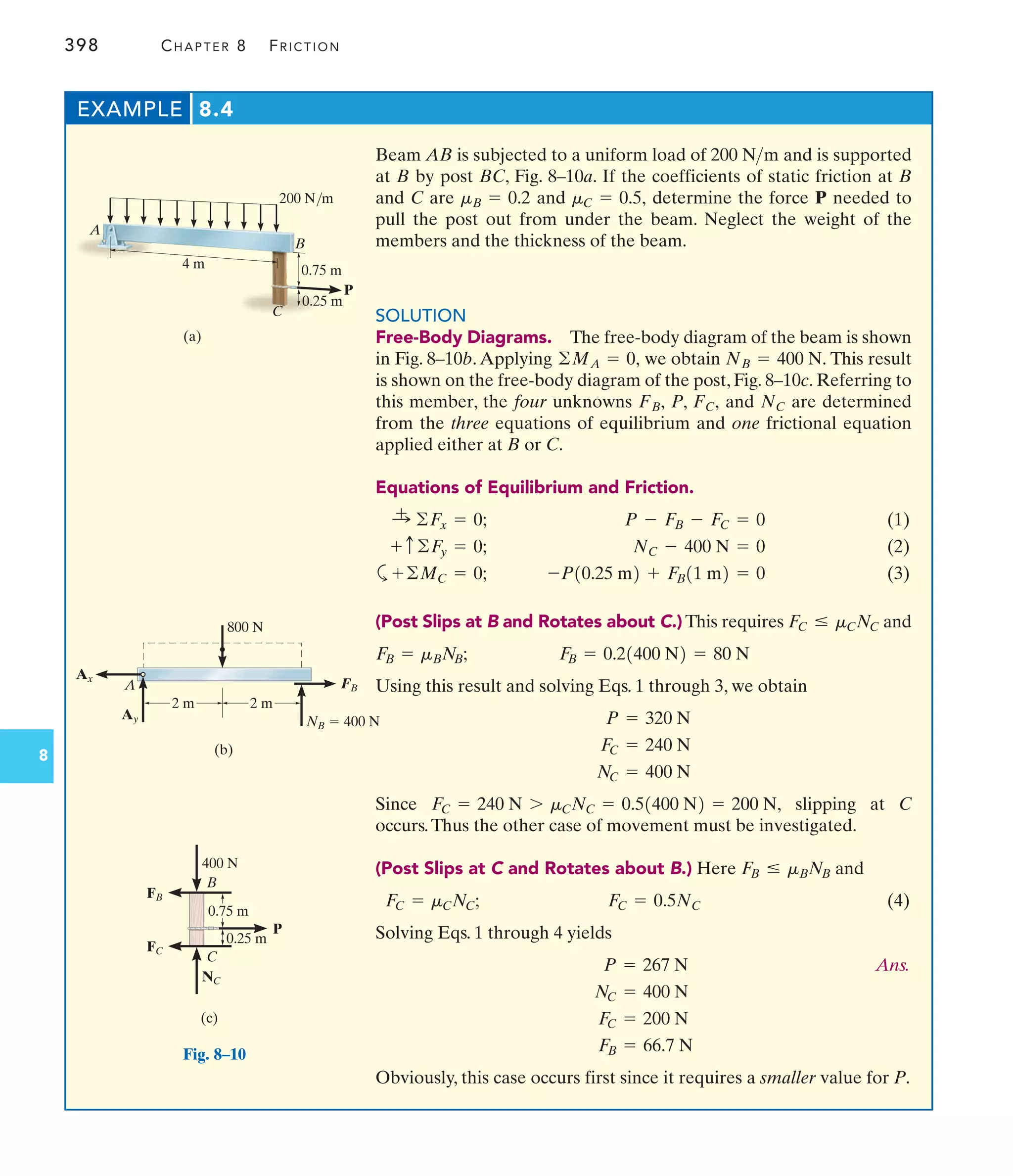 398 CHAPTER 8 FRICTION
8
EXAMPLE 8.4
200 N/m
0.75 m
B
P
4 m
0.25 m
C
A
(a)
800 N
2 m
(b)
Ax
Ay
A
2 m
NB  400 N
FB
0.75 m
0.25 m
P
B
(c)
C
400 N
NC
FC
FB
Fig. 8–10
Beam AB is subjected to a uniform load of and is supported
at B by post BC, Fig. 8–10a. If the coefficients of static friction at B
and C are and determine the force P needed to
pull the post out from under the beam. Neglect the weight of the
members and the thickness of the beam.
SOLUTION
Free-Body Diagrams. The free-body diagram of the beam is shown
in Fig. 8–10b.Applying we obtain This result
is shown on the free-body diagram of the post, Fig. 8–10c. Referring to
this member, the four unknowns P, and are determined
from the three equations of equilibrium and one frictional equation
applied either at B or C.
Equations of Equilibrium and Friction.
(1)
(2)
a (3)
(Post Slips at B and Rotates about C.) This requires and
Using this result and solving Eqs. 1 through 3, we obtain
Since slipping at C
occurs.Thus the other case of movement must be investigated.
(Post Slips at C and Rotates about B.) Here and
(4)
Solving Eqs. 1 through 4 yields
Ans.
Obviously, this case occurs first since it requires a smaller value for P.
F
B = 66.7 N
F
C = 200 N
NC = 400 N
P = 267 N
FC = 0.5NC
FC = mCNC;
F
B … mBNB
FC = 240 N 7 mCNC = 0.51400 N2 = 200 N,
NC = 400 N
FC = 240 N
P = 320 N
F
B = 0.21400 N2 = 80 N
F
B = mBNB;
FC … mCNC
-P10.25 m2 + F
B11 m2 = 0
+©MC = 0;
NC - 400 N = 0
+ c©F
y = 0;
P - FB - FC = 0
:
+ ©Fx = 0;
NC
FC,
FB,
NB = 400 N.
©MA = 0,
mC = 0.5,
mB = 0.2
200 Nm
 