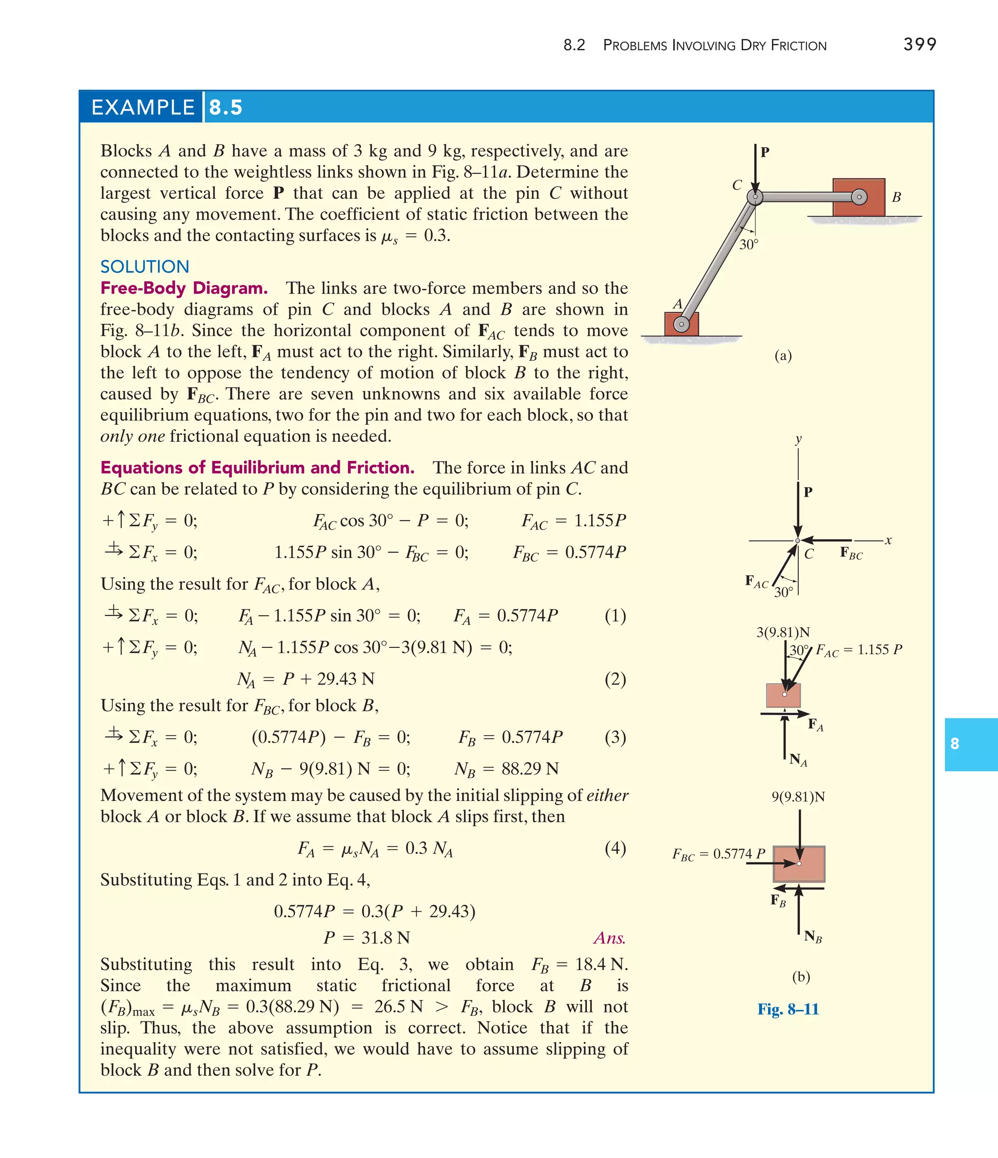 8.2 PROBLEMS INVOLVING DRY FRICTION 399
8
EXAMPLE 8.5
Blocks A and B have a mass of 3 kg and 9 kg, respectively, and are
connected to the weightless links shown in Fig. 8–11a. Determine the
largest vertical force P that can be applied at the pin C without
causing any movement. The coefficient of static friction between the
blocks and the contacting surfaces is .
SOLUTION
Free-Body Diagram. The links are two-force members and so the
free-body diagrams of pin C and blocks A and B are shown in
Fig. 8–11b. Since the horizontal component of tends to move
block A to the left, must act to the right. Similarly, must act to
the left to oppose the tendency of motion of block B to the right,
caused by . There are seven unknowns and six available force
equilibrium equations, two for the pin and two for each block, so that
only one frictional equation is needed.
Equations of Equilibrium and Friction. The force in links AC and
BC can be related to P by considering the equilibrium of pin C.
Using the result for , for block A,
(1)
(2)
Using the result for , for block B,
(3)
Movement of the system may be caused by the initial slipping of either
block A or block B. If we assume that block A slips first, then
(4)
Substituting Eqs. 1 and 2 into Eq. 4,
Ans.
Substituting this result into Eq. 3, we obtain .
Since the maximum static frictional force at B is
, block B will not
slip. Thus, the above assumption is correct. Notice that if the
inequality were not satisfied, we would have to assume slipping of
block B and then solve for P.
(F
B)max = msNB = 0.3(88.29 N) = 26.5 N 7 F
B
F
B = 18.4 N
P = 31.8 N
0.5774P = 0.3(P + 29.43)
F
A = msN
A = 0.3 N
A
NB = 88.29 N
NB - 9(9.81) N = 0;
+ c©F
y = 0;
F
B = 0.5774P
(0.5774P) - F
B = 0;
:
+ ©F
x = 0;
F
BC
N
A = P + 29.43 N
N
A - 1.155P cos 30°-3(9.81 N) = 0;
+ c ©F
y = 0;
F
A = 0.5774P
F
A - 1.155P sin 30° = 0;
:
+ ©Fx = 0;
F
AC
F
BC = 0.5774P
1.155P sin 30° - F
BC = 0;
:
+ ©F
x = 0;
F
AC = 1.155P
F
AC cos 30° - P = 0;
+ c©F
y = 0;
FBC
FB
FA
FAC
ms = 0.3
A
C
B
(a)
P
30
C
y
x
(b)
P
FAC
FA
NA
FBC
3(9.81)N
FAC  1.155 P
FBC  0.5774 P
FB
NB
9(9.81)N
30
30
Fig. 8–11
 