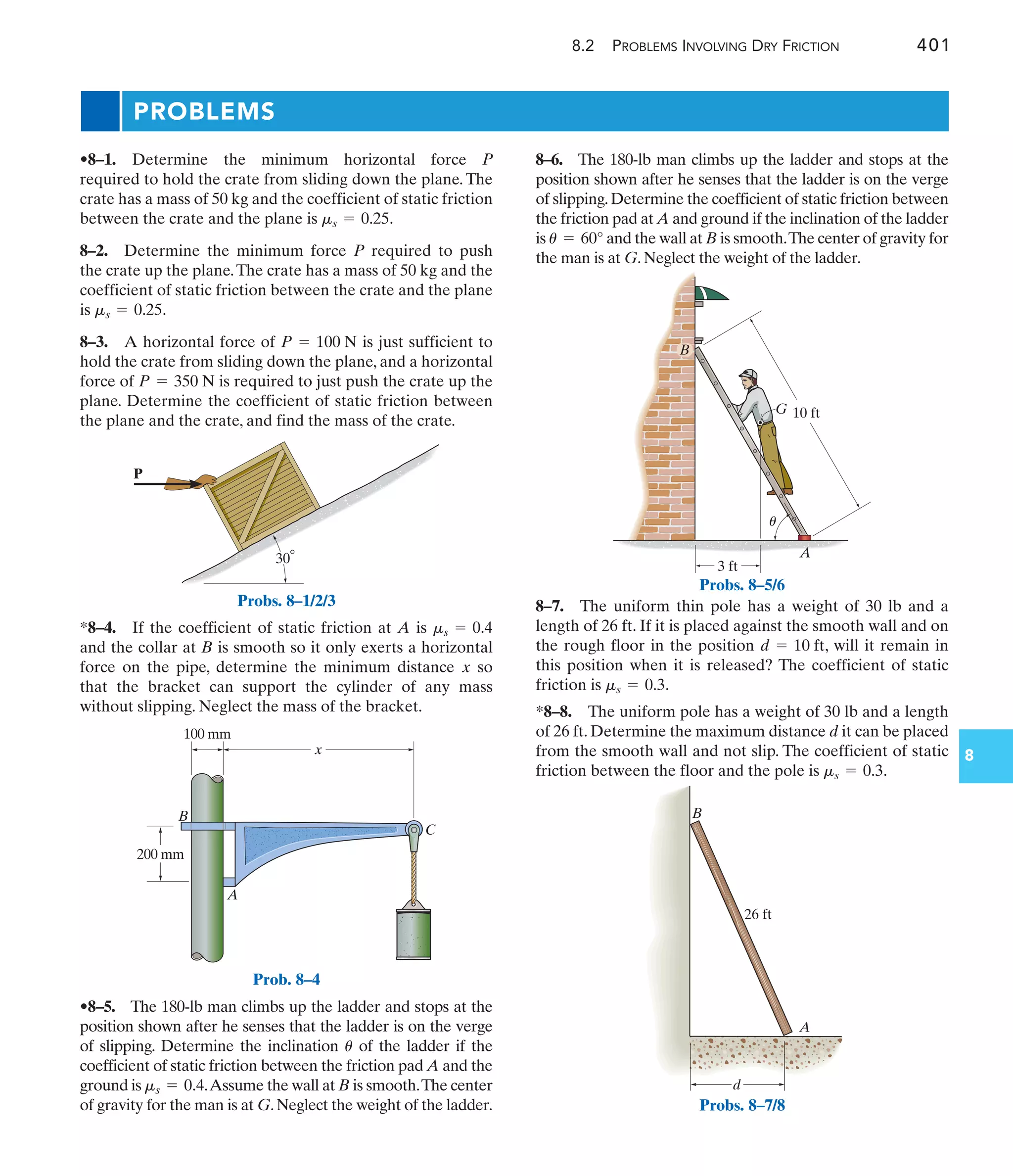 8.2 PROBLEMS INVOLVING DRY FRICTION 401
8
PROBLEMS
8–6. The 180-lb man climbs up the ladder and stops at the
position shown after he senses that the ladder is on the verge
of slipping.Determine the coefficient of static friction between
the friction pad at A and ground if the inclination of the ladder
is and the wall at B is smooth.The center of gravity for
the man is at G. Neglect the weight of the ladder.
u = 60°
*8–4. If the coefficient of static friction at A is
and the collar at B is smooth so it only exerts a horizontal
force on the pipe, determine the minimum distance so
that the bracket can support the cylinder of any mass
without slipping. Neglect the mass of the bracket.
x
ms = 0.4
•8–5. The 180-lb man climbs up the ladder and stops at the
position shown after he senses that the ladder is on the verge
of slipping. Determine the inclination of the ladder if the
coefficient of static friction between the friction pad A and the
ground is .Assume the wall at B is smooth.The center
of gravity for the man is at G.Neglect the weight of the ladder.
ms = 0.4
u
•8–1. Determine the minimum horizontal force P
required to hold the crate from sliding down the plane. The
crate has a mass of 50 kg and the coefficient of static friction
between the crate and the plane is .
8–2. Determine the minimum force P required to push
the crate up the plane.The crate has a mass of 50 kg and the
coefficient of static friction between the crate and the plane
is .
8–3. A horizontal force of is just sufficient to
hold the crate from sliding down the plane, and a horizontal
force of is required to just push the crate up the
plane. Determine the coefficient of static friction between
the plane and the crate, and find the mass of the crate.
P = 350 N
P = 100 N
ms = 0.25
ms = 0.25
8–7. The uniform thin pole has a weight of 30 lb and a
length of 26 ft. If it is placed against the smooth wall and on
the rough floor in the position , will it remain in
this position when it is released? The coefficient of static
friction is .
*8–8. The uniform pole has a weight of 30 lb and a length
of 26 ft. Determine the maximum distance d it can be placed
from the smooth wall and not slip. The coefficient of static
friction between the floor and the pole is .
ms = 0.3
ms = 0.3
d = 10 ft
P
30
Probs. 8–1/2/3
200 mm
x
100 mm
B
A
C
G
A
B
10 ft
3 ft
u
Probs. 8–5/6
A
d
B
26 ft
Probs. 8–7/8
Prob. 8–4
 