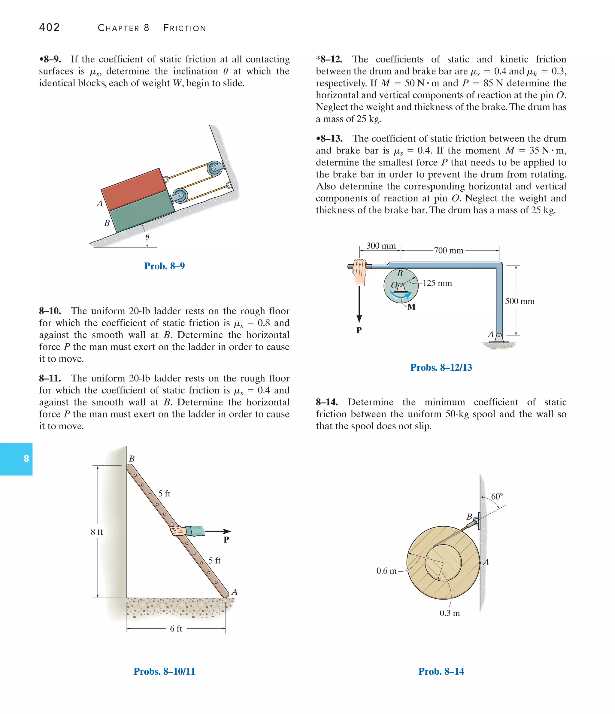 402 CHAPTER 8 FRICTION
8
A
B
8 ft
5 ft
5 ft
6 ft
P
Probs. 8–10/11
A
M
P
B
O 125 mm
700 mm
500 mm
300 mm
Probs. 8–12/13
A
B
0.6 m
0.3 m
60
Prob. 8–14
A
B
u
Prob. 8–9
*8–12. The coefficients of static and kinetic friction
between the drum and brake bar are and ,
respectively. If and determine the
horizontal and vertical components of reaction at the pin O.
Neglect the weight and thickness of the brake.The drum has
a mass of 25 kg.
•8–13. The coefficient of static friction between the drum
and brake bar is . If the moment ,
determine the smallest force P that needs to be applied to
the brake bar in order to prevent the drum from rotating.
Also determine the corresponding horizontal and vertical
components of reaction at pin O. Neglect the weight and
thickness of the brake bar.The drum has a mass of 25 kg.
M = 35 N # m
ms = 0.4
P = 85 N
M = 50 N # m
mk = 0.3
ms = 0.4
8–10. The uniform 20-lb ladder rests on the rough floor
for which the coefficient of static friction is and
against the smooth wall at B. Determine the horizontal
force P the man must exert on the ladder in order to cause
it to move.
8–11. The uniform 20-lb ladder rests on the rough floor
for which the coefficient of static friction is and
against the smooth wall at B. Determine the horizontal
force P the man must exert on the ladder in order to cause
it to move.
ms = 0.4
ms = 0.8
•8–9. If the coefficient of static friction at all contacting
surfaces is , determine the inclination at which the
identical blocks, each of weight W, begin to slide.
u
ms
8–14. Determine the minimum coefficient of static
friction between the uniform 50-kg spool and the wall so
that the spool does not slip.
 