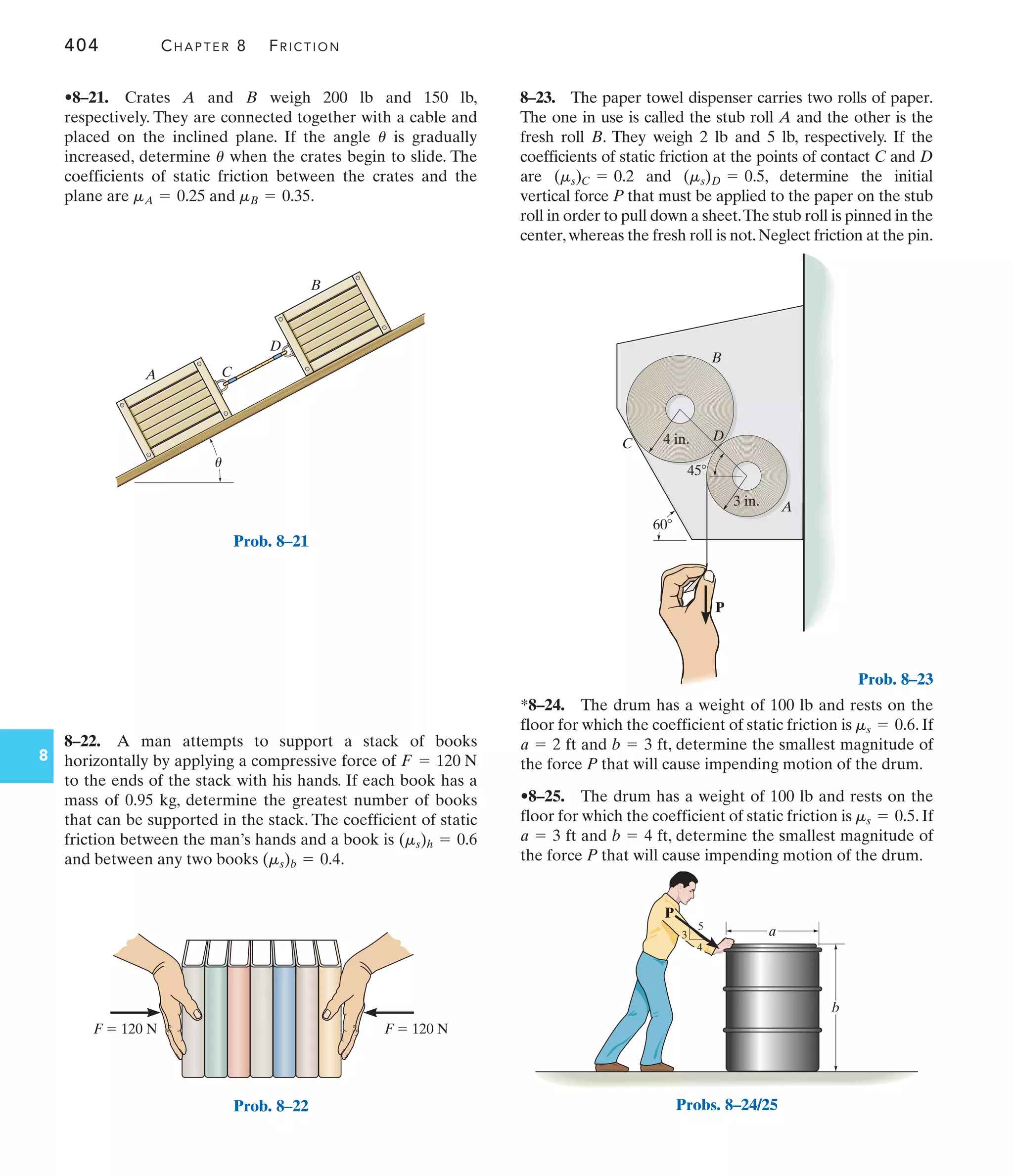 404 CHAPTER 8 FRICTION
8
B
A C
D
u
Prob. 8–21
F  120 N
F  120 N
Prob. 8–22
8–23. The paper towel dispenser carries two rolls of paper.
The one in use is called the stub roll A and the other is the
fresh roll B. They weigh 2 lb and 5 lb, respectively. If the
coefficients of static friction at the points of contact C and D
are and , determine the initial
vertical force P that must be applied to the paper on the stub
roll in order to pull down a sheet.The stub roll is pinned in the
center,whereas the fresh roll is not.Neglect friction at the pin.
(ms)D = 0.5
(ms)C = 0.2
8–22. A man attempts to support a stack of books
horizontally by applying a compressive force of
to the ends of the stack with his hands. If each book has a
mass of 0.95 kg, determine the greatest number of books
that can be supported in the stack. The coefficient of static
friction between the man’s hands and a book is
and between any two books .
(ms)b = 0.4
(ms)h = 0.6
F = 120 N
•8–21. Crates A and B weigh 200 lb and 150 lb,
respectively. They are connected together with a cable and
placed on the inclined plane. If the angle is gradually
increased, determine when the crates begin to slide. The
coefficients of static friction between the crates and the
plane are and .
mB = 0.35
mA = 0.25
u
u
*8–24. The drum has a weight of 100 lb and rests on the
floor for which the coefficient of static friction is . If
ft and ft, determine the smallest magnitude of
the force P that will cause impending motion of the drum.
•8–25. The drum has a weight of 100 lb and rests on the
floor for which the coefficient of static friction is . If
ft and ft, determine the smallest magnitude of
the force P that will cause impending motion of the drum.
b = 4
a = 3
ms = 0.5
b = 3
a = 2
ms = 0.6
P
60
3 in.
4 in.
45
A
B
C
D
Prob. 8–23
b
a
P
3
4
5
Probs. 8–24/25
 
