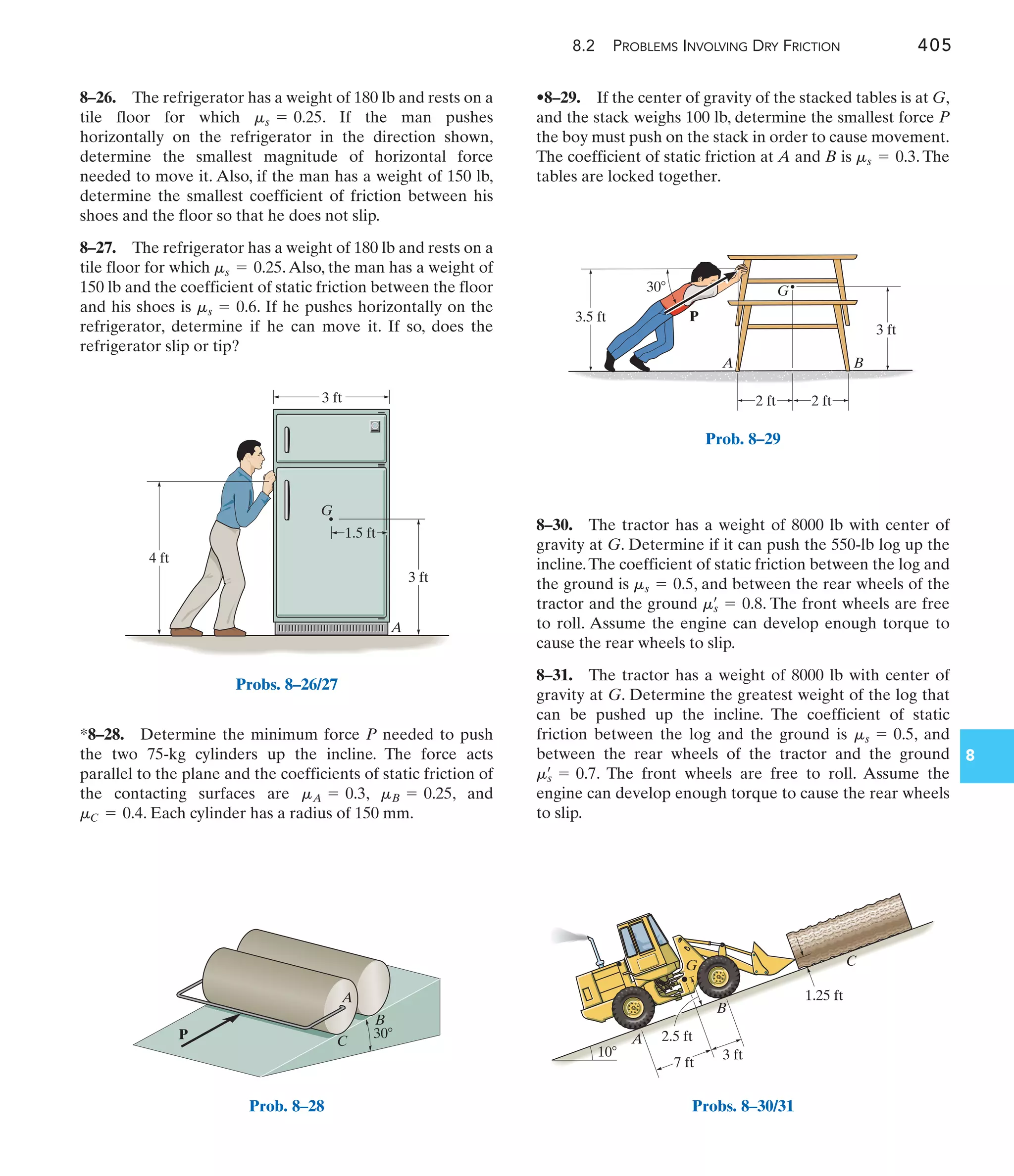 8.2 PROBLEMS INVOLVING DRY FRICTION 405
8
•8–29. If the center of gravity of the stacked tables is at G,
and the stack weighs 100 lb, determine the smallest force P
the boy must push on the stack in order to cause movement.
The coefficient of static friction at A and B is . The
tables are locked together.
ms = 0.3
*8–28. Determine the minimum force P needed to push
the two 75-kg cylinders up the incline. The force acts
parallel to the plane and the coefficients of static friction of
the contacting surfaces are , , and
. Each cylinder has a radius of 150 mm.
mC = 0.4
mB = 0.25
mA = 0.3
8–26. The refrigerator has a weight of 180 lb and rests on a
tile floor for which . If the man pushes
horizontally on the refrigerator in the direction shown,
determine the smallest magnitude of horizontal force
needed to move it. Also, if the man has a weight of 150 lb,
determine the smallest coefficient of friction between his
shoes and the floor so that he does not slip.
8–27. The refrigerator has a weight of 180 lb and rests on a
tile floor for which .Also, the man has a weight of
150 lb and the coefficient of static friction between the floor
and his shoes is . If he pushes horizontally on the
refrigerator, determine if he can move it. If so, does the
refrigerator slip or tip?
ms = 0.6
ms = 0.25
ms = 0.25
8–30. The tractor has a weight of 8000 lb with center of
gravity at G. Determine if it can push the 550-lb log up the
incline.The coefficient of static friction between the log and
the ground is , and between the rear wheels of the
tractor and the ground . The front wheels are free
to roll. Assume the engine can develop enough torque to
cause the rear wheels to slip.
8–31. The tractor has a weight of 8000 lb with center of
gravity at G. Determine the greatest weight of the log that
can be pushed up the incline. The coefficient of static
friction between the log and the ground is , and
between the rear wheels of the tractor and the ground
. The front wheels are free to roll. Assume the
engine can develop enough torque to cause the rear wheels
to slip.
ms
œ
= 0.7
ms = 0.5
mœ
s = 0.8
ms = 0.5
3 ft
3 ft
1.5 ft
G
A
4 ft
Probs. 8–26/27
P
A
B
C
30
Prob. 8–28
G
A B
30
3.5 ft
3 ft
2 ft
P
2 ft
Prob. 8–29
7 ft
3 ft
1.25 ft
2.5 ft
10
A
B
G C
Probs. 8–30/31
 