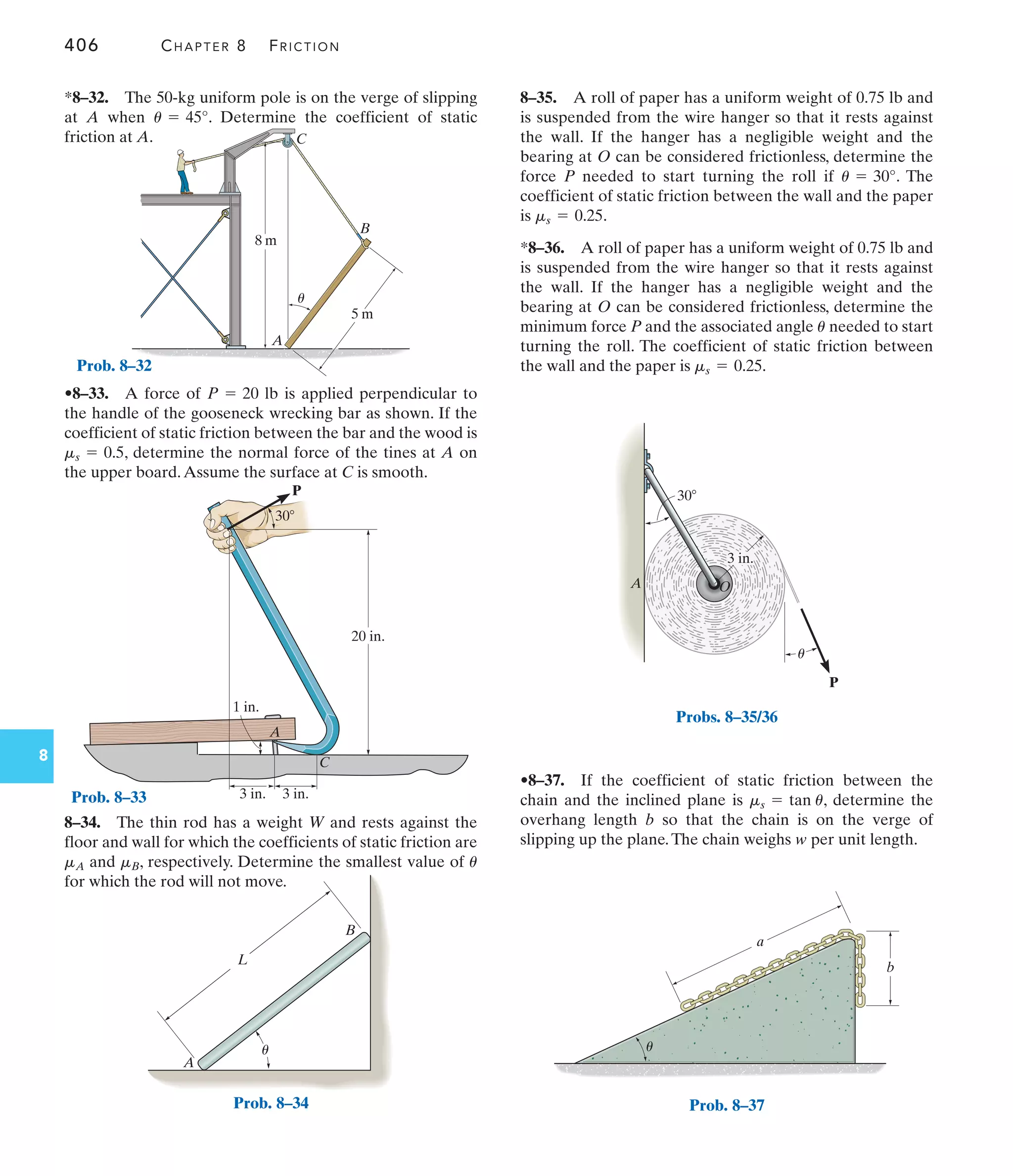 406 CHAPTER 8 FRICTION
8
A
B
C
8 m
5 m
u
Prob. 8–32
L
A
B
u
Prob. 8–34
20 in.
3 in.
3 in.
1 in.
A
C
P
30
Prob. 8–33
8–34. The thin rod has a weight W and rests against the
floor and wall for which the coefficients of static friction are
and , respectively. Determine the smallest value of
for which the rod will not move.
u
mB
mA
•8–33. A force of is applied perpendicular to
the handle of the gooseneck wrecking bar as shown. If the
coefficient of static friction between the bar and the wood is
, determine the normal force of the tines at A on
the upper board.Assume the surface at C is smooth.
ms = 0.5
P = 20 lb
*8–32. The 50-kg uniform pole is on the verge of slipping
at A when . Determine the coefficient of static
friction at A.
u = 45°
•8–37. If the coefficient of static friction between the
chain and the inclined plane is , determine the
overhang length b so that the chain is on the verge of
slipping up the plane.The chain weighs w per unit length.
ms = tan u
30
P
A
3 in.
O
u
Probs. 8–35/36
b
a
u
Prob. 8–37
8–35. A roll of paper has a uniform weight of 0.75 lb and
is suspended from the wire hanger so that it rests against
the wall. If the hanger has a negligible weight and the
bearing at O can be considered frictionless, determine the
force P needed to start turning the roll if . The
coefficient of static friction between the wall and the paper
is .
*8–36. A roll of paper has a uniform weight of 0.75 lb and
is suspended from the wire hanger so that it rests against
the wall. If the hanger has a negligible weight and the
bearing at O can be considered frictionless, determine the
minimum force P and the associated angle needed to start
turning the roll. The coefficient of static friction between
the wall and the paper is ms = 0.25.
u
ms = 0.25
u = 30°
 