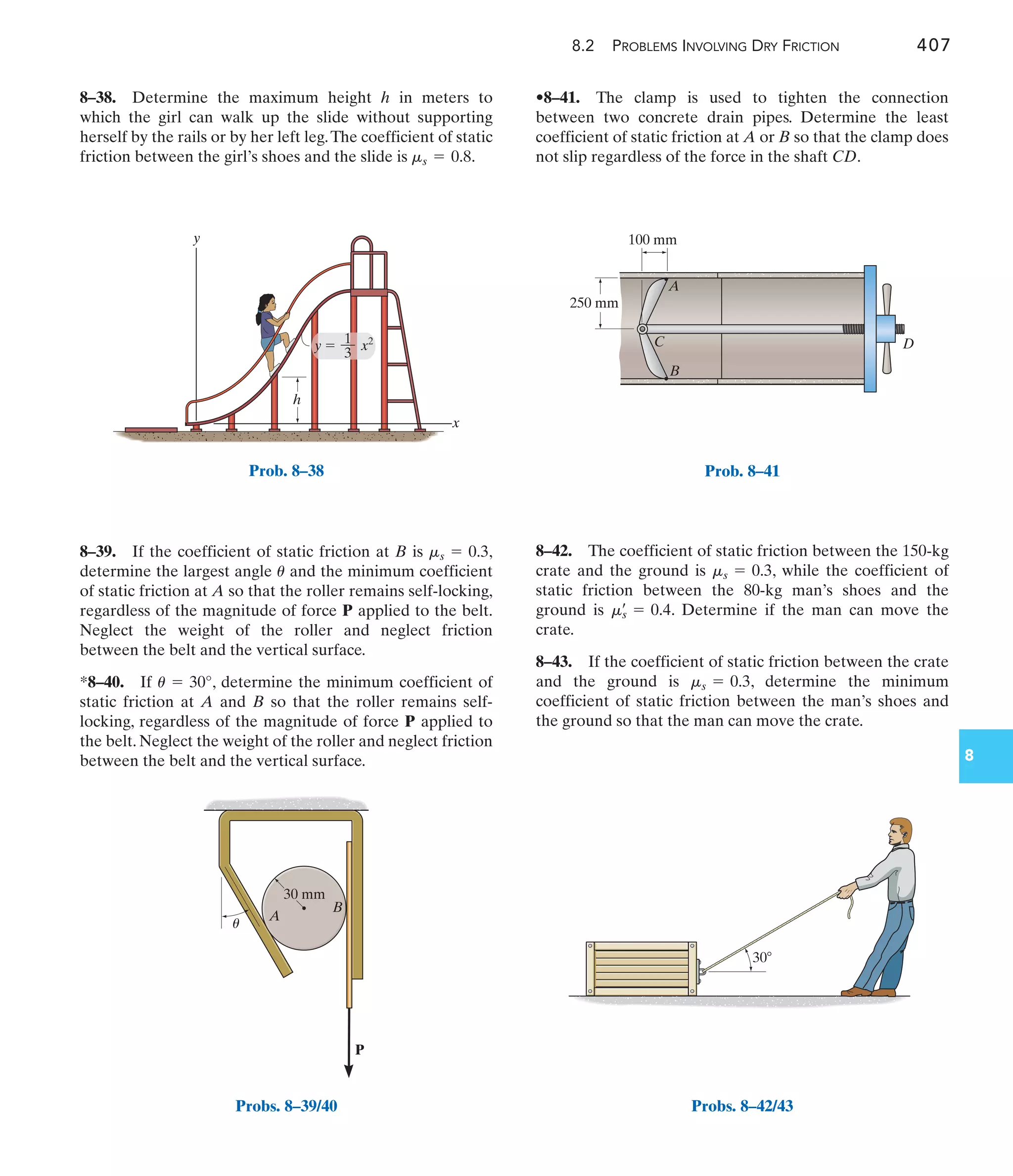 8.2 PROBLEMS INVOLVING DRY FRICTION 407
8
•8–41. The clamp is used to tighten the connection
between two concrete drain pipes. Determine the least
coefficient of static friction at A or B so that the clamp does
not slip regardless of the force in the shaft CD.
8–39. If the coefficient of static friction at B is ,
determine the largest angle and the minimum coefficient
of static friction at A so that the roller remains self-locking,
regardless of the magnitude of force P applied to the belt.
Neglect the weight of the roller and neglect friction
between the belt and the vertical surface.
*8–40. If , determine the minimum coefficient of
static friction at A and B so that the roller remains self-
locking, regardless of the magnitude of force P applied to
the belt. Neglect the weight of the roller and neglect friction
between the belt and the vertical surface.
u = 30°
u
ms = 0.3
8–38. Determine the maximum height h in meters to
which the girl can walk up the slide without supporting
herself by the rails or by her left leg.The coefficient of static
friction between the girl’s shoes and the slide is .
ms = 0.8
8–42. The coefficient of static friction between the 150-kg
crate and the ground is , while the coefficient of
static friction between the 80-kg man’s shoes and the
ground is . Determine if the man can move the
crate.
8–43. If the coefficient of static friction between the crate
and the ground is , determine the minimum
coefficient of static friction between the man’s shoes and
the ground so that the man can move the crate.
ms = 0.3
ms
œ
= 0.4
ms = 0.3
y
h
x
y  x2
1
––
3
Prob. 8–38
P
A
B
30 mm
u
Probs. 8–39/40
B
C D
A
100 mm
250 mm
Prob. 8–41
30
Probs. 8–42/43
 