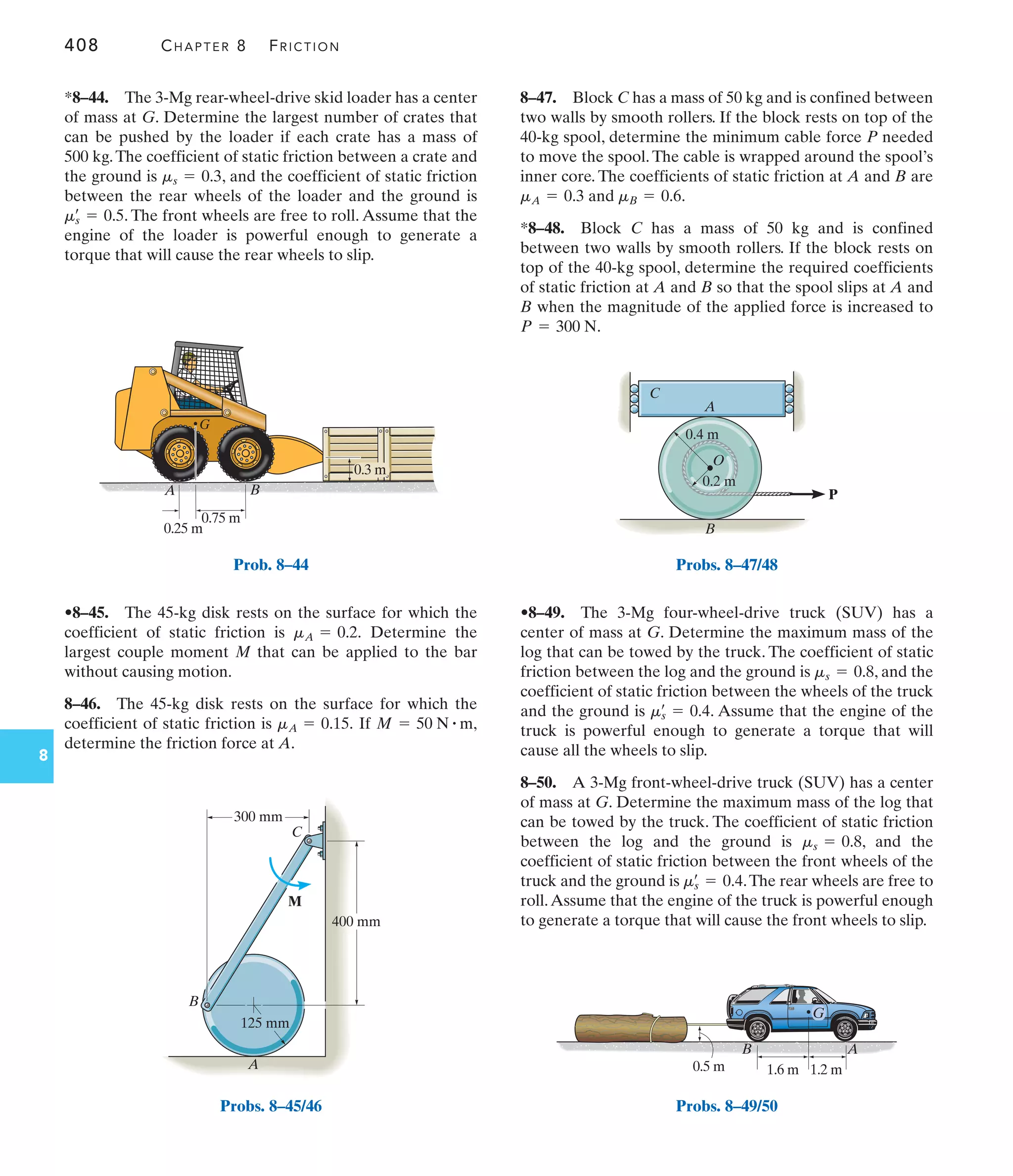 408 CHAPTER 8 FRICTION
8
8–47. Block C has a mass of 50 kg and is confined between
two walls by smooth rollers. If the block rests on top of the
40-kg spool, determine the minimum cable force P needed
to move the spool. The cable is wrapped around the spool’s
inner core. The coefficients of static friction at A and B are
and .
*8–48. Block C has a mass of 50 kg and is confined
between two walls by smooth rollers. If the block rests on
top of the 40-kg spool, determine the required coefficients
of static friction at A and B so that the spool slips at A and
B when the magnitude of the applied force is increased to
.
P = 300 N
mB = 0.6
mA = 0.3
•8–45. The 45-kg disk rests on the surface for which the
coefficient of static friction is Determine the
largest couple moment M that can be applied to the bar
without causing motion.
8–46. The 45-kg disk rests on the surface for which the
coefficient of static friction is If
determine the friction force at A.
M = 50 N # m,
mA = 0.15.
mA = 0.2.
*8–44. The 3-Mg rear-wheel-drive skid loader has a center
of mass at G. Determine the largest number of crates that
can be pushed by the loader if each crate has a mass of
500 kg.The coefficient of static friction between a crate and
the ground is , and the coefficient of static friction
between the rear wheels of the loader and the ground is
. The front wheels are free to roll. Assume that the
engine of the loader is powerful enough to generate a
torque that will cause the rear wheels to slip.
ms
œ
= 0.5
ms = 0.3
•8–49. The 3-Mg four-wheel-drive truck (SUV) has a
center of mass at G. Determine the maximum mass of the
log that can be towed by the truck. The coefficient of static
friction between the log and the ground is , and the
coefficient of static friction between the wheels of the truck
and the ground is . Assume that the engine of the
truck is powerful enough to generate a torque that will
cause all the wheels to slip.
8–50. A 3-Mg front-wheel-drive truck (SUV) has a center
of mass at G. Determine the maximum mass of the log that
can be towed by the truck. The coefficient of static friction
between the log and the ground is , and the
coefficient of static friction between the front wheels of the
truck and the ground is .The rear wheels are free to
roll.Assume that the engine of the truck is powerful enough
to generate a torque that will cause the front wheels to slip.
ms
œ
= 0.4
ms = 0.8
ms
œ
= 0.4
ms = 0.8
0.75 m
0.25 m
G
0.3 m
B
A
Prob. 8–44
400 mm
125 mm
300 mm
B
A
C
M
Probs. 8–45/46
C
A
B
O
0.4 m
0.2 m
P
Probs. 8–47/48
1.2 m
1.6 m
0.5 m
G
A
B
Probs. 8–49/50
 