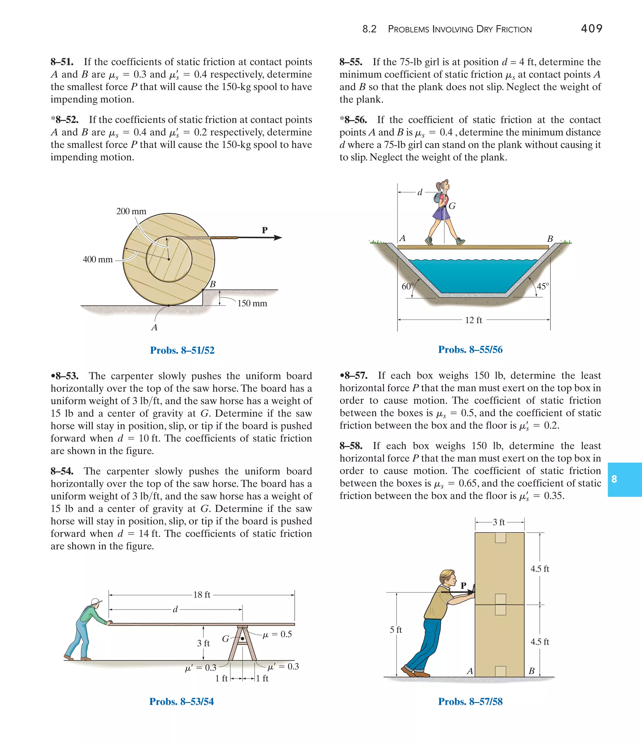 8.2 PROBLEMS INVOLVING DRY FRICTION 409
8
8–55. If the 75-lb girl is at position d = 4 ft, determine the
minimum coefficient of static friction at contact points A
and B so that the plank does not slip. Neglect the weight of
the plank.
*8–56. If the coefficient of static friction at the contact
points A and B is , determine the minimum distance
d where a 75-lb girl can stand on the plank without causing it
to slip. Neglect the weight of the plank.
ms = 0.4
ms
•8–53. The carpenter slowly pushes the uniform board
horizontally over the top of the saw horse. The board has a
uniform weight of and the saw horse has a weight of
15 lb and a center of gravity at G. Determine if the saw
horse will stay in position, slip, or tip if the board is pushed
forward when The coefficients of static friction
are shown in the figure.
8–54. The carpenter slowly pushes the uniform board
horizontally over the top of the saw horse. The board has a
uniform weight of and the saw horse has a weight of
15 lb and a center of gravity at G. Determine if the saw
horse will stay in position, slip, or tip if the board is pushed
forward when The coefficients of static friction
are shown in the figure.
d = 14 ft.
3 lbft,
d = 10 ft.
3 lbft,
8–51. If the coefficients of static friction at contact points
A and B are and respectively, determine
the smallest force P that will cause the 150-kg spool to have
impending motion.
*8–52. If the coefficients of static friction at contact points
A and B are and respectively, determine
the smallest force P that will cause the 150-kg spool to have
impending motion.
ms
œ
= 0.2
ms = 0.4
ms
œ
= 0.4
ms = 0.3
•8–57. If each box weighs 150 lb, determine the least
horizontal force P that the man must exert on the top box in
order to cause motion. The coefficient of static friction
between the boxes is , and the coefficient of static
friction between the box and the floor is .
8–58. If each box weighs 150 lb, determine the least
horizontal force P that the man must exert on the top box in
order to cause motion. The coefficient of static friction
between the boxes is , and the coefficient of static
friction between the box and the floor is .
ms
œ
= 0.35
ms = 0.65
ms
œ
= 0.2
ms = 0.5
P
400 mm
200 mm
150 mm
B
A
Probs. 8–51/52
d
G
18 ft
1 ft
1 ft
3 ft
m  0.5
m¿  0.3 m¿  0.3
Probs. 8–53/54
A
G
d
B
12 ft
45
60
Probs. 8–55/56
3 ft
4.5 ft
5 ft
P
4.5 ft
A B
Probs. 8–57/58
 