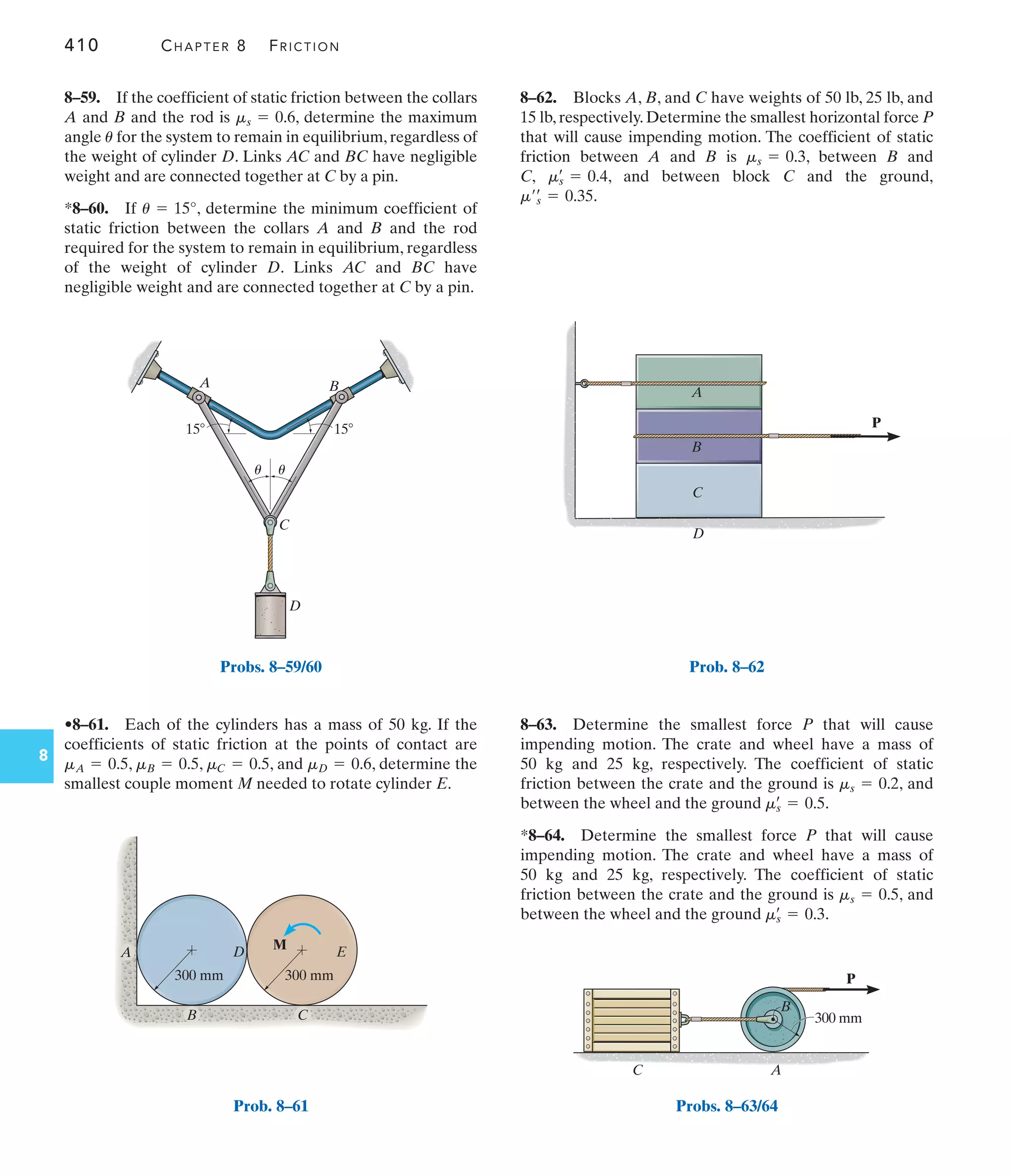 410 CHAPTER 8 FRICTION
8
8–62. Blocks A, B, and C have weights of 50 lb, 25 lb, and
15 lb, respectively. Determine the smallest horizontal force P
that will cause impending motion. The coefficient of static
friction between A and B is , between B and
C, , and between block C and the ground,
.
m¿œ
s = 0.35
ms
œ
= 0.4
ms = 0.3
•8–61. Each of the cylinders has a mass of 50 kg. If the
coefficients of static friction at the points of contact are
, , , and , determine the
smallest couple moment M needed to rotate cylinder E.
mD = 0.6
mC = 0.5
mB = 0.5
mA = 0.5
8–59. If the coefficient of static friction between the collars
A and B and the rod is , determine the maximum
angle for the system to remain in equilibrium, regardless of
the weight of cylinder D. Links AC and BC have negligible
weight and are connected together at C by a pin.
*8–60. If , determine the minimum coefficient of
static friction between the collars A and B and the rod
required for the system to remain in equilibrium, regardless
of the weight of cylinder D. Links AC and BC have
negligible weight and are connected together at C by a pin.
u = 15°
u
ms = 0.6
8–63. Determine the smallest force P that will cause
impending motion. The crate and wheel have a mass of
50 kg and 25 kg, respectively. The coefficient of static
friction between the crate and the ground is , and
between the wheel and the ground .
*8–64. Determine the smallest force P that will cause
impending motion. The crate and wheel have a mass of
50 kg and 25 kg, respectively. The coefficient of static
friction between the crate and the ground is , and
between the wheel and the ground .
ms
œ
= 0.3
ms = 0.5
ms
œ
= 0.5
ms = 0.2
D
C
A B
u u
15
15
Probs. 8–59/60
300 mm
A D
300 mm
E
M
B C
Prob. 8–61
P
A
B
C
D
Prob. 8–62
300 mm
P
B
C A
Probs. 8–63/64
 