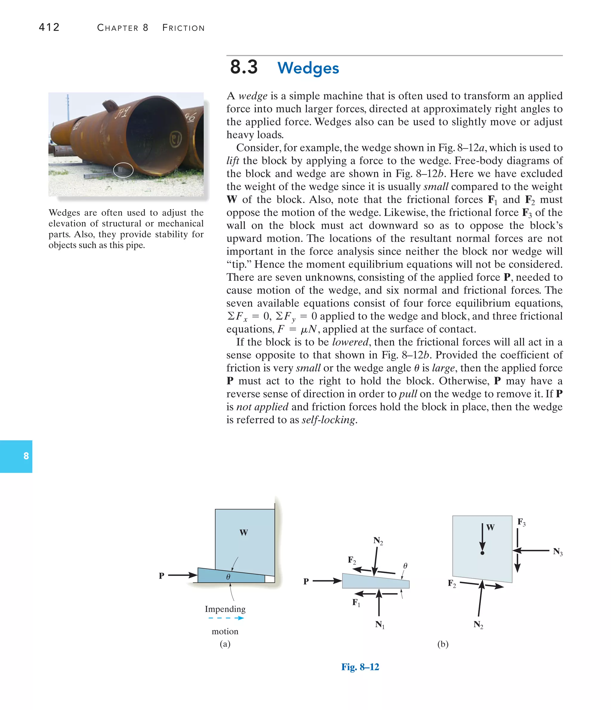 412 CHAPTER 8 FRICTION
8
8.3 Wedges
A wedge is a simple machine that is often used to transform an applied
force into much larger forces, directed at approximately right angles to
the applied force. Wedges also can be used to slightly move or adjust
heavy loads.
Consider, for example, the wedge shown in Fig. 8–12a, which is used to
lift the block by applying a force to the wedge. Free-body diagrams of
the block and wedge are shown in Fig. 8–12b. Here we have excluded
the weight of the wedge since it is usually small compared to the weight
of the block. Also, note that the frictional forces and must
oppose the motion of the wedge. Likewise, the frictional force of the
wall on the block must act downward so as to oppose the block’s
upward motion. The locations of the resultant normal forces are not
important in the force analysis since neither the block nor wedge will
“tip.” Hence the moment equilibrium equations will not be considered.
There are seven unknowns, consisting of the applied force P, needed to
cause motion of the wedge, and six normal and frictional forces. The
seven available equations consist of four force equilibrium equations,
applied to the wedge and block, and three frictional
equations, , applied at the surface of contact.
If the block is to be lowered, then the frictional forces will all act in a
sense opposite to that shown in Fig. 8–12b. Provided the coefficient of
friction is very small or the wedge angle is large, then the applied force
P must act to the right to hold the block. Otherwise, P may have a
reverse sense of direction in order to pull on the wedge to remove it. If P
is not applied and friction forces hold the block in place, then the wedge
is referred to as self-locking.
u
F = mN
©Fy = 0
©Fx = 0,
F3
F2
F1
W
(a)
Impending
motion
P
W
u
F3
N3
(b)
W
F2
N2
P
F2
N2
F1
N1
u
Fig. 8–12
Wedges are often used to adjust the
elevation of structural or mechanical
parts. Also, they provide stability for
objects such as this pipe.
 