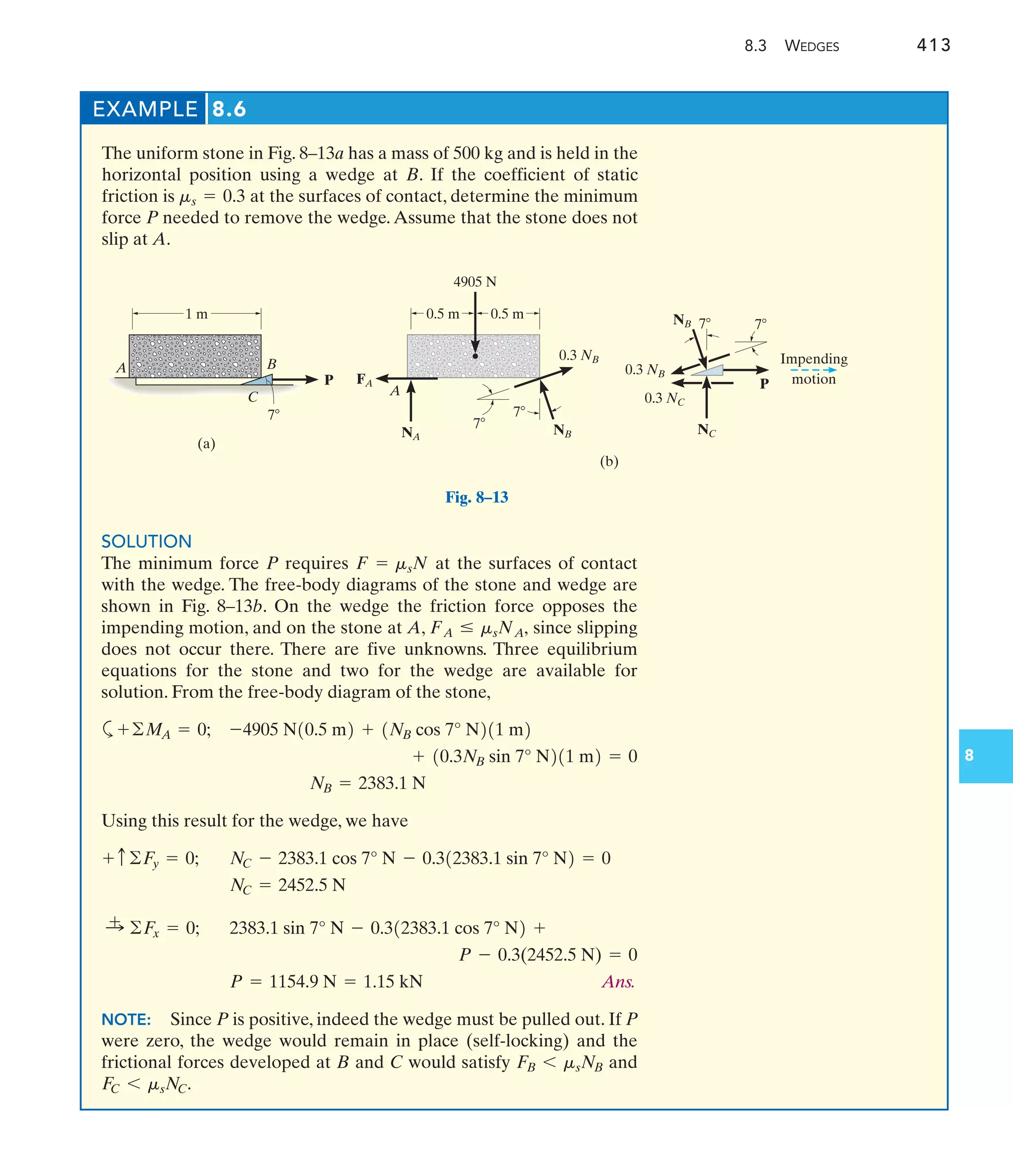 8.3 WEDGES 413
8
EXAMPLE 8.6
The uniform stone in Fig. 8–13a has a mass of 500 kg and is held in the
horizontal position using a wedge at B. If the coefficient of static
friction is at the surfaces of contact, determine the minimum
force P needed to remove the wedge.Assume that the stone does not
slip at A.
ms = 0.3
SOLUTION
The minimum force P requires at the surfaces of contact
with the wedge. The free-body diagrams of the stone and wedge are
shown in Fig. 8–13b. On the wedge the friction force opposes the
impending motion, and on the stone at A, since slipping
does not occur there. There are five unknowns. Three equilibrium
equations for the stone and two for the wedge are available for
solution. From the free-body diagram of the stone,
a
Using this result for the wedge, we have
Ans.
NOTE: Since P is positive, indeed the wedge must be pulled out. If P
were zero, the wedge would remain in place (self-locking) and the
frictional forces developed at B and C would satisfy and
FC 6 msNC.
FB 6 msNB
P = 1154.9 N = 1.15 kN
P - 0.3(2452.5 N) = 0
2383.1 sin 7° N - 0.312383.1 cos 7° N2 +
:
+ ©F
x = 0;
NC = 2452.5 N
NC - 2383.1 cos 7° N - 0.312383.1 sin 7° N2 = 0
+ c©F
y = 0;
NB = 2383.1 N
+ 10.3NB sin 7° N211 m2 = 0
-4905 N10.5 m2 + 1NB cos 7° N211 m2
+©MA = 0;
FA … msNA,
F = msN
(a)
P
7
B
A
C
1 m
FA
0.3 NB
P
7
0.5 m
(b)
0.5 m
NB
NA
7
7 7
NC
NB
0.3 NB
0.3 NC
4905 N
A
Impending
motion
Fig. 8–13
 