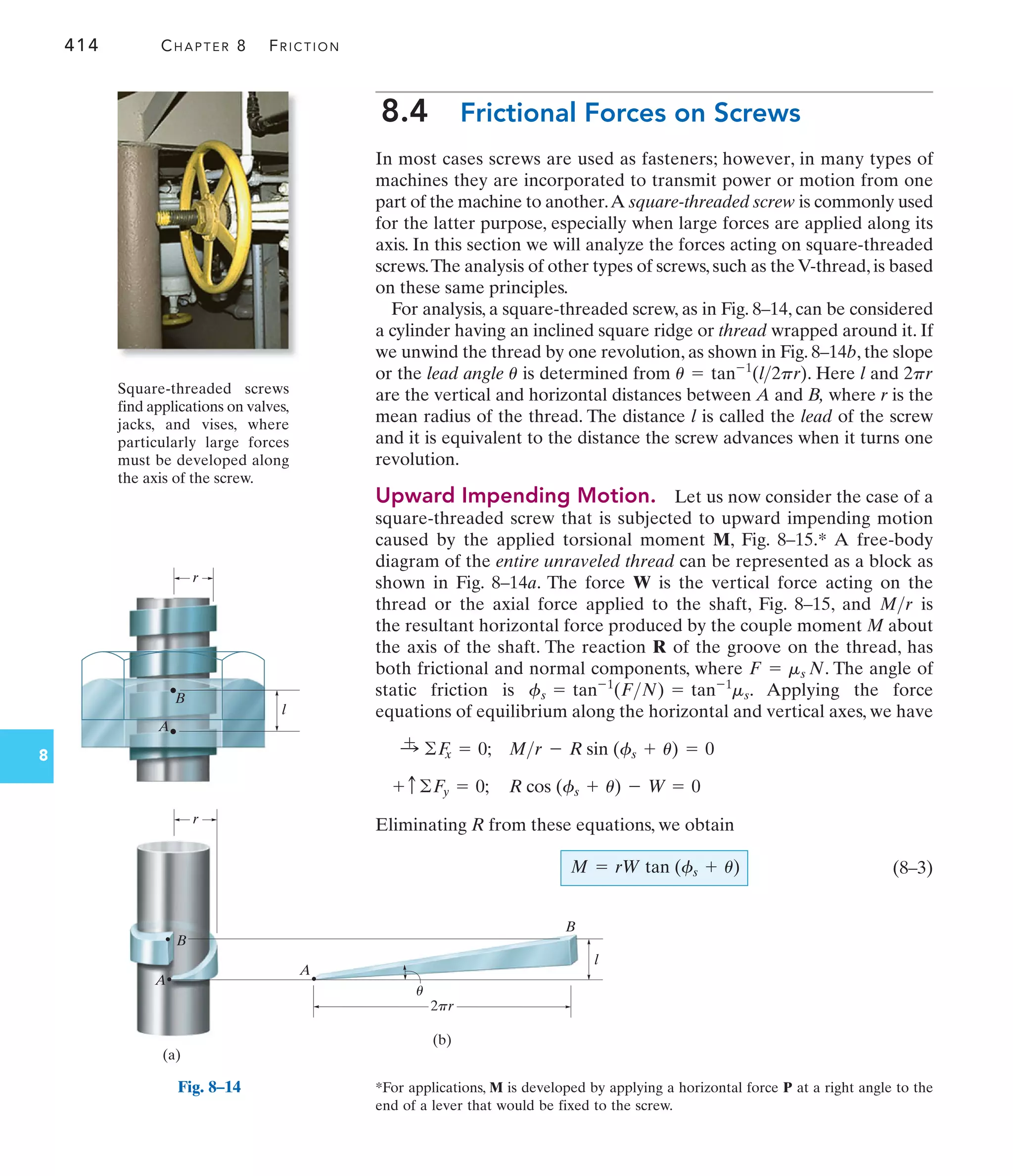 r
l
A
B
2pr
r
A
B
l
(b)
B
A
u
(a)
Fig. 8–14
414 CHAPTER 8 FRICTION
8
8.4 Frictional Forces on Screws
In most cases screws are used as fasteners; however, in many types of
machines they are incorporated to transmit power or motion from one
part of the machine to another.A square-threaded screw is commonly used
for the latter purpose, especially when large forces are applied along its
axis. In this section we will analyze the forces acting on square-threaded
screws.The analysis of other types of screws, such as the V-thread, is based
on these same principles.
For analysis, a square-threaded screw, as in Fig. 8–14, can be considered
a cylinder having an inclined square ridge or thread wrapped around it. If
we unwind the thread by one revolution, as shown in Fig. 8–14b, the slope
or the lead angle is determined from . Here l and
are the vertical and horizontal distances between A and B, where r is the
mean radius of the thread. The distance l is called the lead of the screw
and it is equivalent to the distance the screw advances when it turns one
revolution.
Upward Impending Motion. Let us now consider the case of a
square-threaded screw that is subjected to upward impending motion
caused by the applied torsional moment M, Fig. 8–15.* A free-body
diagram of the entire unraveled thread can be represented as a block as
shown in Fig. 8–14a. The force W is the vertical force acting on the
thread or the axial force applied to the shaft, Fig. 8–15, and is
the resultant horizontal force produced by the couple moment M about
the axis of the shaft. The reaction R of the groove on the thread, has
both frictional and normal components, where . The angle of
static friction is . Applying the force
equations of equilibrium along the horizontal and vertical axes, we have
R cos (fs + u) - W = 0
+ c ©F
y = 0;
Mr - R sin (fs + u) = 0
:
+ ©F
x = 0;
fs = tan-1
(FN) = tan-1
ms
F = ms N
Mr
2pr
u = tan-1
(l2pr)
u
Eliminating R from these equations, we obtain
(8–3)
M = rW tan (fs + u)
*For applications, M is developed by applying a horizontal force P at a right angle to the
end of a lever that would be fixed to the screw.
Square-threaded screws
find applications on valves,
jacks, and vises, where
particularly large forces
must be developed along
the axis of the screw.
 