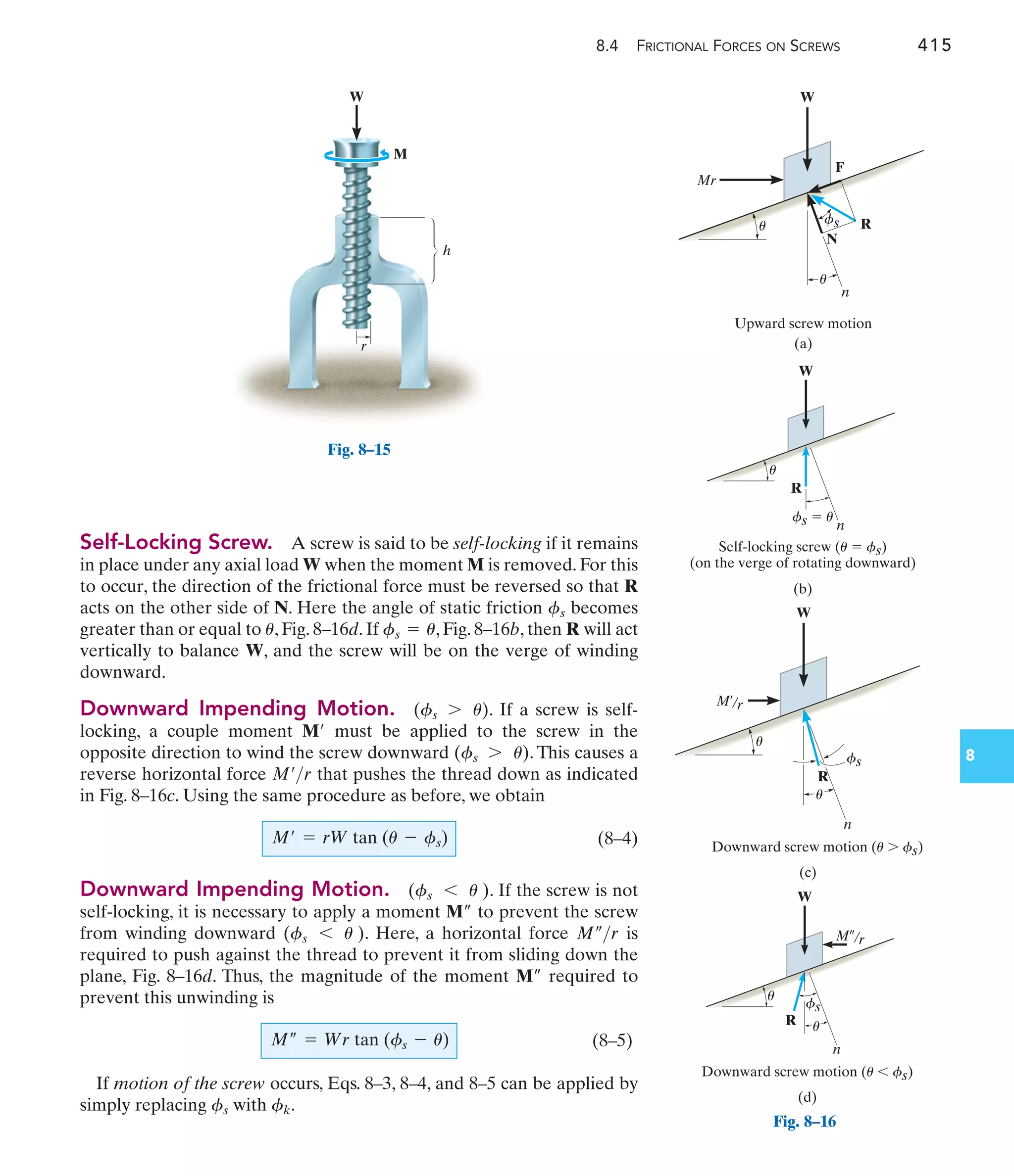 8.4 FRICTIONAL FORCES ON SCREWS 415
8
Self-Locking Screw. A screw is said to be self-locking if it remains
in place under any axial load W when the moment M is removed. For this
to occur, the direction of the frictional force must be reversed so that R
acts on the other side of N. Here the angle of static friction becomes
greater than or equal to , Fig. 8–16d. If , Fig. 8–16b, then R will act
vertically to balance W, and the screw will be on the verge of winding
downward.
Downward Impending Motion. . If a screw is self-
locking, a couple moment must be applied to the screw in the
opposite direction to wind the screw downward . This causes a
reverse horizontal force that pushes the thread down as indicated
in Fig. 8–16c. Using the same procedure as before, we obtain
(8–4)
Downward Impending Motion. . If the screw is not
self-locking, it is necessary to apply a moment to prevent the screw
from winding downward . Here, a horizontal force is
required to push against the thread to prevent it from sliding down the
plane, Fig. 8–16d. Thus, the magnitude of the moment required to
prevent this unwinding is
(8–5)
If motion of the screw occurs, Eqs. 8–3, 8–4, and 8–5 can be applied by
simply replacing with .
fk
fs
M– = Wr tan (fs - u)
M–
M–r
(fs 6 u )
M–
(fs 6 u )
M¿ = rW tan (u - fs)
M¿r
(fs 7 u)
M¿
(fs 7 u)
fs = u
u
fs
W
h
r
M
Fig. 8–15
W
Downward screw motion (u  fs)
M¿/r
n
(c)
R
fs
u
u
W
Self-locking screw (u  fs)
(on the verge of rotating downward)
R
(b)
n
u
fs  u
W
Downward screw motion (u  fs)
(d)
M–/r
R
n
u
u
fs
Fig. 8–16
W
Upward screw motion
N
F
R
(a)
n
Mr
u
u
fs
 