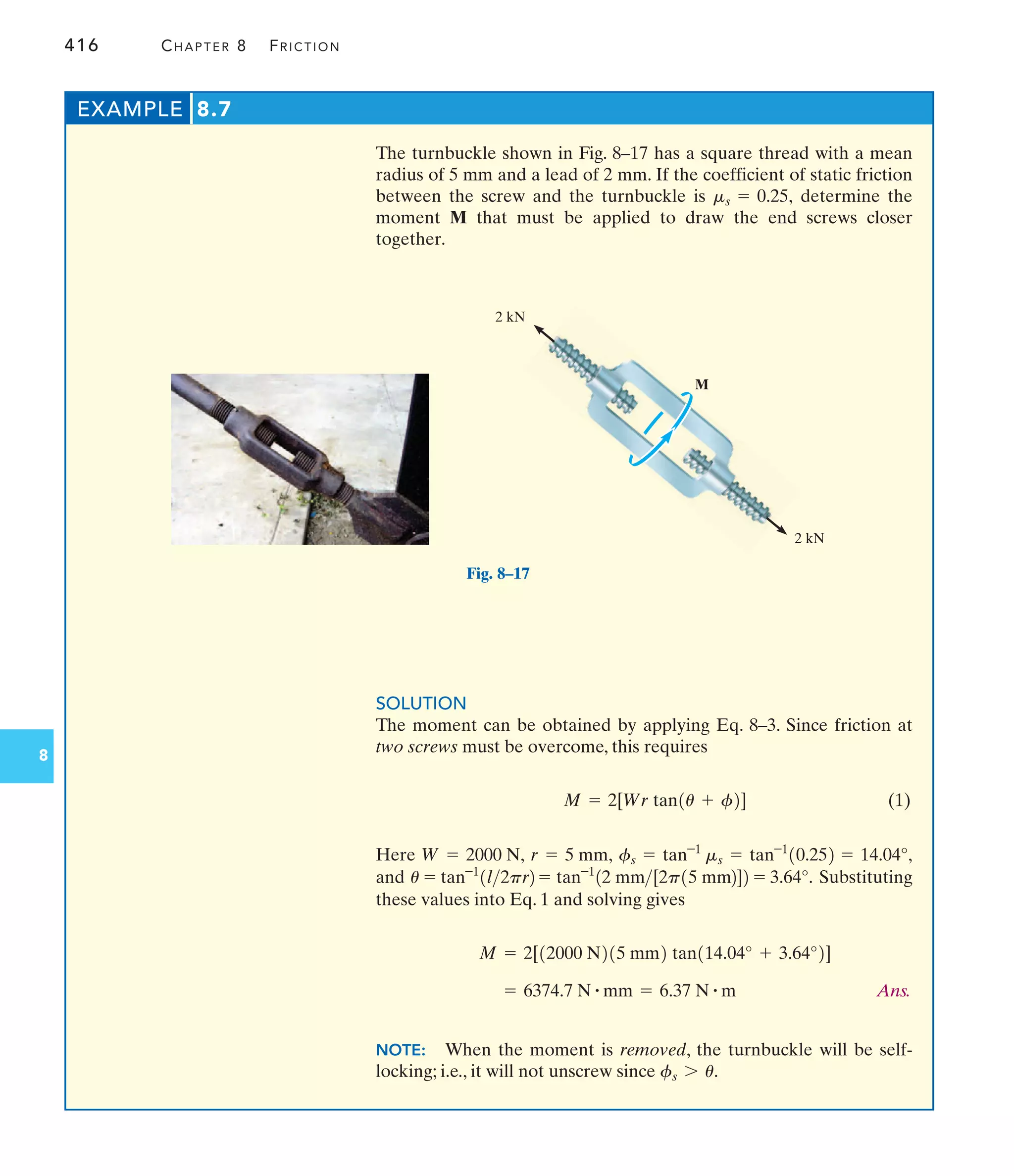 416 CHAPTER 8 FRICTION
8
The turnbuckle shown in Fig. 8–17 has a square thread with a mean
radius of 5 mm and a lead of 2 mm. If the coefficient of static friction
between the screw and the turnbuckle is determine the
moment M that must be applied to draw the end screws closer
together.
ms = 0.25,
EXAMPLE 8.7
Fig. 8–17
M
2 kN
2 kN
SOLUTION
The moment can be obtained by applying Eq. 8–3. Since friction at
two screws must be overcome, this requires
(1)
Here
and Substituting
these values into Eq. 1 and solving gives
Ans.
NOTE: When the moment is removed, the turnbuckle will be self-
locking; i.e., it will not unscrew since fs 7 u.
= 6374.7 N # mm = 6.37 N # m
M = 2[12000 N215 mm2 tan114.04° + 3.64°2]
u = tan-1
1l2pr2 = tan-1
12 mm[2p15 mm2]2 = 3.64°.
= 14.04°,
fs = tan-1
ms = tan-1
10.252
r = 5 mm,
W = 2000 N,
M = 2[Wr tan1u + f2]
 