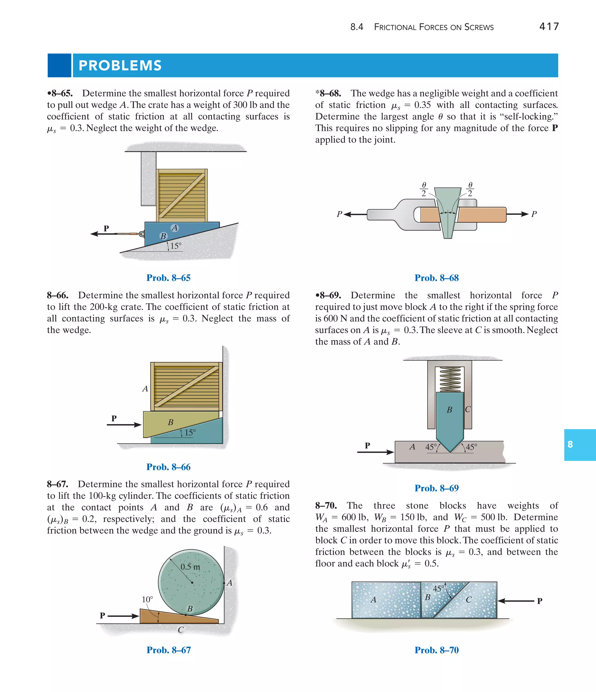 8.4 FRICTIONAL FORCES ON SCREWS 417
8
A
P
B
B
15
Prob. 8–65
P
10
A
C
B
0.5 m
Prob. 8–67
P
A
B
15
Prob. 8–66
PROBLEMS
*8–68. The wedge has a negligible weight and a coefficient
of static friction with all contacting surfaces.
Determine the largest angle so that it is “self-locking.”
This requires no slipping for any magnitude of the force P
applied to the joint.
u
ms = 0.35
8–67. Determine the smallest horizontal force P required
to lift the 100-kg cylinder. The coefficients of static friction
at the contact points A and B are and
, respectively; and the coefficient of static
friction between the wedge and the ground is .
ms = 0.3
(ms)B = 0.2
(ms)A = 0.6
•8–65. Determine the smallest horizontal force P required
to pull out wedge A.The crate has a weight of 300 lb and the
coefficient of static friction at all contacting surfaces is
. Neglect the weight of the wedge.
ms = 0.3
8–70. The three stone blocks have weights of
, and Determine
the smallest horizontal force P that must be applied to
block C in order to move this block.The coefficient of static
friction between the blocks is and between the
floor and each block ms
œ
= 0.5.
ms = 0.3,
WC = 500 lb.
W
B = 150 lb,
W
A = 600 lb
––
2
––
2
P
u
u
P
Prob. 8–68
•8–69. Determine the smallest horizontal force P
required to just move block A to the right if the spring force
is and the coefficient of static friction at all contacting
surfaces on A is .The sleeve at C is smooth. Neglect
the mass of A and B.
ms = 0.3
600 N
8–66. Determine the smallest horizontal force P required
to lift the 200-kg crate. The coefficient of static friction at
all contacting surfaces is . Neglect the mass of
the wedge.
ms = 0.3
A
P
B C
45
45
Prob. 8–69
A B C
45
P
Prob. 8–70
 